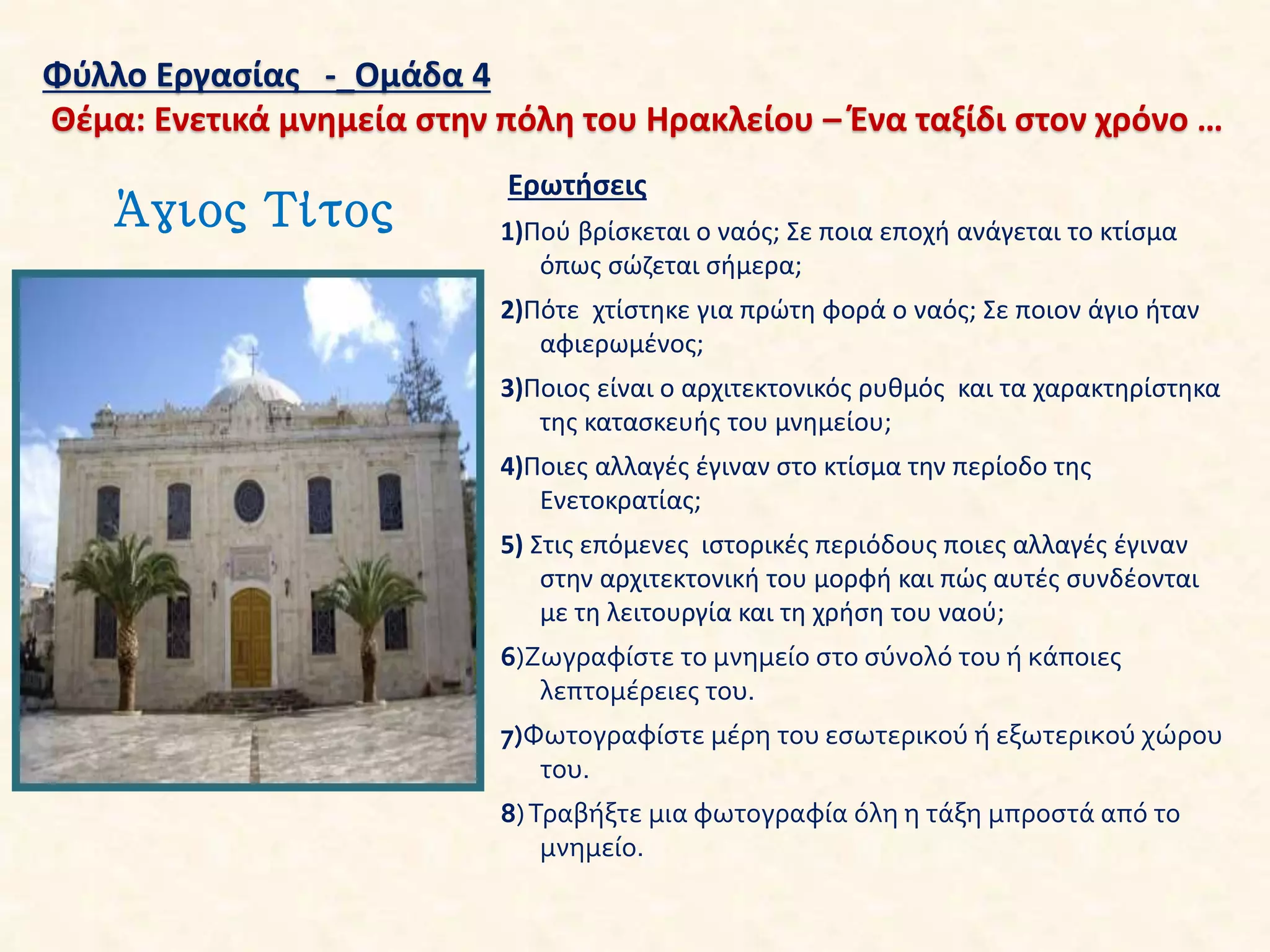 Φύλλο Εργασίας -_Ομάδα 4
Θέμα: Ενετικά μνημεία στην πόλη του Ηρακλείου – Ένα ταξίδι στον χρόνο …
Άγιος Τίτος
Ερωτήσεις
1)Πού βρίσκεται ο ναός; Σε ποια εποχή ανάγεται το κτίσμα
όπως σώζεται σήμερα;
2)Πότε χτίστηκε για πρώτη φορά ο ναός; Σε ποιον άγιο ήταν
αφιερωμένος;
3)Ποιος είναι ο αρχιτεκτονικός ρυθμός και τα χαρακτηρίστηκα
της κατασκευής του μνημείου;
4)Ποιες αλλαγές έγιναν στο κτίσμα την περίοδο της
Ενετοκρατίας;
5) Στις επόμενες ιστορικές περιόδους ποιες αλλαγές έγιναν
στην αρχιτεκτονική του μορφή και πώς αυτές συνδέονται
με τη λειτουργία και τη χρήση του ναού;
6)Ζωγραφίστε το μνημείο στο σύνολό του ή κάποιες
λεπτομέρειες του.
7)Φωτογραφίστε μέρη του εσωτερικού ή εξωτερικού χώρου
του.
8)Τραβήξτε μια φωτογραφία όλη η τάξη μπροστά από το
μνημείο.
 