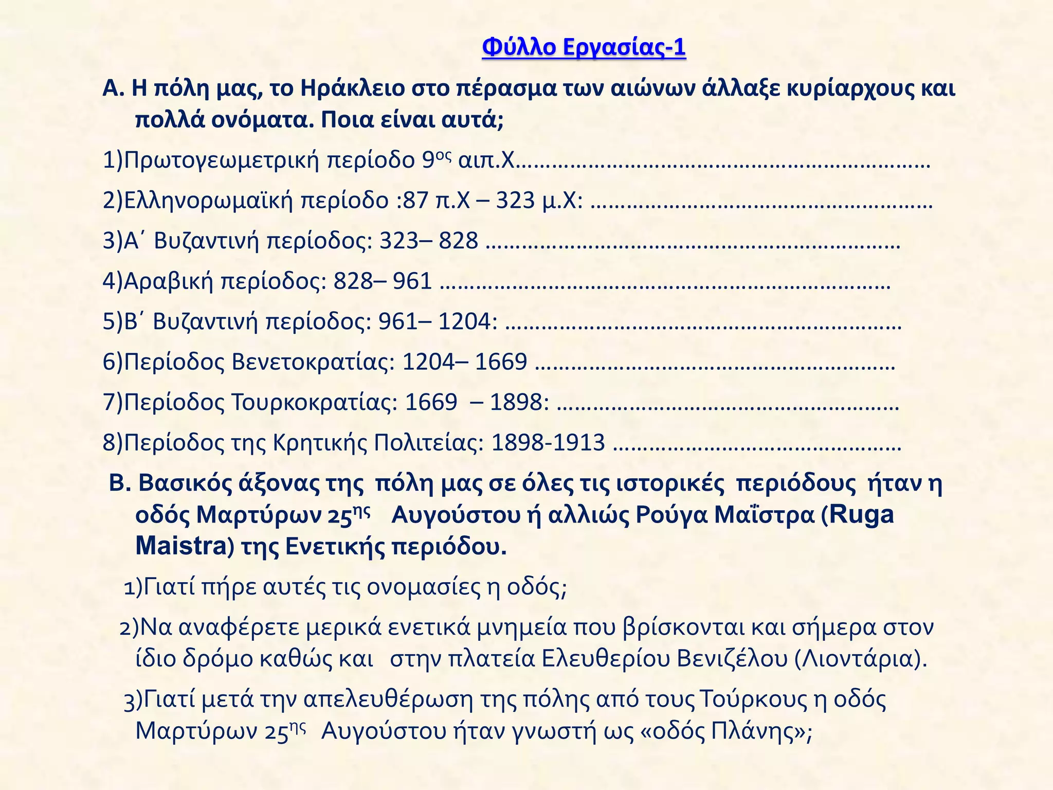 Φύλλο Εργασίας-1
Α. Η πόλη μας, το Ηράκλειο στο πέρασμα των αιώνων άλλαξε κυρίαρχους και
πολλά ονόματα. Ποια είναι αυτά;
1)Πρωτογεωμετρική περίοδο 9ος αιπ.Χ……………………………………………………………
2)Ελληνορωμαϊκή περίοδο :87 π.Χ – 323 μ.Χ: …………………………………………………
3)Α΄ Βυζαντινή περίοδος: 323– 828 ……………………………………………………………
4)Αραβική περίοδος: 828– 961 …………………………………………………………………
5)Β΄ Βυζαντινή περίοδος: 961– 1204: …………………………………………………………
6)Περίοδος Βενετοκρατίας: 1204– 1669 ……………………………………………………
7)Περίοδος Τουρκοκρατίας: 1669 – 1898: …………………………………………………
8)Περίοδος της Κρητικής Πολιτείας: 1898-1913 …………………………………………
Β. Βασικός άξονας της πόλη μας σε όλες τις ιστορικές περιόδους ήταν η
οδός Μαρτύρων 25ης Αυγούστου ή αλλιώς Ρούγα Μαΐστρα (Ruga
Maistra) της Ενετικής περιόδου.
1)Γιατί πήρε αυτές τις ονομασίες η οδός;
2)Να αναφέρετε μερικά ενετικά μνημεία που βρίσκονται και σήμερα στον
ίδιο δρόμο καθώς και στην πλατεία Ελευθερίου Βενιζέλου (Λιοντάρια).
3)Γιατί μετά την απελευθέρωση της πόλης από τουςΤούρκους η οδός
Μαρτύρων 25ης Αυγούστου ήταν γνωστή ως «οδός Πλάνης»;
 