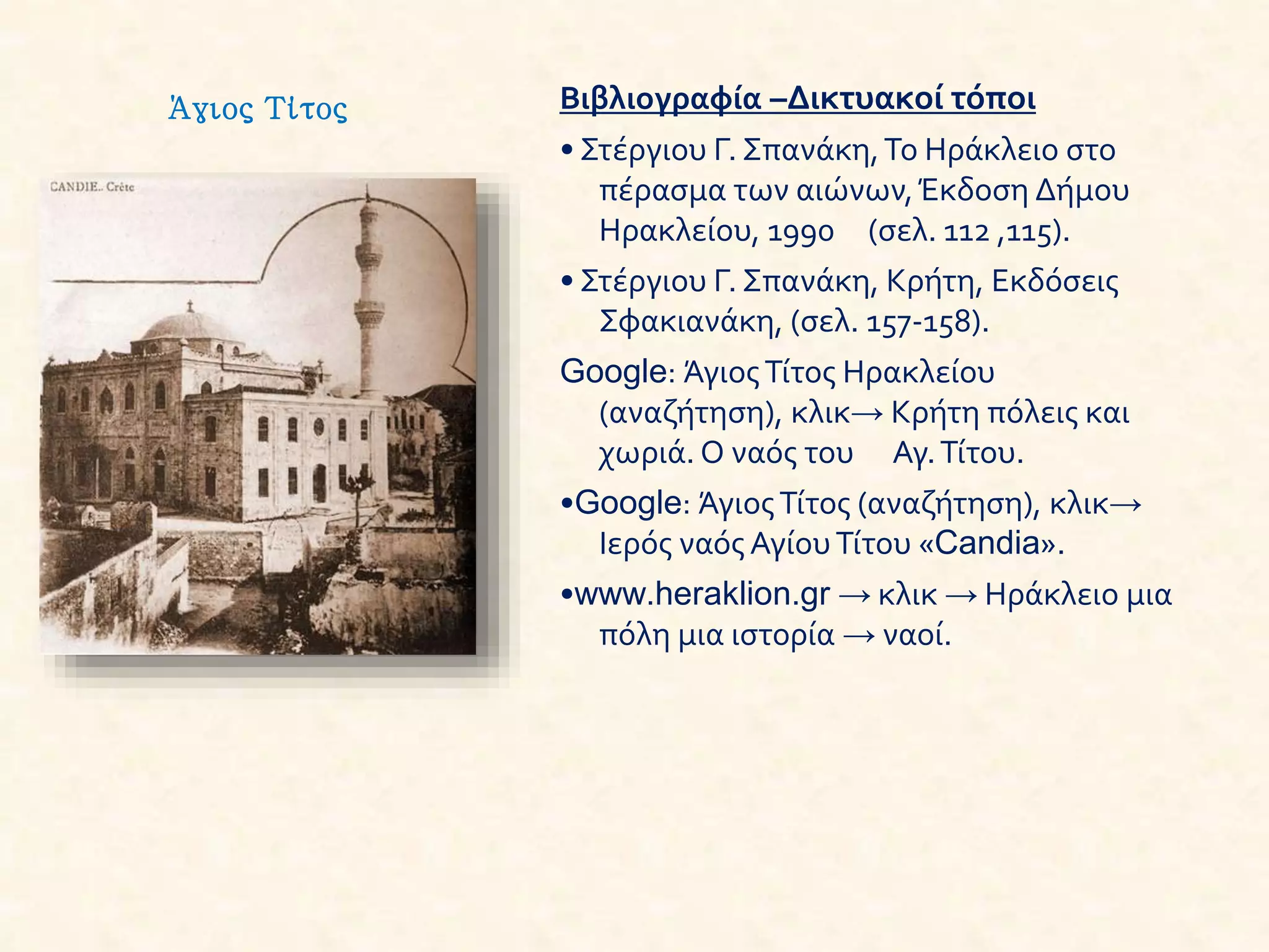 Βιβλιογραφία –Δικτυακοί τόποι
• Στέργιου Γ. Σπανάκη,Το Ηράκλειο στο
πέρασμα των αιώνων,Έκδοση Δήμου
Ηρακλείου, 1990 (σελ. 112 ,115).
• Στέργιου Γ. Σπανάκη, Κρήτη, Εκδόσεις
Σφακιανάκη, (σελ. 157-158).
Google: ΆγιοςΤίτος Ηρακλείου
(αναζήτηση), κλικ→ Κρήτη πόλεις και
χωριά. Ο ναός του Αγ.Τίτου.
•Google: ΆγιοςΤίτος (αναζήτηση), κλικ→
Ιερός ναός ΑγίουΤίτου «Candia».
•www.heraklion.gr → κλικ → Ηράκλειο μια
πόλη μια ιστορία → ναοί.
Άγιος Τίτος
 