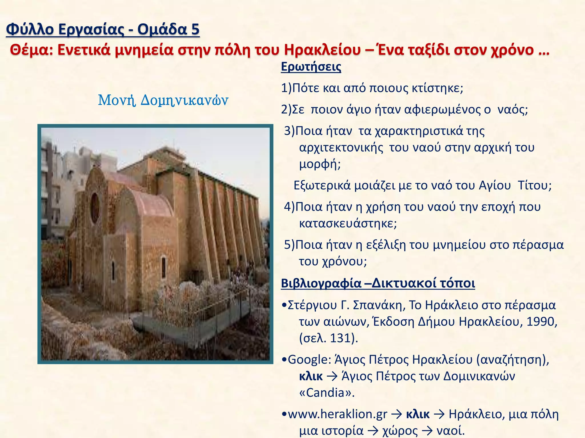 Φύλλο Εργασίας - Ομάδα 5
Θέμα: Ενετικά μνημεία στην πόλη του Ηρακλείου – Ένα ταξίδι στον χρόνο …
Μονή Δομηνικανών
Ερωτήσεις
1)Πότε και από ποιους κτίστηκε;
2)Σε ποιον άγιο ήταν αφιερωμένος ο ναός;
3)Ποια ήταν τα χαρακτηριστικά της
αρχιτεκτονικής του ναού στην αρχική του
μορφή;
Εξωτερικά μοιάζει με το ναό του Αγίου Τίτου;
4)Ποια ήταν η χρήση του ναού την εποχή που
κατασκευάστηκε;
5)Ποια ήταν η εξέλιξη του μνημείου στο πέρασμα
του χρόνου;
Βιβλιογραφία –Δικτυακοί τόποι
•Στέργιου Γ. Σπανάκη, Το Ηράκλειο στο πέρασμα
των αιώνων, Έκδοση Δήμου Ηρακλείου, 1990,
(σελ. 131).
•Google: Άγιος Πέτρος Ηρακλείου (αναζήτηση),
κλικ → Άγιος Πέτρος των Δομινικανών
«Candia».
•www.heraklion.gr → κλικ → Ηράκλειο, μια πόλη
μια ιστορία → χώρος → ναοί.
 