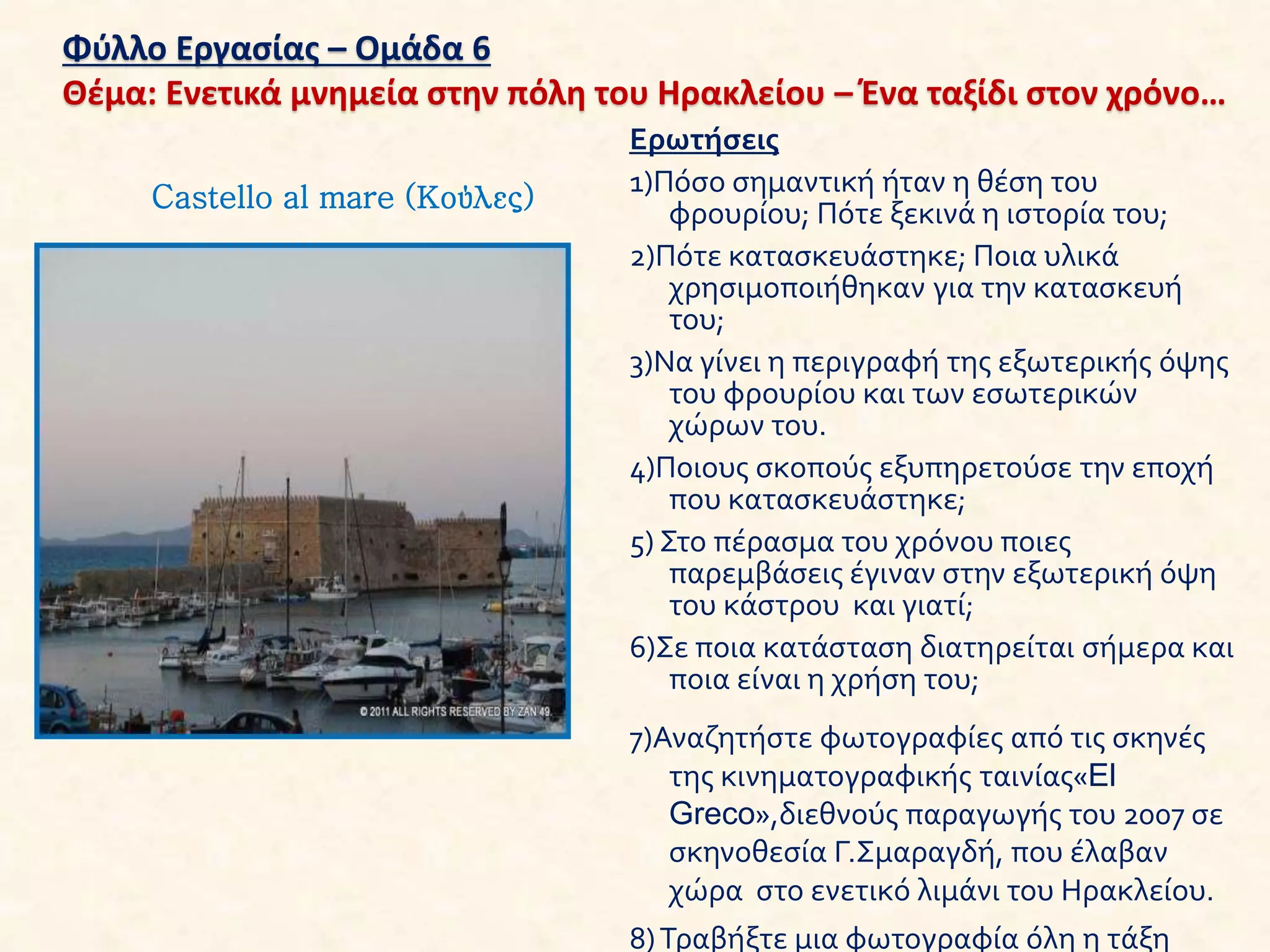 Φύλλο Εργασίας – Ομάδα 6
Θέμα: Ενετικά μνημεία στην πόλη του Ηρακλείου – Ένα ταξίδι στον χρόνο…
Ερωτήσεις
1)Πόσο σημαντική ήταν η θέση του
φρουρίου; Πότε ξεκινά η ιστορία του;
2)Πότε κατασκευάστηκε; Ποια υλικά
χρησιμοποιήθηκαν για την κατασκευή
του;
3)Να γίνει η περιγραφή της εξωτερικής όψης
του φρουρίου και των εσωτερικών
χώρων του.
4)Ποιους σκοπούς εξυπηρετούσε την εποχή
που κατασκευάστηκε;
5) Στο πέρασμα του χρόνου ποιες
παρεμβάσεις έγιναν στην εξωτερική όψη
του κάστρου και γιατί;
6)Σε ποια κατάσταση διατηρείται σήμερα και
ποια είναι η χρήση του;
7)Αναζητήστε φωτογραφίες από τις σκηνές
της κινηματογραφικής ταινίας«El
Greco»,διεθνούς παραγωγής του 2007 σε
σκηνοθεσία Γ.Σμαραγδή, που έλαβαν
χώρα στο ενετικό λιμάνι του Ηρακλείου.
8)Τραβήξτε μια φωτογραφία όλη η τάξη
Castello al mare (Κούλες)
 
