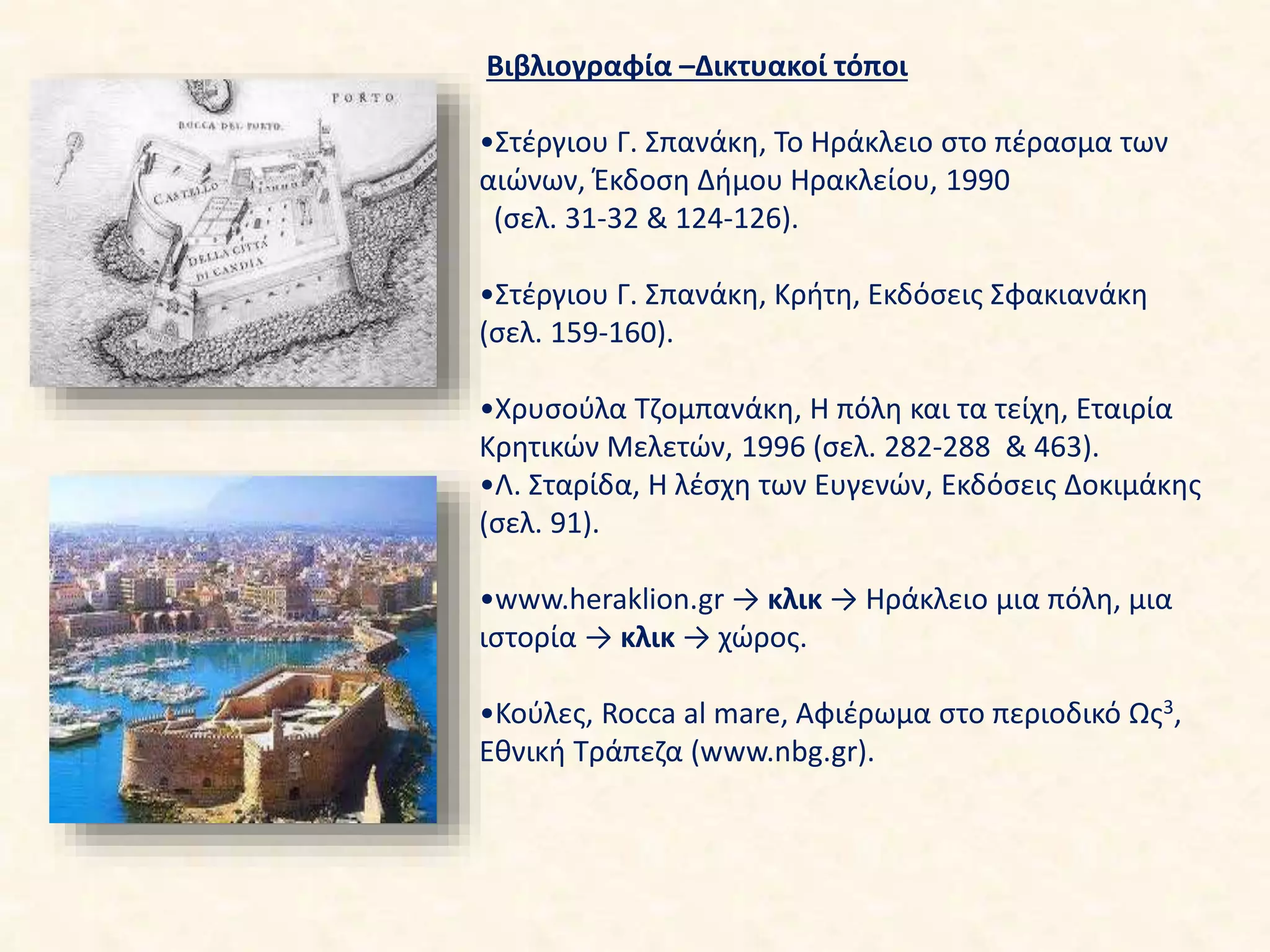 Βιβλιογραφία –Δικτυακοί τόποι
•Στέργιου Γ. Σπανάκη, Το Ηράκλειο στο πέρασμα των
αιώνων, Έκδοση Δήμου Ηρακλείου, 1990
(σελ. 31-32 & 124-126).
•Στέργιου Γ. Σπανάκη, Κρήτη, Εκδόσεις Σφακιανάκη
(σελ. 159-160).
•Χρυσούλα Τζομπανάκη, Η πόλη και τα τείχη, Εταιρία
Κρητικών Μελετών, 1996 (σελ. 282-288 & 463).
•Λ. Σταρίδα, Η λέσχη των Ευγενών, Εκδόσεις Δοκιμάκης
(σελ. 91).
•www.heraklion.gr → κλικ → Ηράκλειο μια πόλη, μια
ιστορία → κλικ → χώρος.
•Κούλες, Rocca al mare, Αφιέρωμα στο περιοδικό Ως3,
Εθνική Τράπεζα (www.nbg.gr).
 