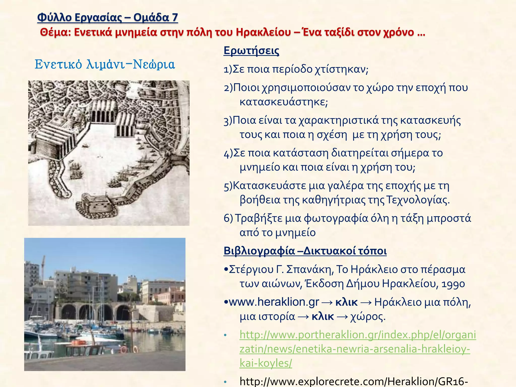Φύλλο Εργασίας – Ομάδα 7
Θέμα: Ενετικά μνημεία στην πόλη του Ηρακλείου – Ένα ταξίδι στον χρόνο …
Ερωτήσεις
1)Σε ποια περίοδο χτίστηκαν;
2)Ποιοι χρησιμοποιούσαν το χώρο την εποχή που
κατασκευάστηκε;
3)Ποια είναι τα χαρακτηριστικά της κατασκευής
τους και ποια η σχέση με τη χρήση τους;
4)Σε ποια κατάσταση διατηρείται σήμερα το
μνημείο και ποια είναι η χρήση του;
5)Κατασκευάστε μια γαλέρα της εποχής με τη
βοήθεια της καθηγήτριας τηςΤεχνολογίας.
6)Τραβήξτε μια φωτογραφία όλη η τάξη μπροστά
από το μνημείο
Βιβλιογραφία –Δικτυακοί τόποι
•Στέργιου Γ. Σπανάκη,Το Ηράκλειο στο πέρασμα
των αιώνων,Έκδοση Δήμου Ηρακλείου, 1990
•www.heraklion.gr → κλικ → Ηράκλειο μια πόλη,
μια ιστορία → κλικ → χώρος.
• http://www.portheraklion.gr/index.php/el/organi
zatin/news/enetika-newria-arsenalia-hrakleioy-
kai-koyles/
• http://www.explorecrete.com/Heraklion/GR16-
Ενετικό λιμάνι-Νεώρια
 