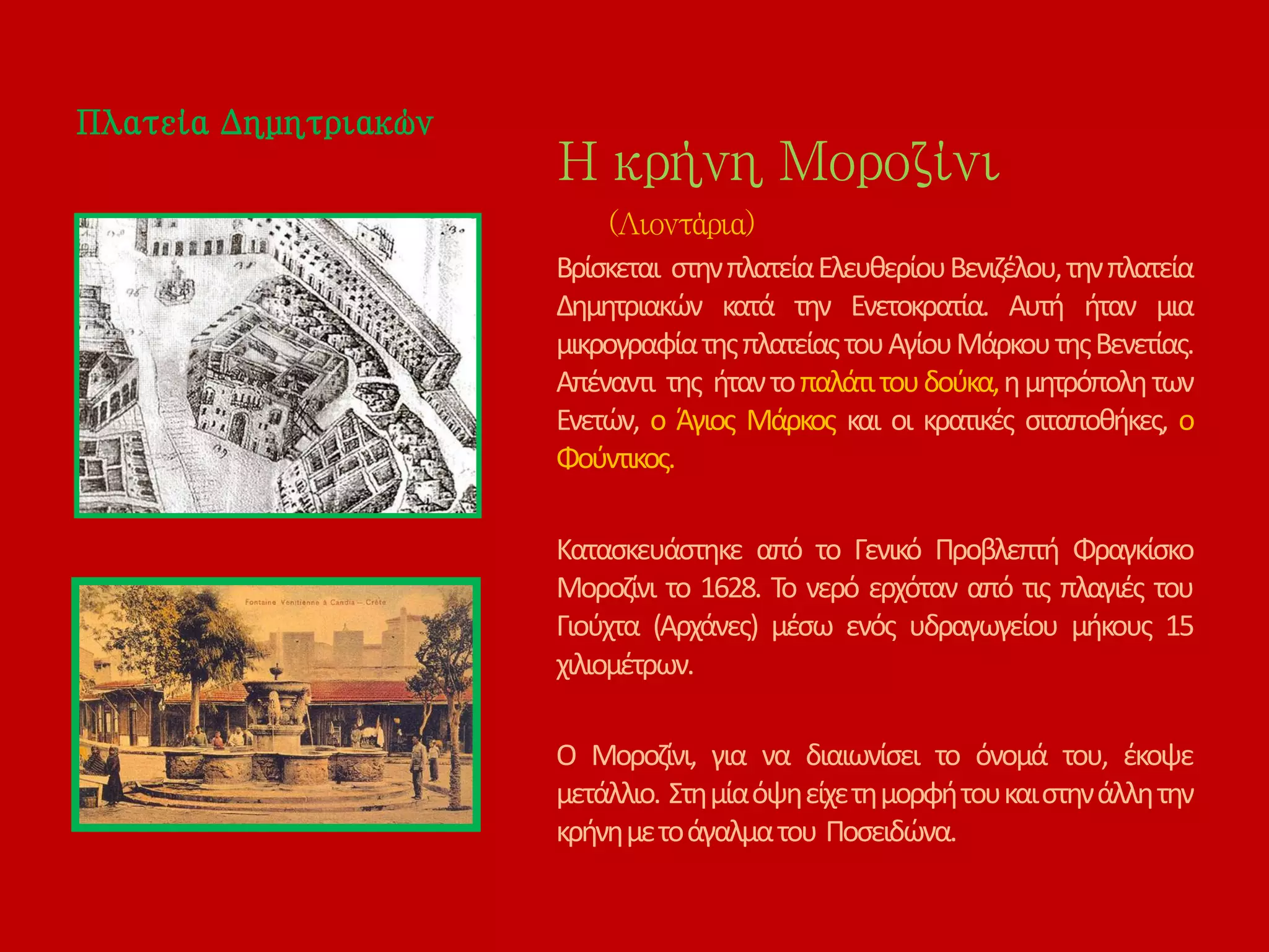 Πλατεία Δημητριακών
Η κρήνη Μοροζίνι
(Λιοντάρια)
Βρίσκεται στηνπλατείαΕλευθερίουΒενιζέλου,τηνπλατεία
Δημητριακών κατά την Ενετοκρατία. Αυτή ήταν μια
μικρογραφίατηςπλατείαςτουΑγίουΜάρκουτηςΒενετίας.
Απέναντι της ήταντοπαλάτιτουδούκα,ημητρόπολητων
Ενετών, ο Άγιος Μάρκος και οι κρατικές σιταποθήκες, ο
Φούντικος.
Κατασκευάστηκε από το Γενικό Προβλεπτή Φραγκίσκο
Μοροζίνι το 1628. Το νερό ερχόταν από τις πλαγιές του
Γιούχτα (Αρχάνες) μέσω ενός υδραγωγείου μήκους 15
χιλιομέτρων.
Ο Μοροζίνι, για να διαιωνίσει το όνομά του, έκοψε
μετάλλιο. Στημίαόψηείχετημορφήτουκαιστηνάλλητην
κρήνημετοάγαλματου Ποσειδώνα.
 