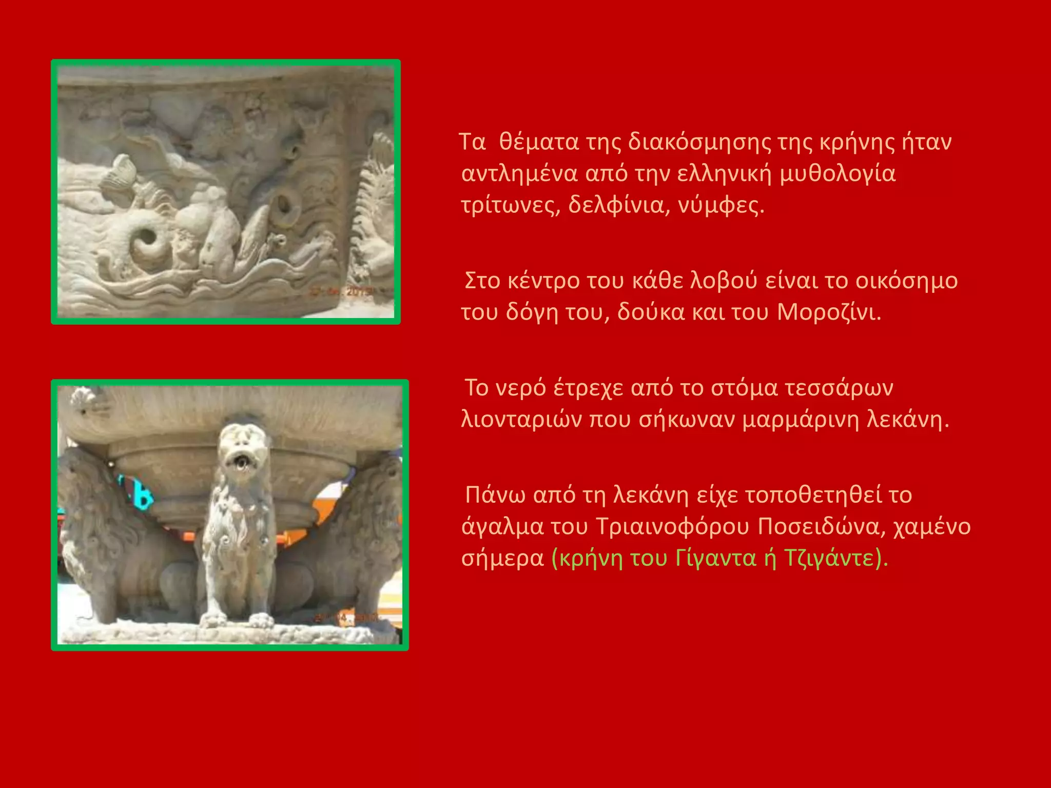 Τα θέματα της διακόσμησης της κρήνης ήταν
αντλημένα από την ελληνική μυθολογία
τρίτωνες, δελφίνια, νύμφες.
Στο κέντρο του κάθε λοβού είναι το οικόσημο
του δόγη του, δούκα και του Μοροζίνι.
Το νερό έτρεχε από το στόμα τεσσάρων
λιονταριών που σήκωναν μαρμάρινη λεκάνη.
Πάνω από τη λεκάνη είχε τοποθετηθεί το
άγαλμα του Τριαινοφόρου Ποσειδώνα, χαμένο
σήμερα (κρήνη του Γίγαντα ή Τζιγάντε).
 