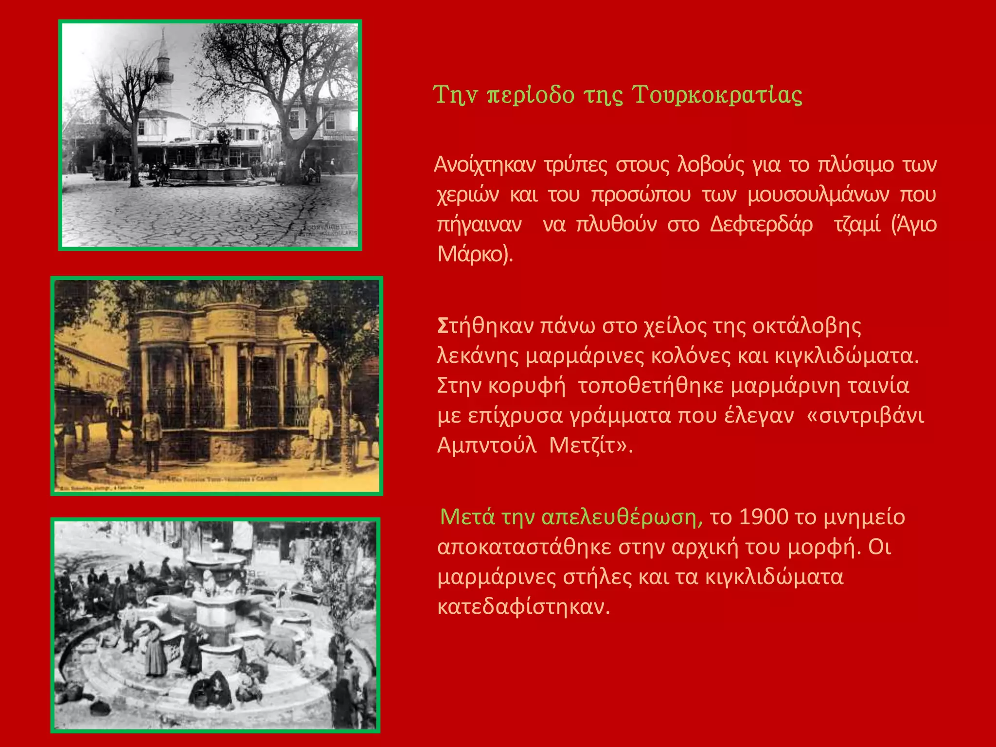 Την περίοδο της Τουρκοκρατίας
Ανοίχτηκαν τρύπες στους λοβούς για το πλύσιμο των
χεριών και του προσώπου των μουσουλμάνων που
πήγαιναν να πλυθούν στο Δεφτερδάρ τζαμί (Άγιο
Μάρκο).
Στήθηκαν πάνω στο χείλος της οκτάλοβης
λεκάνης μαρμάρινες κολόνες και κιγκλιδώματα.
Στην κορυφή τοποθετήθηκε μαρμάρινη ταινία
με επίχρυσα γράμματα που έλεγαν «σιντριβάνι
Αμπντούλ Μετζίτ».
Μετά την απελευθέρωση, το 1900 το μνημείο
αποκαταστάθηκε στην αρχική του μορφή. Οι
μαρμάρινες στήλες και τα κιγκλιδώματα
κατεδαφίστηκαν.
 