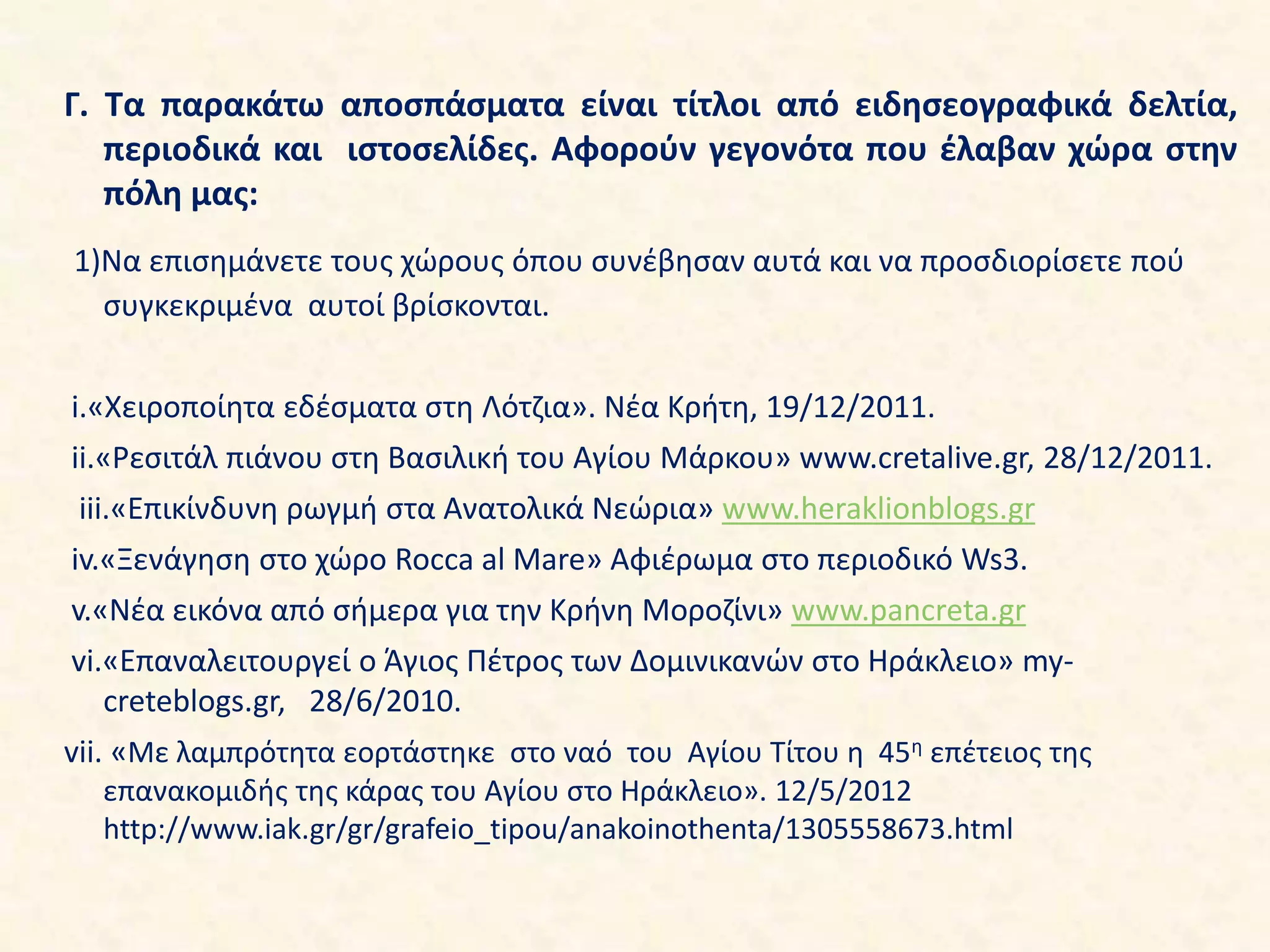 Γ. Τα παρακάτω αποσπάσματα είναι τίτλοι από ειδησεογραφικά δελτία,
περιοδικά και ιστοσελίδες. Αφορούν γεγονότα που έλαβαν χώρα στην
πόλη μας:
1)Να επισημάνετε τους χώρους όπου συνέβησαν αυτά και να προσδιορίσετε πού
συγκεκριμένα αυτοί βρίσκονται.
i.«Χειροποίητα εδέσματα στη Λότζια». Νέα Κρήτη, 19/12/2011.
ii.«Ρεσιτάλ πιάνου στη Βασιλική του Αγίου Μάρκου» www.cretalive.gr, 28/12/2011.
iii.«Επικίνδυνη ρωγμή στα Ανατολικά Νεώρια» www.heraklionblogs.gr
iv.«Ξενάγηση στο χώρο Rocca al Mare» Αφιέρωμα στο περιοδικό Ws3.
v.«Νέα εικόνα από σήμερα για την Κρήνη Μοροζίνι» www.pancreta.gr
vi.«Επαναλειτουργεί ο Άγιος Πέτρος των Δομινικανών στο Ηράκλειο» my-
creteblogs.gr, 28/6/2010.
vii. «Με λαμπρότητα εορτάστηκε στο ναό του Αγίου Τίτου η 45η επέτειος της
επανακομιδής της κάρας του Αγίου στο Ηράκλειο». 12/5/2012
http://www.iak.gr/gr/grafeio_tipou/anakoinothenta/1305558673.html
 