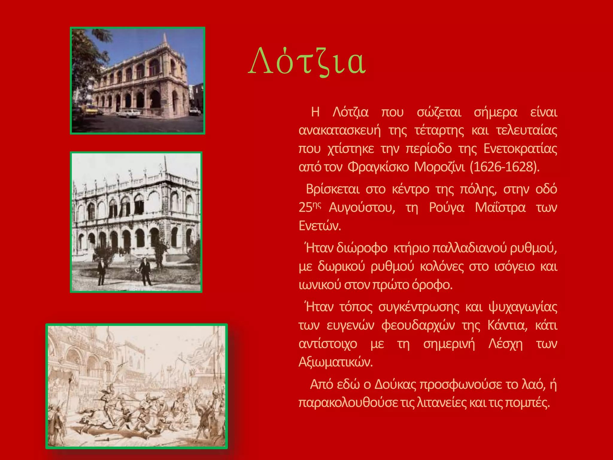 Λότζια
Η Λότζια που σώζεται σήμερα είναι
ανακατασκευή της τέταρτης και τελευταίας
που χτίστηκε την περίοδο της Ενετοκρατίας
απότον Φραγκίσκο Μοροζίνι (1626-1628).
Βρίσκεται στο κέντρο της πόλης, στην οδό
25ης Αυγούστου, τη Ρούγα Μαΐστρα των
Ενετών.
Ήτανδιώροφο κτήριοπαλλαδιανούρυθμού,
με δωρικού ρυθμού κολόνες στο ισόγειο και
ιωνικούστονπρώτοόροφο.
Ήταν τόπος συγκέντρωσης και ψυχαγωγίας
των ευγενών φεουδαρχών της Κάντια, κάτι
αντίστοιχο με τη σημερινή Λέσχη των
Αξιωματικών.
Από εδώ ο Δούκας προσφωνούσε το λαό, ή
παρακολουθούσετιςλιτανείεςκαιτιςπομπές.
 