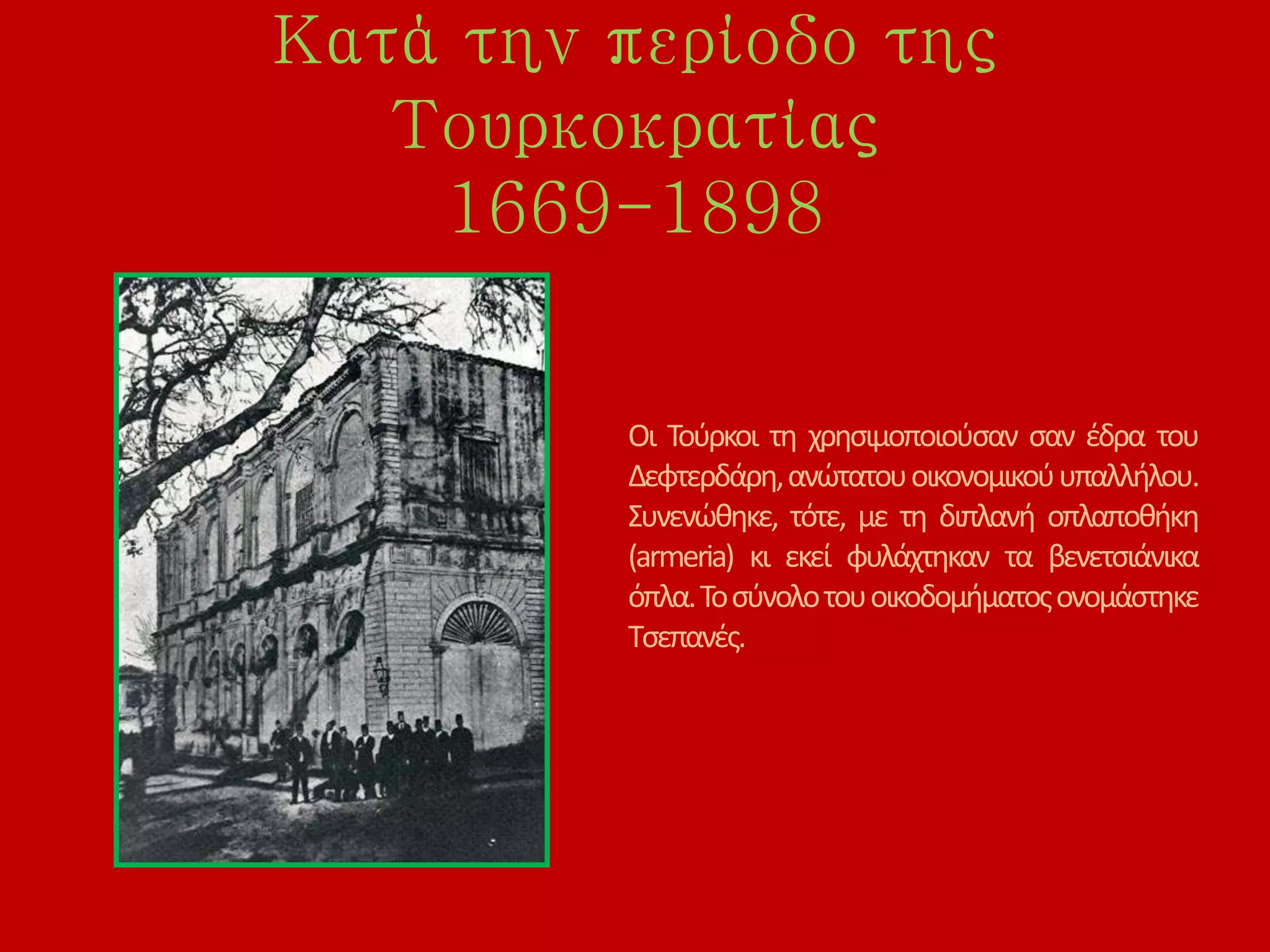 Κατά την περίοδο της
Τουρκοκρατίας
1669-1898
Οι Τούρκοι τη χρησιμοποιούσαν σαν έδρα του
Δεφτερδάρη,ανώτατουοικονομικούυπαλλήλου.
Συνενώθηκε, τότε, με τη διπλανή οπλαποθήκη
(armeria) κι εκεί φυλάχτηκαν τα βενετσιάνικα
όπλα.Τοσύνολοτουοικοδομήματοςονομάστηκε
Τσεπανές.
 