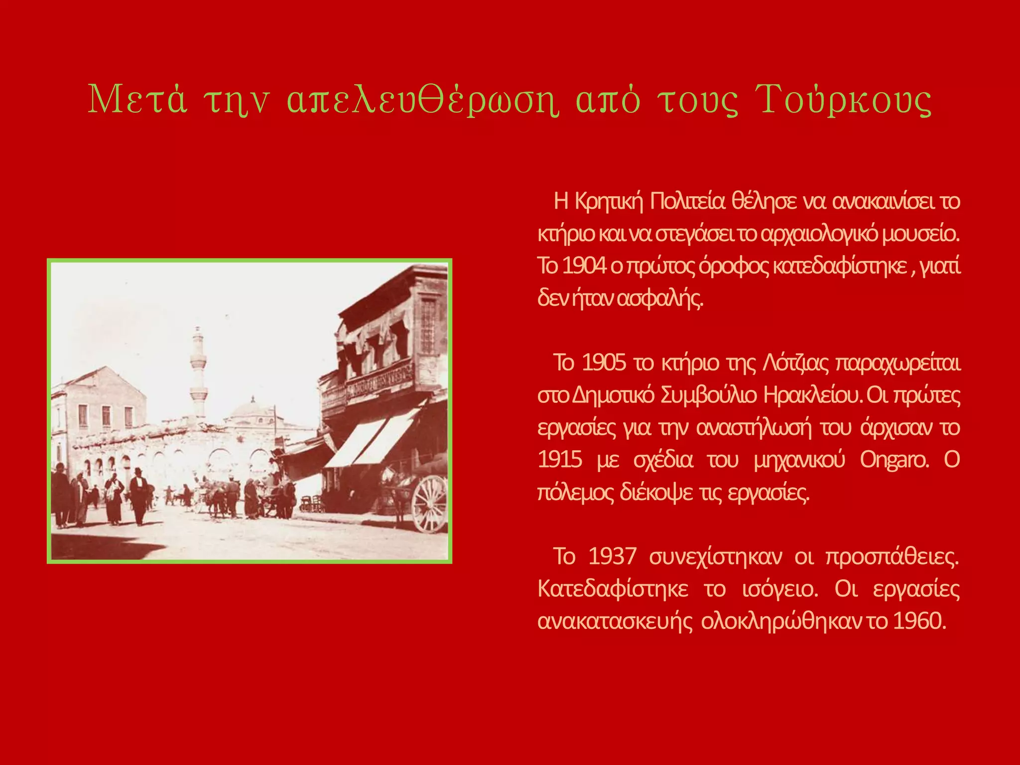 Μετά την απελευθέρωση από τους Τούρκους
Η Κρητική Πολιτεία θέλησε να ανακαινίσει το
κτήριοκαιναστεγάσειτοαρχαιολογικόμουσείο.
Το1904οπρώτοςόροφοςκατεδαφίστηκε,γιατί
δενήτανασφαλής.
Το 1905 το κτήριο της Λότζιας παραχωρείται
στοΔημοτικό Συμβούλιο Ηρακλείου.Οι πρώτες
εργασίες για την αναστήλωσή του άρχισαν το
1915 με σχέδια του μηχανικού Ongaro. Ο
πόλεμος διέκοψε τις εργασίες.
Το 1937 συνεχίστηκαν οι προσπάθειες.
Κατεδαφίστηκε το ισόγειο. Οι εργασίες
ανακατασκευής ολοκληρώθηκαντο1960.
 