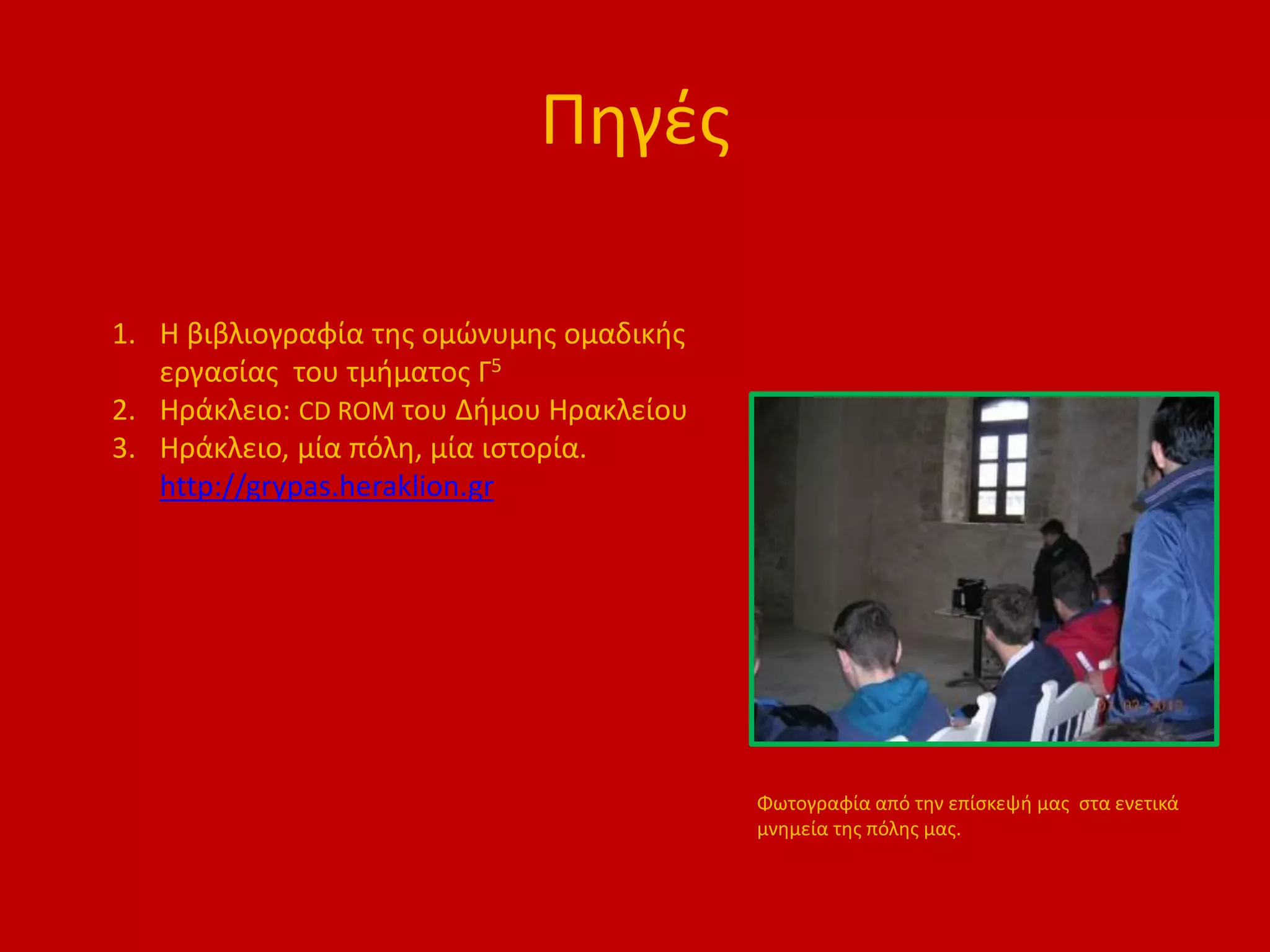 Πηγές
1. Η βιβλιογραφία της ομώνυμης ομαδικής
εργασίας του τμήματος Γ5
2. Ηράκλειο: CD ROM του Δήμου Ηρακλείου
3. Ηράκλειο, μία πόλη, μία ιστορία.
http://grypas.heraklion.gr
Φωτογραφία από την επίσκεψή μας στα ενετικά
μνημεία της πόλης μας.
 
