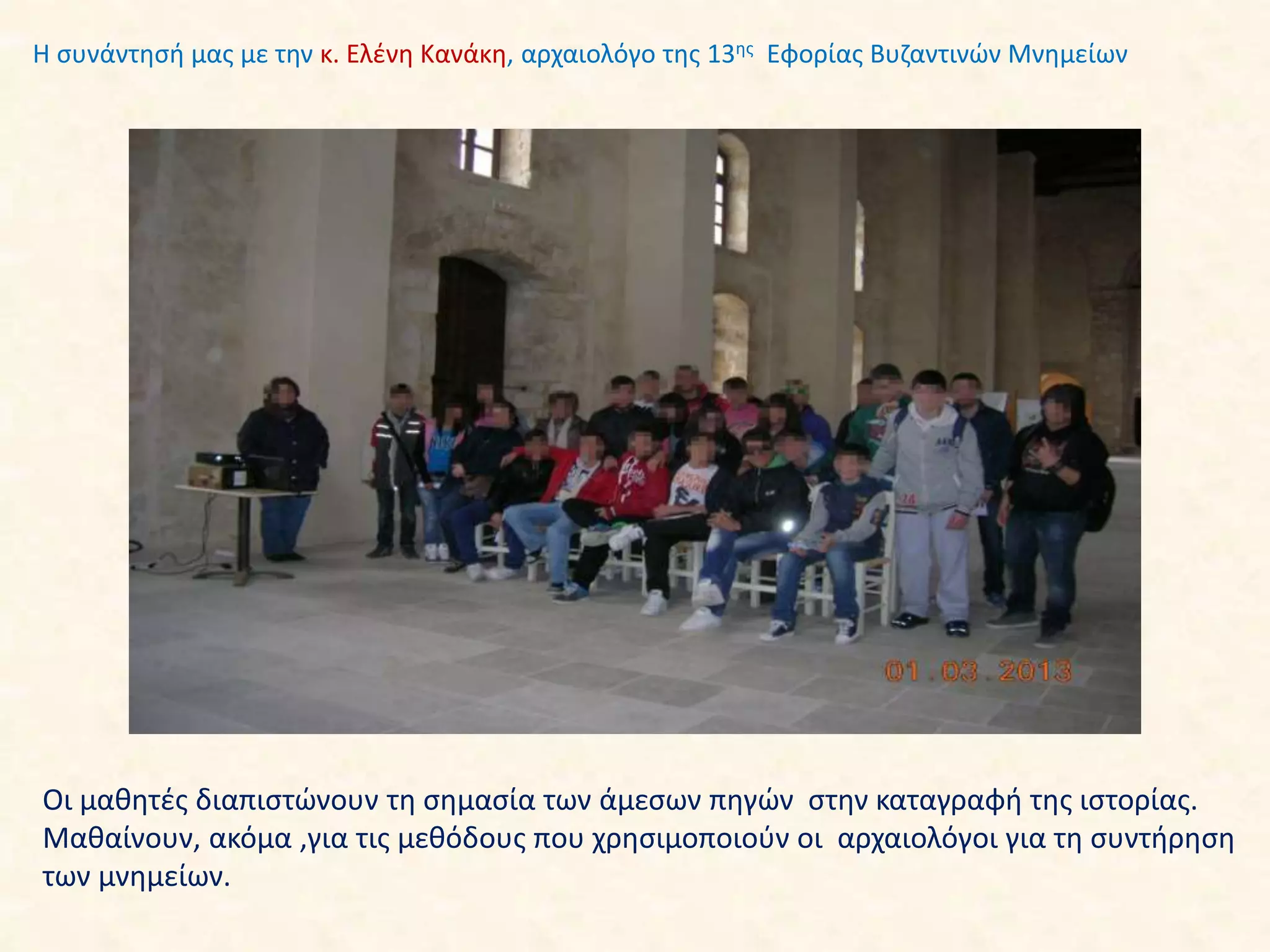 Οι μαθητές διαπιστώνουν τη σημασία των άμεσων πηγών στην καταγραφή της ιστορίας.
Μαθαίνουν, ακόμα ,για τις μεθόδους που χρησιμοποιούν οι αρχαιολόγοι για τη συντήρηση
των μνημείων.
Η συνάντησή μας με την κ. Ελένη Κανάκη, αρχαιολόγο της 13ης Εφορίας Βυζαντινών Μνημείων
 