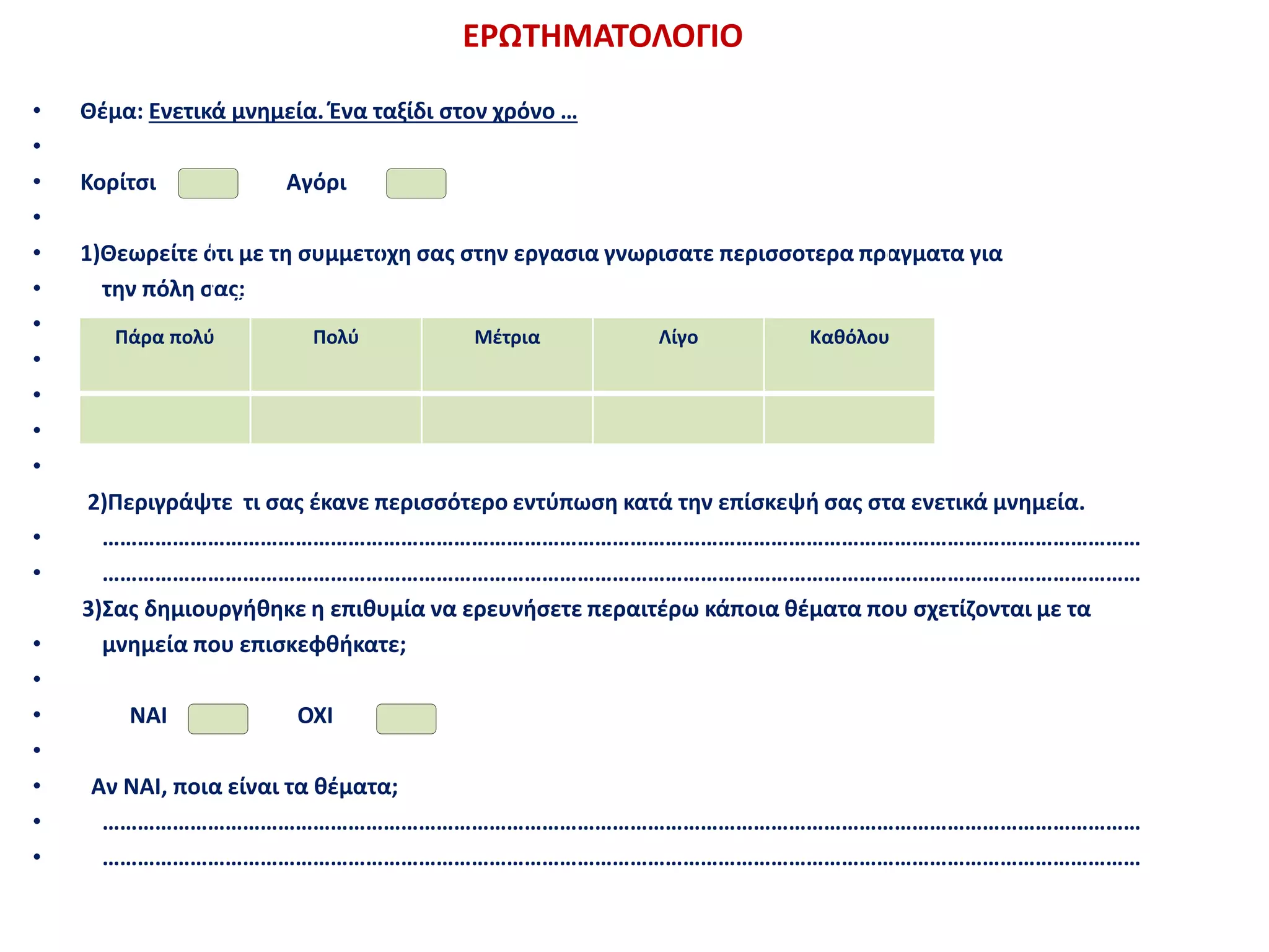ΕΡΩΤΗΜΑΤΟΛΟΓΙΟ
• Θέμα: Ενετικά μνημεία. Ένα ταξίδι στον χρόνο …
•
• Κορίτσι Αγόρι
•
• 1)Θεωρείτε ότι με τη συμμετοχή σας στην εργασία γνωρίσατε περισσότερα πράγματα για
• την πόλη σας;
•
•
•
•
•
2)Περιγράψτε τι σας έκανε περισσότερο εντύπωση κατά την επίσκεψή σας στα ενετικά μνημεία.
• ……………………………………………………………………………………………………………………………………………………………
• ……………………………………………………………………………………………………………………………………………………………
3)Σας δημιουργήθηκε η επιθυμία να ερευνήσετε περαιτέρω κάποια θέματα που σχετίζονται με τα
• μνημεία που επισκεφθήκατε;
•
• ΝΑΙ ΟΧΙ
•
• Αν ΝΑΙ, ποια είναι τα θέματα;
• ……………………………………………………………………………………………………………………………………………………………
• ……………………………………………………………………………………………………………………………………………………………
Πάρα πολύ Πολύ Μέτρια Λίγο Καθόλου
 