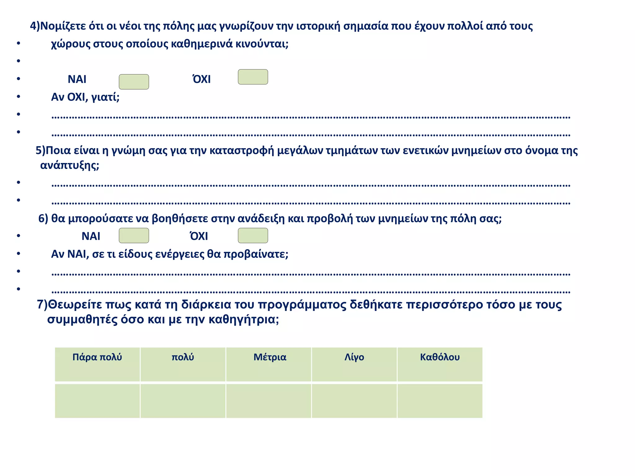 4)Νομίζετε ότι οι νέοι της πόλης μας γνωρίζουν την ιστορική σημασία που έχουν πολλοί από τους
• χώρους στους οποίους καθημερινά κινούνται;
•
• ΝΑΙ ΌΧΙ
• Αν ΟΧΙ, γιατί;
• ……………………………………………………………………………………………………………………………………………………………
• ……………………………………………………………………………………………………………………………………………………………
5)Ποια είναι η γνώμη σας για την καταστροφή μεγάλων τμημάτων των ενετικών μνημείων στο όνομα της
ανάπτυξης;
• ……………………………………………………………………………………………………………………………………………………………
• ……………………………………………………………………………………………………………………………………………………………
6) θα μπορούσατε να βοηθήσετε στην ανάδειξη και προβολή των μνημείων της πόλη σας;
• ΝΑΙ ΌΧΙ
• Αν ΝΑΙ, σε τι είδους ενέργειες θα προβαίνατε;
• ……………………………………………………………………………………………………………………………………………………………
• ……………………………………………………………………………………………………………………………………………………………
7)Θεωρείτε πως κατά τη διάρκεια του προγράμματος δεθήκατε περισσότερο τόσο με τους
συμμαθητές όσο και με την καθηγήτρια;
Πάρα πολύ πολύ Μέτρια Λίγο Καθόλου
 