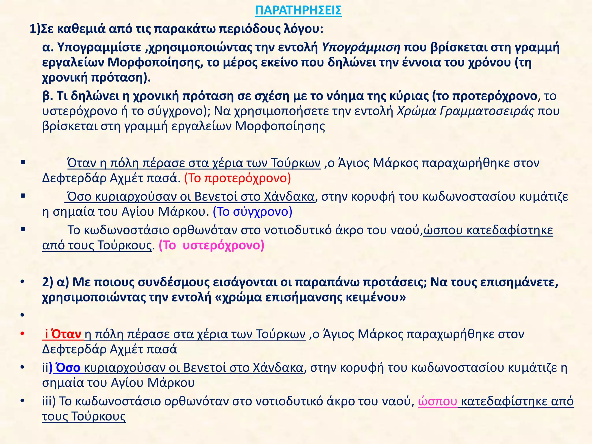 ΠΑΡΑΤΗΡΗΣΕΙΣ
1)Σε καθεμιά από τις παρακάτω περιόδους λόγου:
α. Υπογραμμίστε ,χρησιμοποιώντας την εντολή Υπογράμμιση που βρίσκεται στη γραμμή
εργαλείων Μορφοποίησης, το μέρος εκείνο που δηλώνει την έννοια του χρόνου (τη
χρονική πρόταση).
β. Τι δηλώνει η χρονική πρόταση σε σχέση με το νόημα της κύριας (το προτερόχρονο, το
υστερόχρονο ή το σύγχρονο); Να χρησιμοποήσετε την εντολή Χρώμα Γραμματοσειράς που
βρίσκεται στη γραμμή εργαλείων Μορφοποίησης
 Όταν η πόλη πέρασε στα χέρια των Τούρκων ,ο Άγιος Μάρκος παραχωρήθηκε στον
Δεφτερδάρ Αχμέτ πασά. (Το προτερόχρονο)
 Όσο κυριαρχούσαν οι Βενετοί στο Χάνδακα, στην κορυφή του κωδωνοστασίου κυμάτιζε
η σημαία του Αγίου Μάρκου. (Το σύγχρονο)
 Το κωδωνοστάσιο ορθωνόταν στο νοτιοδυτικό άκρο του ναού,ώσπου κατεδαφίστηκε
από τους Τούρκους. (Το υστερόχρονο)
• 2) α) Με ποιους συνδέσμους εισάγονται οι παραπάνω προτάσεις; Να τους επισημάνετε,
χρησιμοποιώντας την εντολή «χρώμα επισήμανσης κειμένου»
•
• i Όταν η πόλη πέρασε στα χέρια των Τούρκων ,ο Άγιος Μάρκος παραχωρήθηκε στον
Δεφτερδάρ Αχμέτ πασά
• ii) Όσο κυριαρχούσαν οι Βενετοί στο Χάνδακα, στην κορυφή του κωδωνοστασίου κυμάτιζε η
σημαία του Αγίου Μάρκου
• iii) Το κωδωνοστάσιο ορθωνόταν στο νοτιοδυτικό άκρο του ναού, ώσπου κατεδαφίστηκε από
τους Τούρκους
 