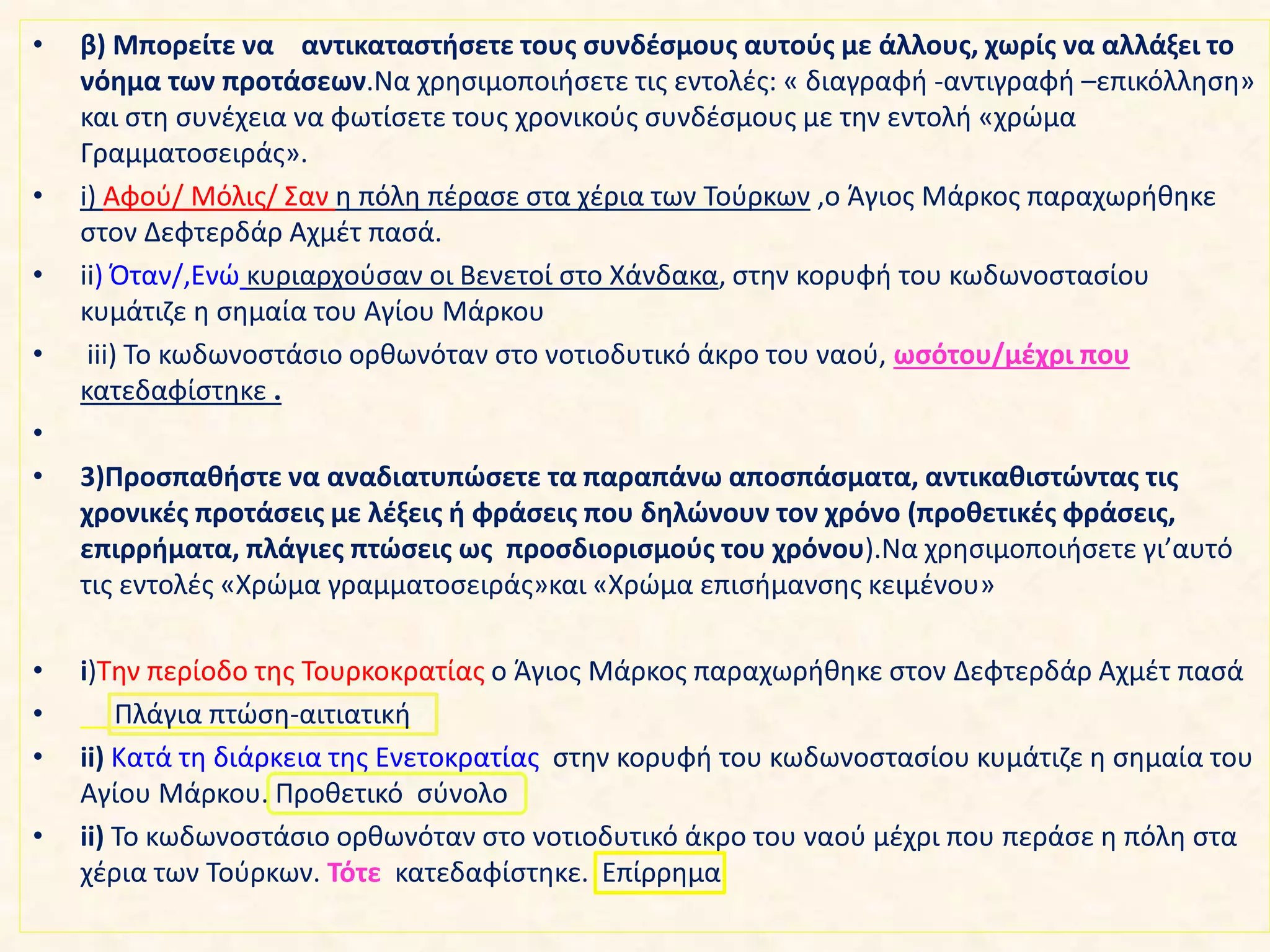 • β) Μπορείτε να αντικαταστήσετε τους συνδέσμους αυτούς με άλλους, χωρίς να αλλάξει το
νόημα των προτάσεων.Να χρησιμοποιήσετε τις εντολές: « διαγραφή -αντιγραφή –επικόλληση»
και στη συνέχεια να φωτίσετε τους χρονικούς συνδέσμους με την εντολή «χρώμα
Γραμματοσειράς».
• i) Αφού/ Μόλις/ Σαν η πόλη πέρασε στα χέρια των Τούρκων ,ο Άγιος Μάρκος παραχωρήθηκε
στον Δεφτερδάρ Αχμέτ πασά.
• ii) Όταν/,Ενώ κυριαρχούσαν οι Βενετοί στο Χάνδακα, στην κορυφή του κωδωνοστασίου
κυμάτιζε η σημαία του Αγίου Μάρκου
• iii) Το κωδωνοστάσιο ορθωνόταν στο νοτιοδυτικό άκρο του ναού, ωσότου/μέχρι που
κατεδαφίστηκε .
•
• 3)Προσπαθήστε να αναδιατυπώσετε τα παραπάνω αποσπάσματα, αντικαθιστώντας τις
χρονικές προτάσεις με λέξεις ή φράσεις που δηλώνουν τον χρόνο (προθετικές φράσεις,
επιρρήματα, πλάγιες πτώσεις ως προσδιορισμούς του χρόνου).Να χρησιμοποιήσετε γι’αυτό
τις εντολές «Χρώμα γραμματοσειράς»και «Χρώμα επισήμανσης κειμένου»
• i)Tην περίοδο της Τουρκοκρατίας ο Άγιος Μάρκος παραχωρήθηκε στον Δεφτερδάρ Αχμέτ πασά
• Πλάγια πτώση-αιτιατική
• ii) Κατά τη διάρκεια της Ενετοκρατίας στην κορυφή του κωδωνοστασίου κυμάτιζε η σημαία του
Αγίου Μάρκου. Προθετικό σύνολο
• ii) Το κωδωνοστάσιο ορθωνόταν στο νοτιοδυτικό άκρο του ναού μέχρι που περάσε η πόλη στα
χέρια των Τούρκων. Τότε κατεδαφίστηκε. Επίρρημα
 