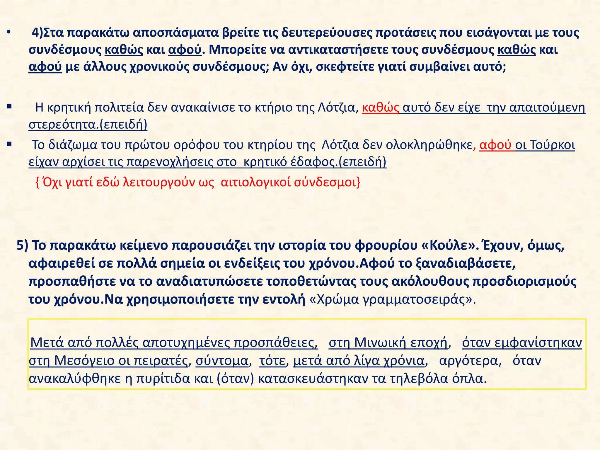• 4)Στα παρακάτω αποσπάσματα βρείτε τις δευτερεύουσες προτάσεις που εισάγονται με τους
συνδέσμους καθώς και αφού. Μπορείτε να αντικαταστήσετε τους συνδέσμους καθώς και
αφού με άλλους χρονικούς συνδέσμους; Αν όχι, σκεφτείτε γιατί συμβαίνει αυτό;
 Η κρητική πολιτεία δεν ανακαίνισε το κτήριο της Λότζια, καθώς αυτό δεν είχε την απαιτούμενη
στερεότητα.(επειδή)
 Το διάζωμα του πρώτου ορόφου του κτηρίου της Λότζια δεν ολοκληρώθηκε, αφού οι Τούρκοι
είχαν αρχίσει τις παρενοχλήσεις στο κρητικό έδαφος.(επειδή)
{ Όχι γιατί εδώ λειτουργούν ως αιτιολογικοί σύνδεσμοι}
5) Το παρακάτω κείμενο παρουσιάζει την ιστορία του φρουρίου «Κούλε». Έχουν, όμως,
αφαιρεθεί σε πολλά σημεία οι ενδείξεις του χρόνου.Αφού το ξαναδιαβάσετε,
προσπαθήστε να το αναδιατυπώσετε τοποθετώντας τους ακόλουθους προσδιορισμούς
του χρόνου.Να χρησιμοποιήσετε την εντολή «Χρώμα γραμματοσειράς».
Μετά από πολλές αποτυχημένες προσπάθειες, στη Μινωική εποχή, όταν εμφανίστηκαν
στη Μεσόγειο οι πειρατές, σύντομα, τότε, μετά από λίγα χρόνια, αργότερα, όταν
ανακαλύφθηκε η πυρίτιδα και (όταν) κατασκευάστηκαν τα τηλεβόλα όπλα.
 