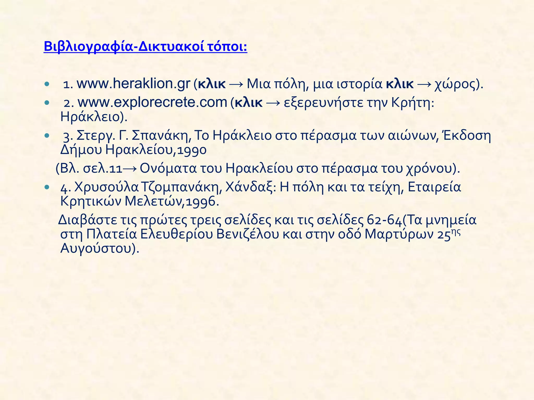 Βιβλιογραφία-Δικτυακοί τόποι:
 1. www.heraklion.gr (κλικ → Μια πόλη, μια ιστορία κλικ → χώρος).
 2. www.explorecrete.com (κλικ → εξερευνήστε την Κρήτη:
Ηράκλειο).
 3. Στεργ. Γ. Σπανάκη,Το Ηράκλειο στο πέρασμα των αιώνων,Έκδοση
Δήμου Ηρακλείου,1990
(Βλ. σελ.11→ Ονόματα του Ηρακλείου στο πέρασμα του χρόνου).
 4. ΧρυσούλαΤζομπανάκη,Χάνδαξ: Η πόλη και τα τείχη, Εταιρεία
Κρητικών Μελετών,1996.
Διαβάστε τις πρώτες τρεις σελίδες και τις σελίδες 62-64(Τα μνημεία
στη Πλατεία Ελευθερίου Βενιζέλου και στην οδό Μαρτύρων 25ης
Αυγούστου).
 