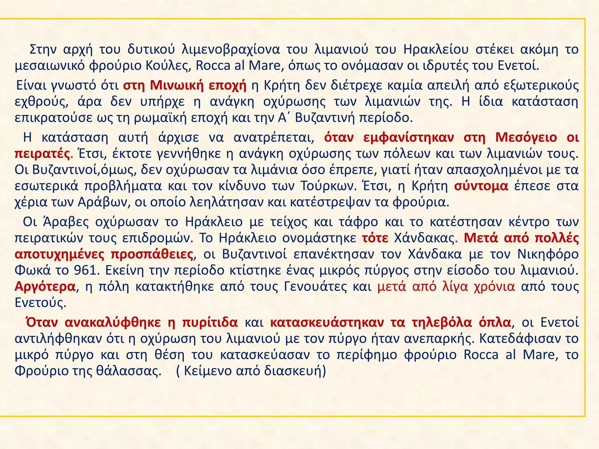Στην αρχή του δυτικού λιμενοβραχίονα του λιμανιού του Ηρακλείου στέκει ακόμη το
μεσαιωνικό φρούριο Κούλες, Rocca al Mare, όπως το ονόμασαν οι ιδρυτές του Ενετοί.
Είναι γνωστό ότι στη Μινωική εποχή η Κρήτη δεν διέτρεχε καμία απειλή από εξωτερικούς
εχθρούς, άρα δεν υπήρχε η ανάγκη οχύρωσης των λιμανιών της. Η ίδια κατάσταση
επικρατούσε ως τη ρωμαϊκή εποχή και την Α΄ Βυζαντινή περίοδο.
Η κατάσταση αυτή άρχισε να ανατρέπεται, όταν εμφανίστηκαν στη Μεσόγειο οι
πειρατές. Έτσι, έκτοτε γεννήθηκε η ανάγκη οχύρωσης των πόλεων και των λιμανιών τους.
Οι Βυζαντινοί,όμως, δεν οχύρωσαν τα λιμάνια όσο έπρεπε, γιατί ήταν απασχολημένοι με τα
εσωτερικά προβλήματα και τον κίνδυνο των Τούρκων. Έτσι, η Κρήτη σύντομα έπεσε στα
χέρια των Αράβων, οι οποίο λεηλάτησαν και κατέστρεψαν τα φρούρια.
Οι Άραβες οχύρωσαν το Ηράκλειο με τείχος και τάφρο και το κατέστησαν κέντρο των
πειρατικών τους επιδρομών. Το Ηράκλειο ονομάστηκε τότε Χάνδακας. Μετά από πολλές
αποτυχημένες προσπάθειες, οι Βυζαντινοί επανέκτησαν τον Χάνδακα με τον Νικηφόρο
Φωκά το 961. Εκείνη την περίοδο κτίστηκε ένας μικρός πύργος στην είσοδο του λιμανιού.
Αργότερα, η πόλη κατακτήθηκε από τους Γενουάτες και μετά από λίγα χρόνια από τους
Ενετούς.
Όταν ανακαλύφθηκε η πυρίτιδα και κατασκευάστηκαν τα τηλεβόλα όπλα, οι Ενετοί
αντιλήφθηκαν ότι η οχύρωση του λιμανιού με τον πύργο ήταν ανεπαρκής. Κατεδάφισαν το
μικρό πύργο και στη θέση του κατασκεύασαν το περίφημο φρούριο Rocca al Mare, το
Φρούριο της θάλασσας. ( Κείμενο από διασκευή)
 