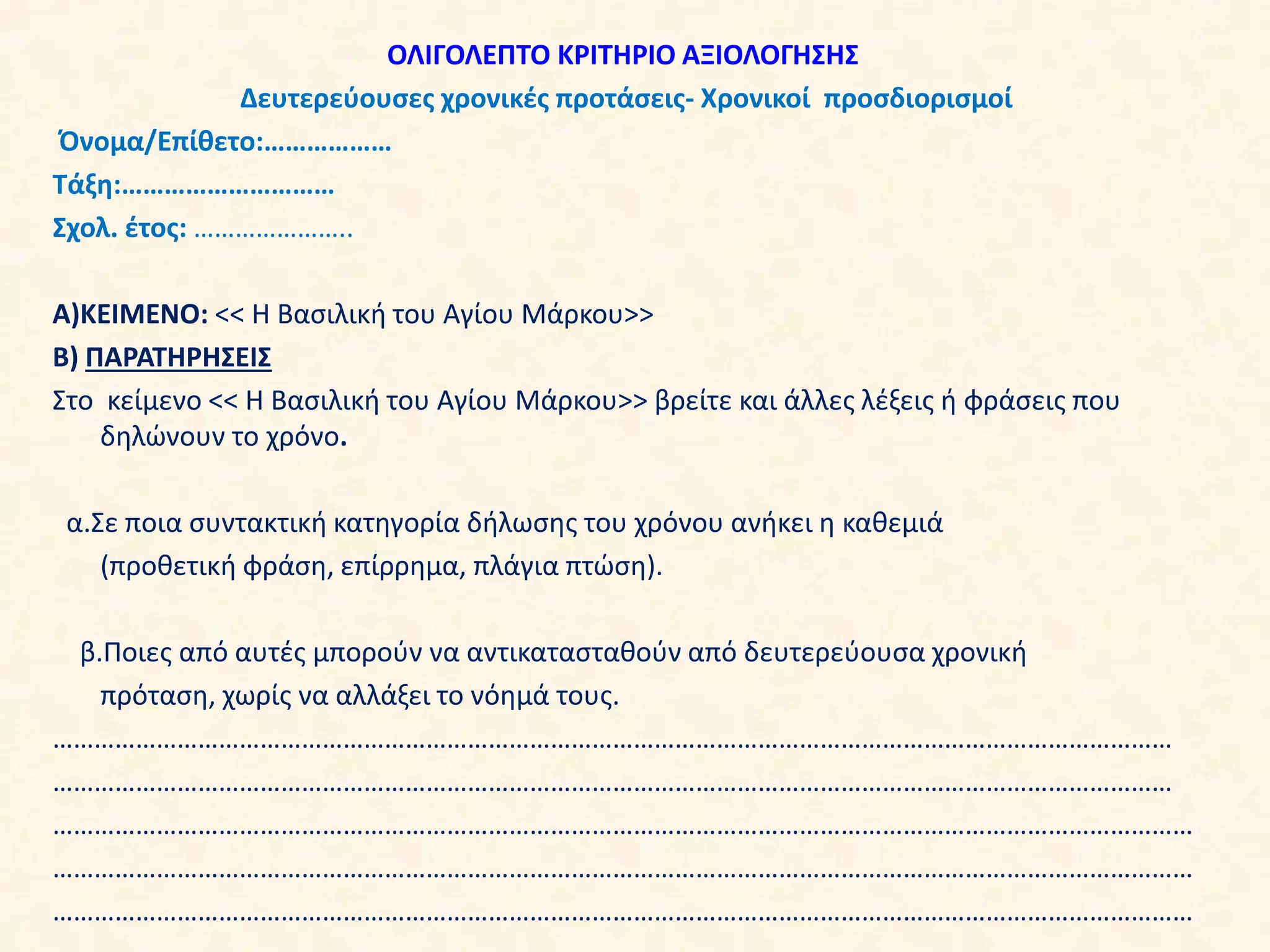 ΟΛΙΓΟΛΕΠΤΟ ΚΡΙΤΗΡΙΟ ΑΞΙΟΛΟΓΗΣΗΣ
Δευτερεύουσες χρονικές προτάσεις- Χρονικοί προσδιορισμοί
Όνομα/Επίθετο:………………
Τάξη:…………………………
Σχολ. έτος: …………………..
Α)ΚΕΙΜΕΝΟ: << Η Βασιλική του Αγίου Μάρκου>>
Β) ΠΑΡΑΤΗΡΗΣΕΙΣ
Στο κείμενο << Η Βασιλική του Αγίου Μάρκου>> βρείτε και άλλες λέξεις ή φράσεις που
δηλώνουν το χρόνο.
α.Σε ποια συντακτική κατηγορία δήλωσης του χρόνου ανήκει η καθεμιά
(προθετική φράση, επίρρημα, πλάγια πτώση).
β.Ποιες από αυτές μπορούν να αντικατασταθούν από δευτερεύουσα χρονική
πρόταση, χωρίς να αλλάξει το νόημά τους.
………………………………………………………………………………………………………………………………………………
………………………………………………………………………………………………………………………………………………
…………………………………………………………………………………………………………………………………………………
…………………………………………………………………………………………………………………………………………………
…………………………………………………………………………………………………………………………………………………
 