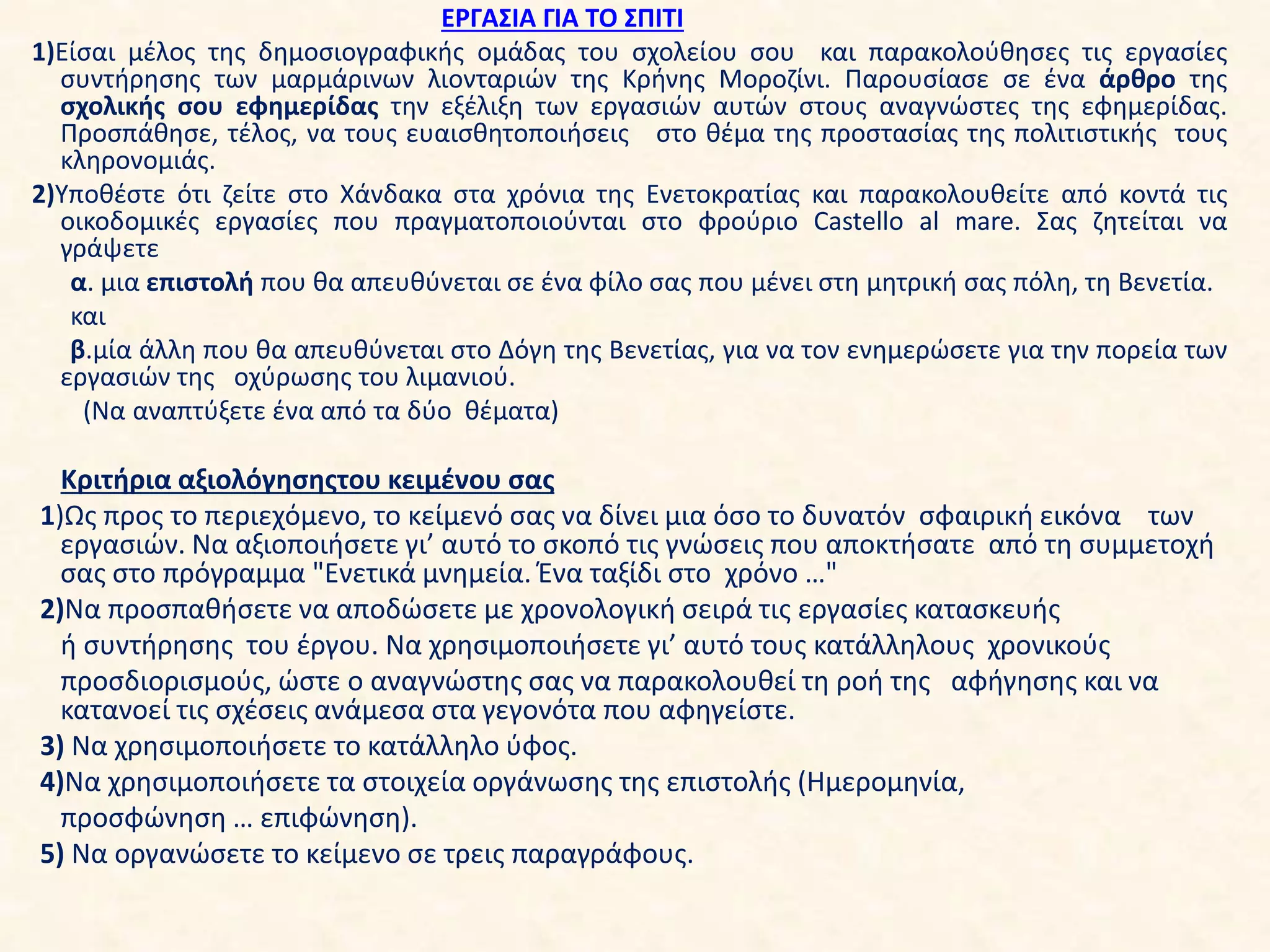ΕΡΓΑΣΙΑ ΓΙΑ ΤΟ ΣΠΙΤΙ
1)Είσαι μέλος της δημοσιογραφικής ομάδας του σχολείου σου και παρακολούθησες τις εργασίες
συντήρησης των μαρμάρινων λιονταριών της Κρήνης Μοροζίνι. Παρουσίασε σε ένα άρθρο της
σχολικής σου εφημερίδας την εξέλιξη των εργασιών αυτών στους αναγνώστες της εφημερίδας.
Προσπάθησε, τέλος, να τους ευαισθητοποιήσεις στο θέμα της προστασίας της πολιτιστικής τους
κληρονομιάς.
2)Υποθέστε ότι ζείτε στο Χάνδακα στα χρόνια της Ενετοκρατίας και παρακολουθείτε από κοντά τις
οικοδομικές εργασίες που πραγματοποιούνται στο φρούριο Castello al mare. Σας ζητείται να
γράψετε
α. μια επιστολή που θα απευθύνεται σε ένα φίλο σας που μένει στη μητρική σας πόλη, τη Βενετία.
και
β.μία άλλη που θα απευθύνεται στο Δόγη της Βενετίας, για να τον ενημερώσετε για την πορεία των
εργασιών της οχύρωσης του λιμανιού.
(Να αναπτύξετε ένα από τα δύο θέματα)
Κριτήρια αξιολόγησηςτου κειμένου σας
1)Ως προς το περιεχόμενο, το κείμενό σας να δίνει μια όσο το δυνατόν σφαιρική εικόνα των
εργασιών. Να αξιοποιήσετε γι’ αυτό το σκοπό τις γνώσεις που αποκτήσατε από τη συμμετοχή
σας στο πρόγραμμα "Ενετικά μνημεία. Ένα ταξίδι στο χρόνο …"
2)Να προσπαθήσετε να αποδώσετε με χρονολογική σειρά τις εργασίες κατασκευής
ή συντήρησης του έργου. Να χρησιμοποιήσετε γι’ αυτό τους κατάλληλους χρονικούς
προσδιορισμούς, ώστε ο αναγνώστης σας να παρακολουθεί τη ροή της αφήγησης και να
κατανοεί τις σχέσεις ανάμεσα στα γεγονότα που αφηγείστε.
3) Να χρησιμοποιήσετε το κατάλληλο ύφος.
4)Να χρησιμοποιήσετε τα στοιχεία οργάνωσης της επιστολής (Ημερομηνία,
προσφώνηση … επιφώνηση).
5) Να οργανώσετε το κείμενο σε τρεις παραγράφους.
 