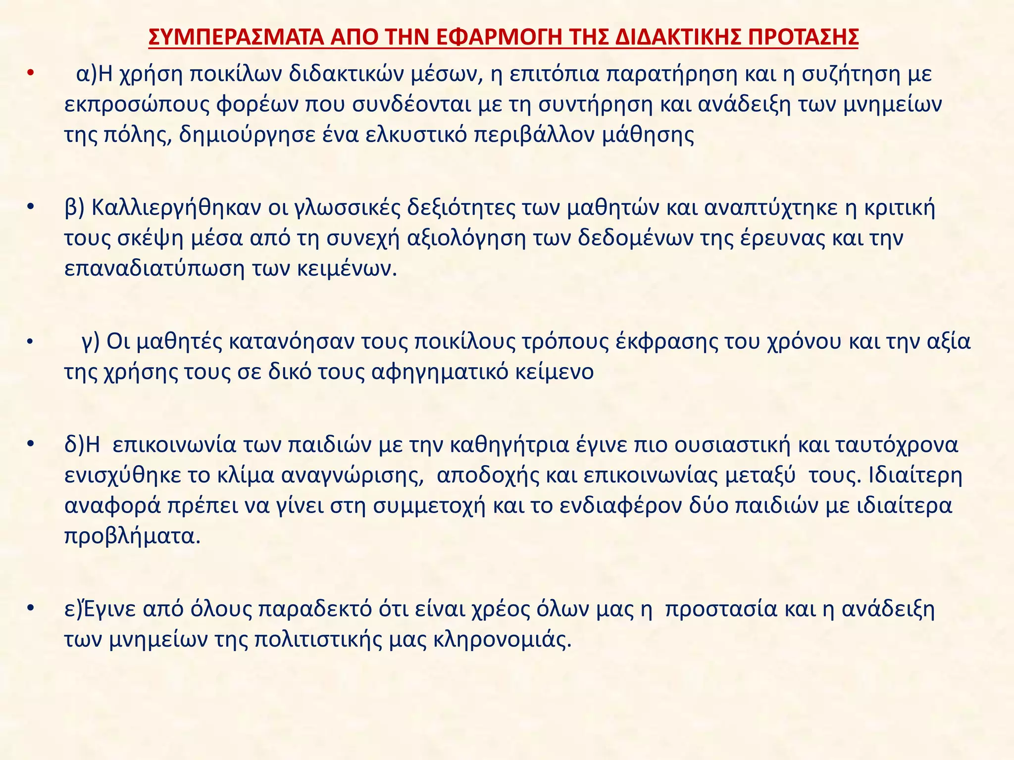 ΣΥΜΠΕΡΑΣΜΑΤΑ ΑΠΟ ΤΗΝ ΕΦΑΡΜΟΓΗ ΤΗΣ ΔΙΔΑΚΤΙΚΗΣ ΠΡΟΤΑΣΗΣ
• α)Η χρήση ποικίλων διδακτικών μέσων, η επιτόπια παρατήρηση και η συζήτηση με
εκπροσώπους φορέων που συνδέονται με τη συντήρηση και ανάδειξη των μνημείων
της πόλης, δημιούργησε ένα ελκυστικό περιβάλλον μάθησης
• β) Καλλιεργήθηκαν οι γλωσσικές δεξιότητες των μαθητών και αναπτύχτηκε η κριτική
τους σκέψη μέσα από τη συνεχή αξιολόγηση των δεδομένων της έρευνας και την
επαναδιατύπωση των κειμένων.
• γ) Οι μαθητές κατανόησαν τους ποικίλους τρόπους έκφρασης του χρόνου και την αξία
της χρήσης τους σε δικό τους αφηγηματικό κείμενο
• δ)Η επικοινωνία των παιδιών με την καθηγήτρια έγινε πιο ουσιαστική και ταυτόχρονα
ενισχύθηκε το κλίμα αναγνώρισης, αποδοχής και επικοινωνίας μεταξύ τους. Ιδιαίτερη
αναφορά πρέπει να γίνει στη συμμετοχή και το ενδιαφέρον δύο παιδιών με ιδιαίτερα
προβλήματα.
• ε)Έγινε από όλους παραδεκτό ότι είναι χρέος όλων μας η προστασία και η ανάδειξη
των μνημείων της πολιτιστικής μας κληρονομιάς.
 