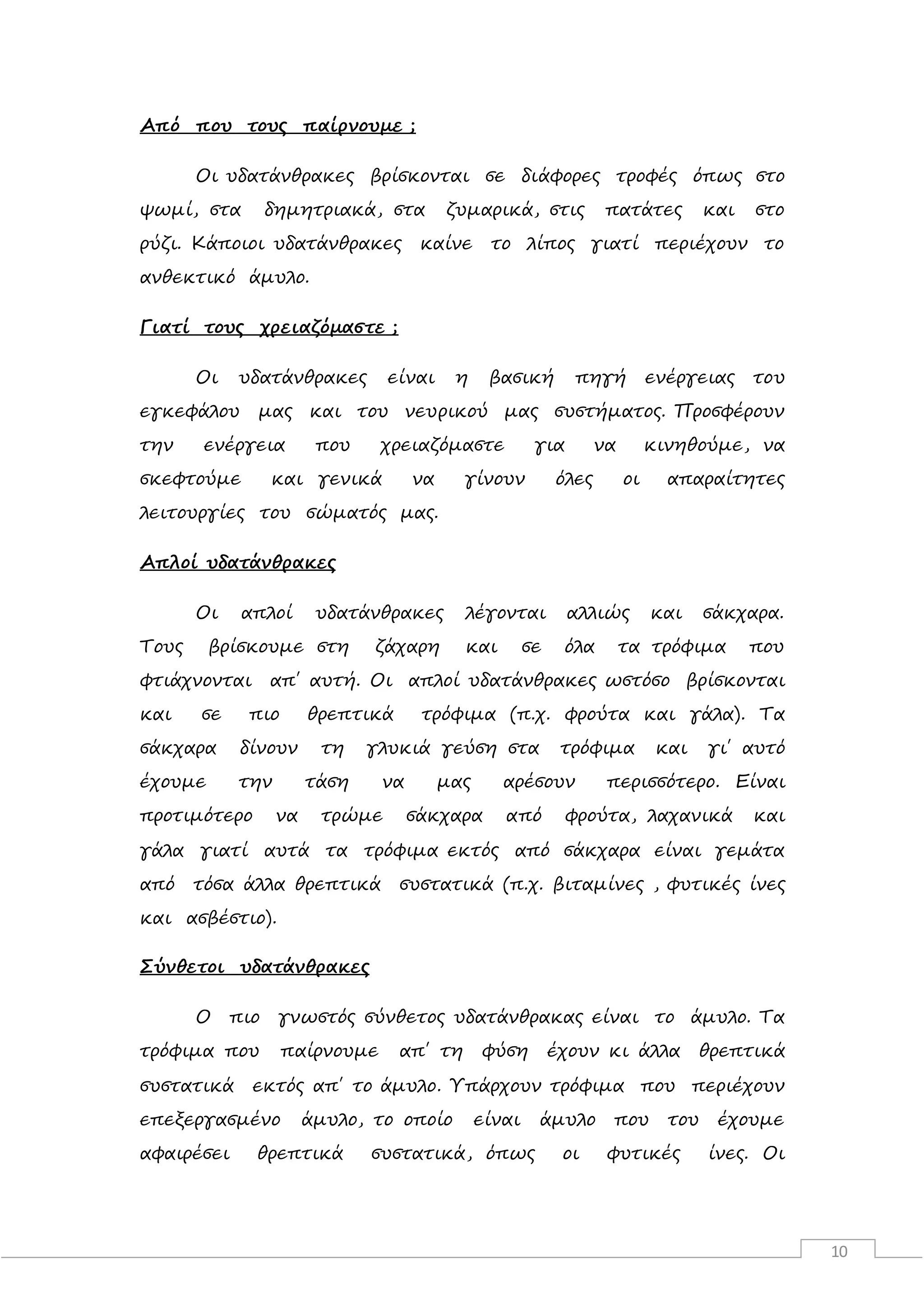10
Από που τους παίρνουμε ;
Οι υδατάνθρακες βρίσκονται σε διάφορες τροφές όπως στο
ψωμί, στα δημητριακά, στα ζυμαρικά, στις πατάτες και στο
ρύζι. Κάποιοι υδατάνθρακες καίνε το λίπος γιατί περιέχουν το
ανθεκτικό άμυλο.
Γιατί τους χρειαζόμαστε ;
Οι υδατάνθρακες είναι η βασική πηγή ενέργειας του
εγκεφάλου μας και του νευρικού μας συστήματος. Προσφέρουν
την ενέργεια που χρειαζόμαστε για να κινηθούμε, να
σκεφτούμε και γενικά να γίνουν όλες οι απαραίτητες
λειτουργίες του σώματός μας.
Απλοί υδατάνθρακες
Οι απλοί υδατάνθρακες λέγονται αλλιώς και σάκχαρα.
Τους βρίσκουμε στη ζάχαρη και σε όλα τα τρόφιμα που
φτιάχνονται απ΄ αυτή. Οι απλοί υδατάνθρακες ωστόσο βρίσκονται
και σε πιο θρεπτικά τρόφιμα (π.χ. φρούτα και γάλα). Τα
σάκχαρα δίνουν τη γλυκιά γεύση στα τρόφιμα και γι΄ αυτό
έχουμε την τάση να μας αρέσουν περισσότερο. Είναι
προτιμότερο να τρώμε σάκχαρα από φρούτα, λαχανικά και
γάλα γιατί αυτά τα τρόφιμα εκτός από σάκχαρα είναι γεμάτα
από τόσα άλλα θρεπτικά συστατικά (π.χ. βιταμίνες , φυτικές ίνες
και ασβέστιο).
Σύνθετοι υδατάνθρακες
Ο πιο γνωστός σύνθετος υδατάνθρακας είναι το άμυλο. Τα
τρόφιμα που παίρνουμε απ΄ τη φύση έχουν κι άλλα θρεπτικά
συστατικά εκτός απ΄ το άμυλο. Υπάρχουν τρόφιμα που περιέχουν
επεξεργασμένο άμυλο, το οποίο είναι άμυλο που του έχουμε
αφαιρέσει θρεπτικά συστατικά, όπως οι φυτικές ίνες. Οι
 