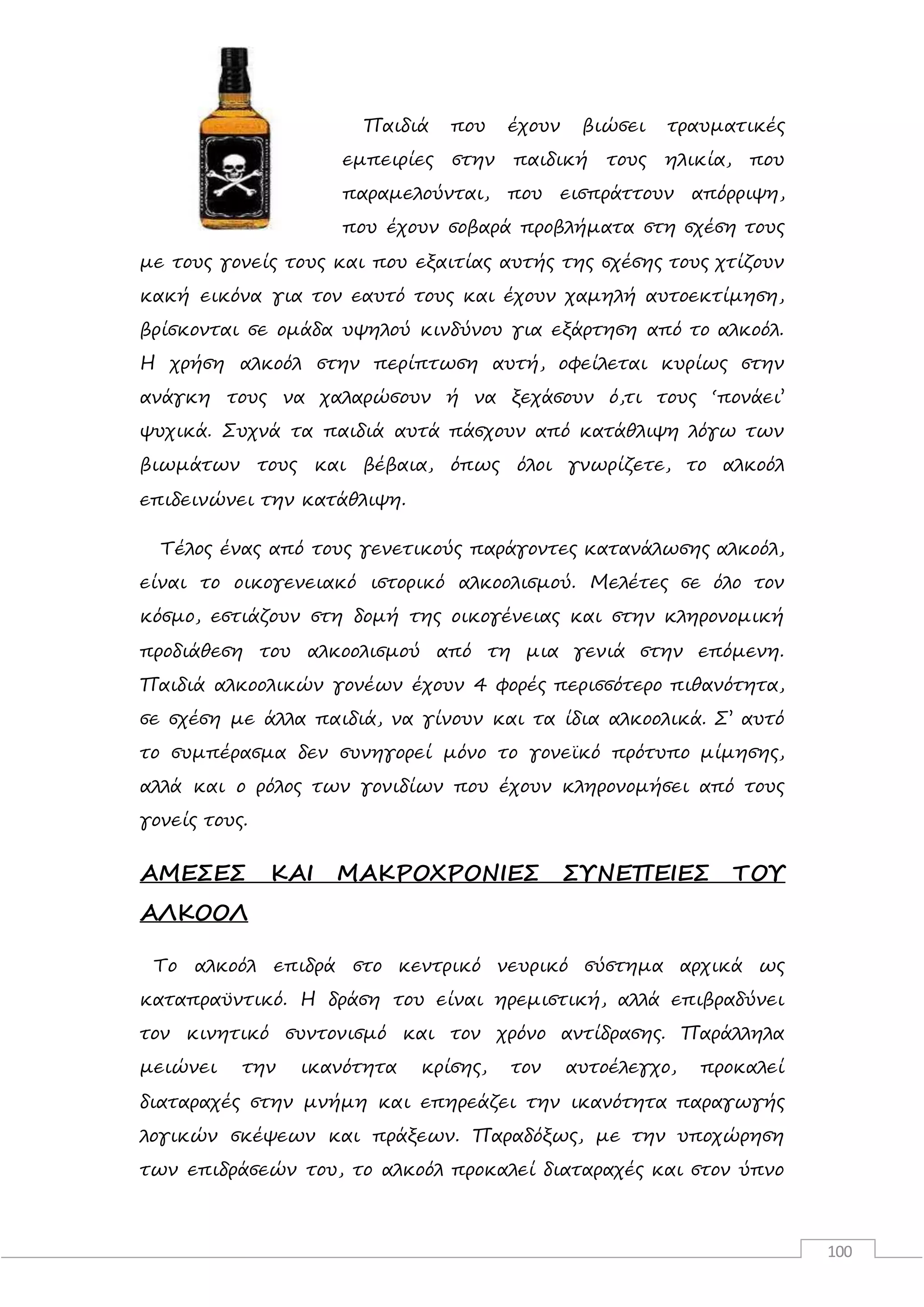 100
Παιδιά που έχουν βιώσει τραυματικές
εμπειρίες στην παιδική τους ηλικία, που
παραμελούνται, που εισπράττουν απόρριψη,
που έχουν σοβαρά προβλήματα στη σχέση τους
με τους γονείς τους και που εξαιτίας αυτής της σχέσης τους χτίζουν
κακή εικόνα για τον εαυτό τους και έχουν χαμηλή αυτοεκτίμηση,
βρίσκονται σε ομάδα υψηλού κινδύνου για εξάρτηση από το αλκοόλ.
Η χρήση αλκοόλ στην περίπτωση αυτή, οφείλεται κυρίως στην
ανάγκη τους να χαλαρώσουν ή να ξεχάσουν ό,τι τους ‘πονάει’
ψυχικά. Συχνά τα παιδιά αυτά πάσχουν από κατάθλιψη λόγω των
βιωμάτων τους και βέβαια, όπως όλοι γνωρίζετε, το αλκοόλ
επιδεινώνει την κατάθλιψη.
Τέλος ένας από τους γενετικούς παράγοντες κατανάλωσης αλκοόλ,
είναι το οικογενειακό ιστορικό αλκοολισμού. Μελέτες σε όλο τον
κόσμο, εστιάζουν στη δομή της οικογένειας και στην κληρονομική
προδιάθεση του αλκοολισμού από τη μια γενιά στην επόμενη.
Παιδιά αλκοολικών γονέων έχουν 4 φορές περισσότερο πιθανότητα,
σε σχέση με άλλα παιδιά, να γίνουν και τα ίδια αλκοολικά. Σ’ αυτό
το συμπέρασμα δεν συνηγορεί μόνο το γονεϊκό πρότυπο μίμησης,
αλλά και ο ρόλος των γονιδίων που έχουν κληρονομήσει από τους
γονείς τους.
ΑΜΕΣΕΣ ΚΑΙ ΜΑΚΡΟΧΡΟΝΙΕΣ ΣΥΝΕΠΕΙΕΣ ΤΟΥ
ΑΛΚΟΟΛ
Το αλκοόλ επιδρά στο κεντρικό νευρικό σύστημα αρχικά ως
καταπραϋντικό. Η δράση του είναι ηρεμιστική, αλλά επιβραδύνει
τον κινητικό συντονισμό και τον χρόνο αντίδρασης. Παράλληλα
μειώνει την ικανότητα κρίσης, τον αυτοέλεγχο, προκαλεί
διαταραχές στην μνήμη και επηρεάζει την ικανότητα παραγωγής
λογικών σκέψεων και πράξεων. Παραδόξως, με την υποχώρηση
των επιδράσεών του, το αλκοόλ προκαλεί διαταραχές και στον ύπνο
 