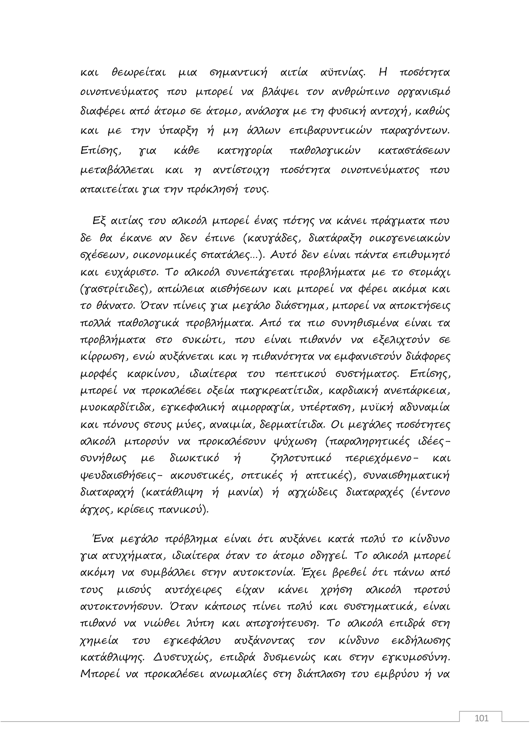 101
και θεωρείται μια σημαντική αιτία αϋπνίας. Η ποσότητα
οινοπνεύματος που μπορεί να βλάψει τον ανθρώπινο οργανισμό
διαφέρει από άτομο σε άτομο, ανάλογα με τη φυσική αντοχή, καθώς
και με την ύπαρξη ή μη άλλων επιβαρυντικών παραγόντων.
Επίσης, για κάθε κατηγορία παθολογικών καταστάσεων
μεταβάλλεται και η αντίστοιχη ποσότητα οινοπνεύματος που
απαιτείται για την πρόκλησή τους.
Εξ αιτίας του αλκοόλ μπορεί ένας πότης να κάνει πράγματα που
δε θα έκανε αν δεν έπινε (καυγάδες, διατάραξη οικογενειακών
σχέσεων, οικονομικές σπατάλες…). Αυτό δεν είναι πάντα επιθυμητό
και ευχάριστο. Το αλκοόλ συνεπάγεται προβλήματα με το στομάχι
(γαστρίτιδες), απώλεια αισθήσεων και μπορεί να φέρει ακόμα και
το θάνατο. Όταν πίνεις για μεγάλο διάστημα, μπορεί να αποκτήσεις
πολλά παθολογικά προβλήματα. Από τα πιο συνηθισμένα είναι τα
προβλήματα στο συκώτι, που είναι πιθανόν να εξελιχτούν σε
κίρρωση, ενώ αυξάνεται και η πιθανότητα να εμφανιστούν διάφορες
μορφές καρκίνου, ιδιαίτερα του πεπτικού συστήματος. Επίσης,
μπορεί να προκαλέσει οξεία παγκρεατίτιδα, καρδιακή ανεπάρκεια,
μυοκαρδίτιδα, εγκεφαλική αιμορραγία, υπέρταση, μυϊκή αδυναμία
και πόνους στους μύες, αναιμία, δερματίτιδα. Οι μεγάλες ποσότητες
αλκοόλ μπορούν να προκαλέσουν ψύχωση (παραληρητικές ιδέες-
συνήθως με διωκτικό ή ζηλοτυπικό περιεχόμενο- και
ψευδαισθήσεις- ακουστικές, οπτικές ή απτικές), συναισθηματική
διαταραχή (κατάθλιψη ή μανία) ή αγχώδεις διαταραχές (έντονο
άγχος, κρίσεις πανικού).
Ένα μεγάλο πρόβλημα είναι ότι αυξάνει κατά πολύ το κίνδυνο
για ατυχήματα, ιδιαίτερα όταν το άτομο οδηγεί. Το αλκοόλ μπορεί
ακόμη να συμβάλλει στην αυτοκτονία. Έχει βρεθεί ότι πάνω από
τους μισούς αυτόχειρες είχαν κάνει χρήση αλκοόλ προτού
αυτοκτονήσουν. Όταν κάποιος πίνει πολύ και συστηματικά, είναι
πιθανό να νιώθει λύπη και απογοήτευση. Το αλκοόλ επιδρά στη
χημεία του εγκεφάλου αυξάνοντας τον κίνδυνο εκδήλωσης
κατάθλιψης. Δυστυχώς, επιδρά δυσμενώς και στην εγκυμοσύνη.
Μπορεί να προκαλέσει ανωμαλίες στη διάπλαση του εμβρύου ή να
 