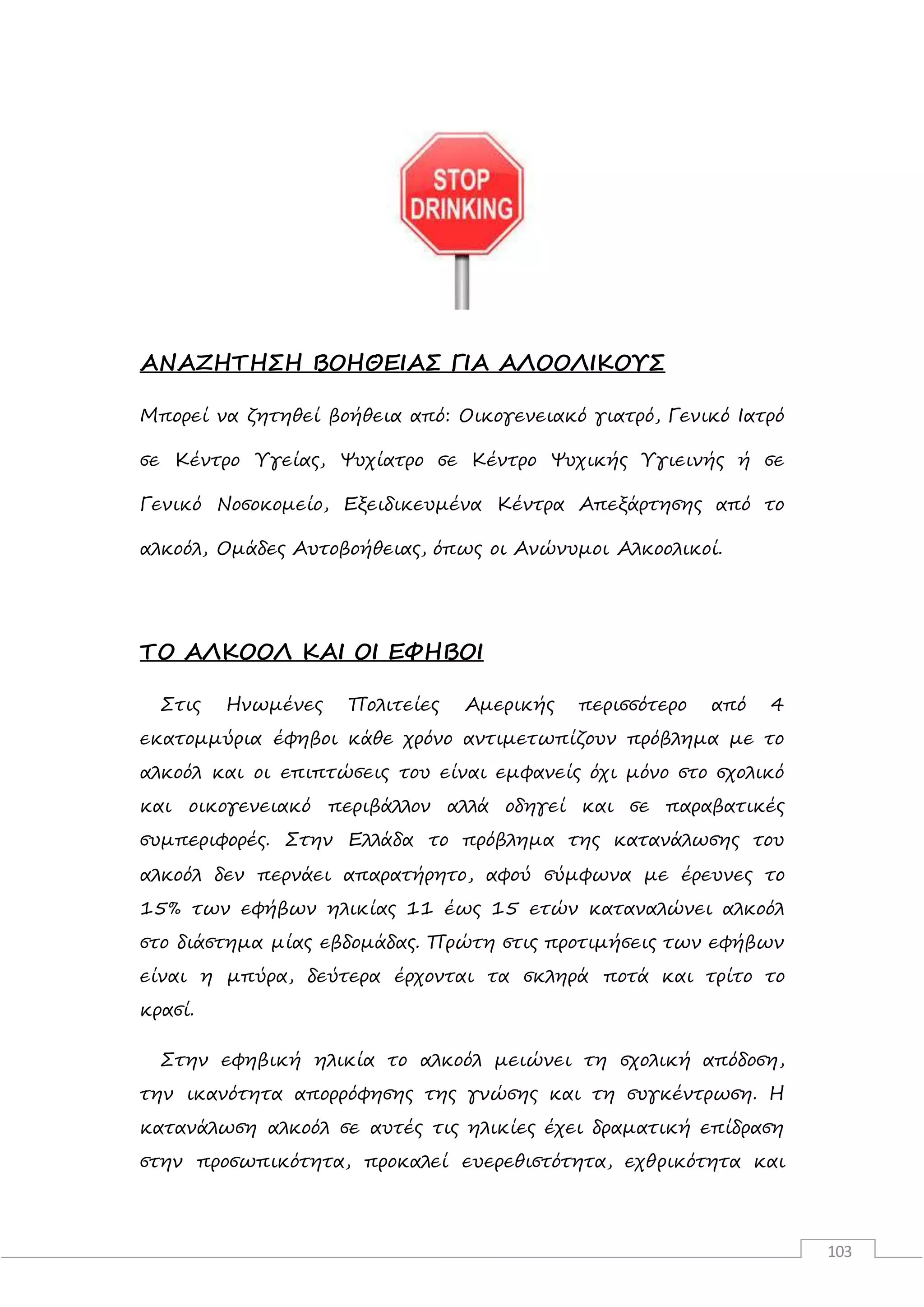 103
ΑΝΑΖΗΤΗΣΗ ΒΟΗΘΕΙΑΣ ΓΙΑ ΑΛΟΟΛΙΚΟΥΣ
Μπορεί να ζητηθεί βοήθεια από: Οικογενειακό γιατρό, Γενικό Ιατρό
σε Κέντρο Υγείας, Ψυχίατρο σε Κέντρο Ψυχικής Υγιεινής ή σε
Γενικό Νοσοκομείο, Εξειδικευμένα Κέντρα Απεξάρτησης από το
αλκοόλ, Ομάδες Αυτοβοήθειας, όπως οι Ανώνυμοι Αλκοολικοί.
ΤΟ ΑΛΚΟΟΛ ΚΑΙ ΟΙ ΕΦΗΒΟΙ
Στις Ηνωμένες Πολιτείες Αμερικής περισσότερο από 4
εκατομμύρια έφηβοι κάθε χρόνο αντιμετωπίζουν πρόβλημα με το
αλκοόλ και οι επιπτώσεις του είναι εμφανείς όχι μόνο στο σχολικό
και οικογενειακό περιβάλλον αλλά οδηγεί και σε παραβατικές
συμπεριφορές. Στην Ελλάδα το πρόβλημα της κατανάλωσης του
αλκοόλ δεν περνάει απαρατήρητο, αφού σύμφωνα με έρευνες το
15% των εφήβων ηλικίας 11 έως 15 ετών καταναλώνει αλκοόλ
στο διάστημα μίας εβδομάδας. Πρώτη στις προτιμήσεις των εφήβων
είναι η μπύρα, δεύτερα έρχονται τα σκληρά ποτά και τρίτο το
κρασί.
Στην εφηβική ηλικία το αλκοόλ μειώνει τη σχολική απόδοση,
την ικανότητα απορρόφησης της γνώσης και τη συγκέντρωση. Η
κατανάλωση αλκοόλ σε αυτές τις ηλικίες έχει δραματική επίδραση
στην προσωπικότητα, προκαλεί ευερεθιστότητα, εχθρικότητα και
 