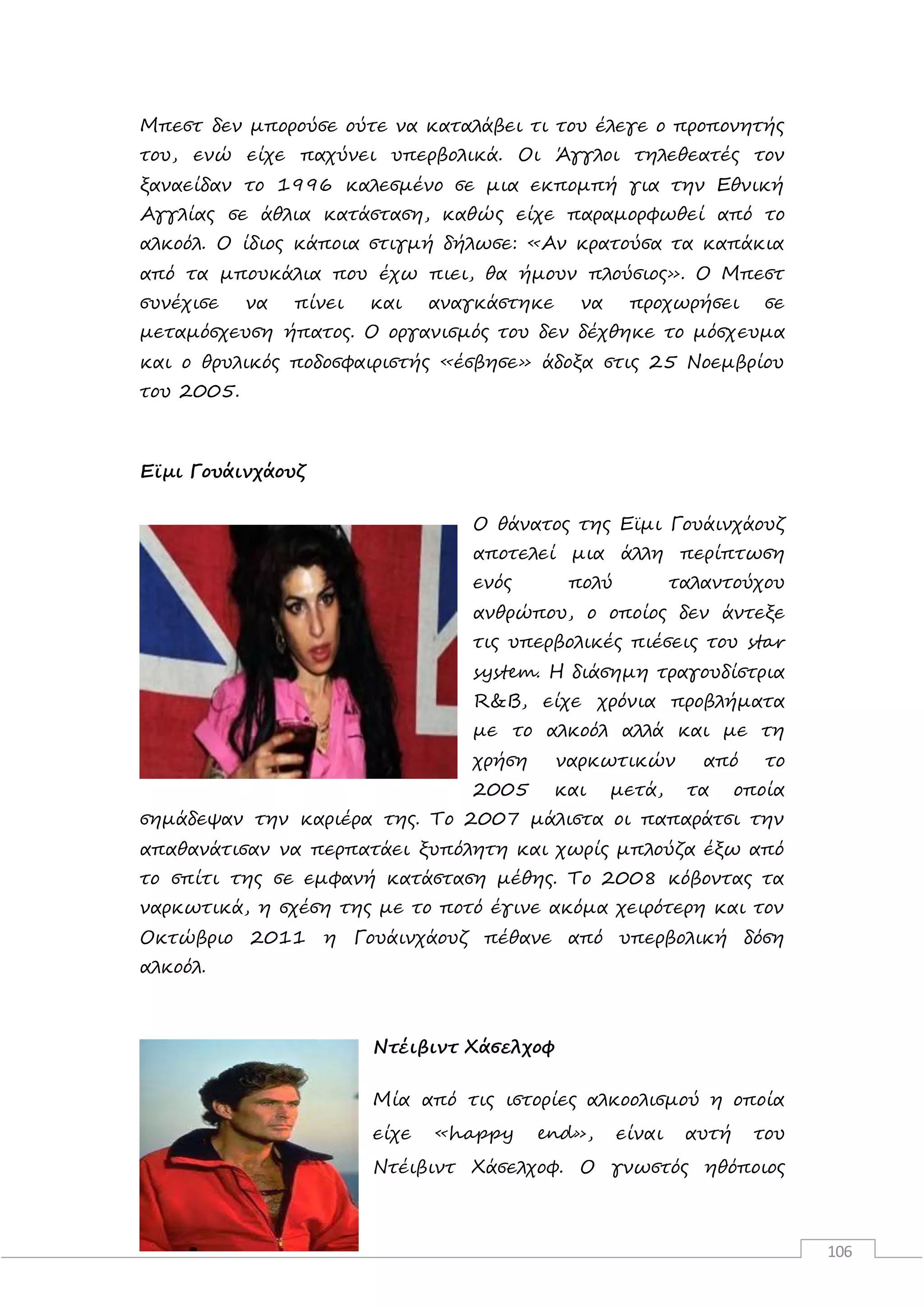 106
Μπεστ δεν μπορούσε ούτε να καταλάβει τι του έλεγε ο προπονητής
του, ενώ είχε παχύνει υπερβολικά. Οι Άγγλοι τηλεθεατές τον
ξαναείδαν το 1996 καλεσμένο σε μια εκπομπή για την Εθνική
Αγγλίας σε άθλια κατάσταση, καθώς είχε παραμορφωθεί από το
αλκοόλ. Ο ίδιος κάποια στιγμή δήλωσε: «Αν κρατούσα τα καπάκια
από τα μπουκάλια που έχω πιει, θα ήμουν πλούσιος». O Mπεστ
συνέχισε να πίνει και αναγκάστηκε να προχωρήσει σε
μεταμόσχευση ήπατος. Ο οργανισμός του δεν δέχθηκε το μόσχευμα
και ο θρυλικός ποδοσφαιριστής «έσβησε» άδοξα στις 25 Νοεμβρίου
του 2005.
Εϊμι Γουάινχάουζ
Ο θάνατος της Εϊμι Γουάινχάουζ
αποτελεί μια άλλη περίπτωση
ενός πολύ ταλαντούχου
ανθρώπου, ο οποίος δεν άντεξε
τις υπερβολικές πιέσεις του star
system. Η διάσημη τραγουδίστρια
R&B, είχε χρόνια προβλήματα
με το αλκοόλ αλλά και με τη
χρήση ναρκωτικών από το
2005 και μετά, τα οποία
σημάδεψαν την καριέρα της. Το 2007 μάλιστα οι παπαράτσι την
απαθανάτισαν να περπατάει ξυπόλητη και χωρίς μπλούζα έξω από
το σπίτι της σε εμφανή κατάσταση μέθης. Το 2008 κόβοντας τα
ναρκωτικά, η σχέση της με το ποτό έγινε ακόμα χειρότερη και τον
Οκτώβριο 2011 η Γουάινχάουζ πέθανε από υπερβολική δόση
αλκοόλ.
Ντέιβιντ Χάσελχοφ
Μία από τις ιστορίες αλκοολισμού η οποία
είχε «happy end», είναι αυτή του
Ντέιβιντ Χάσελχοφ. Ο γνωστός ηθόποιος
 