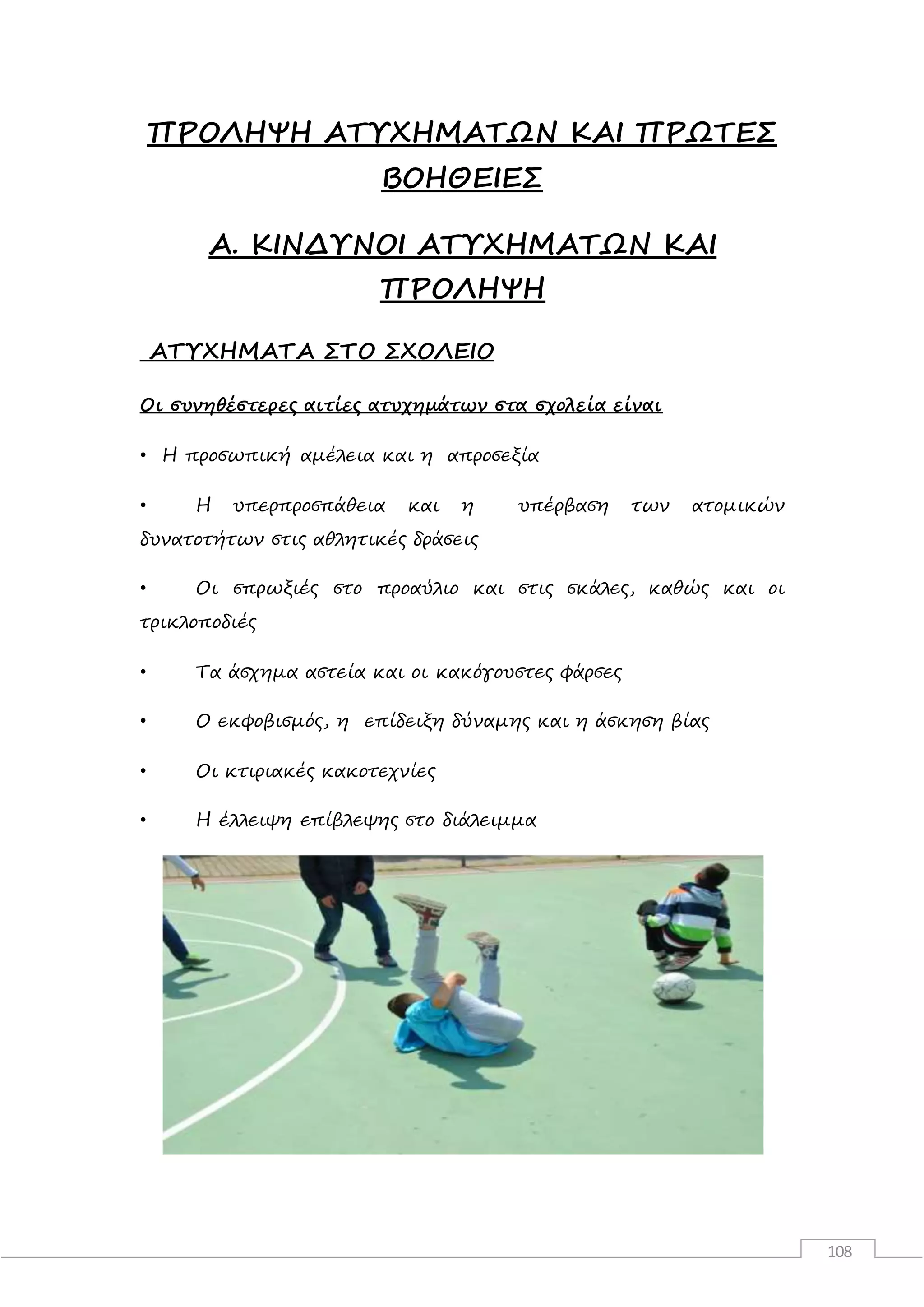 108
ΠΡΟΛΗΨΗ ΑΤΥΧΗΜΑΤΩΝ ΚΑΙ ΠΡΩΤΕΣ
ΒΟΗΘΕΙΕΣ
Α. ΚΙΝΔΥΝΟΙ ΑΤΥΧΗΜΑΤΩΝ ΚΑΙ
ΠΡΟΛΗΨΗ
ΑΤΥΧΗΜΑΤΑ ΣΤΟ ΣΧΟΛΕΙΟ
Οι συνηθέστερες αιτίες ατυχημάτων στα σχολεία είναι
• Η προσωπική αμέλεια και η απροσεξία
• Η υπερπροσπάθεια και η υπέρβαση των ατομικών
δυνατοτήτων στις αθλητικές δράσεις
• Οι σπρωξιές στο προαύλιο και στις σκάλες, καθώς και οι
τρικλοποδιές
• Τα άσχημα αστεία και οι κακόγουστες φάρσες
• Ο εκφοβισμός, η επίδειξη δύναμης και η άσκηση βίας
• Οι κτιριακές κακοτεχνίες
• Η έλλειψη επίβλεψης στο διάλειμμα
 