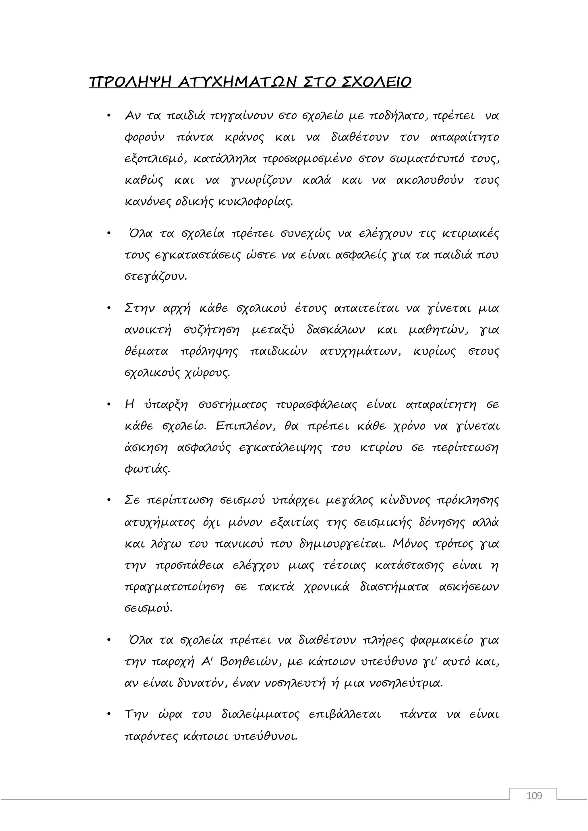 109
ΠΡΟΛΗΨΗ ΑΤΥΧΗΜΑΤΩΝ ΣΤΟ ΣΧΟΛΕΙΟ
• Αν τα παιδιά πηγαίνουν στο σχολείο με ποδήλατο, πρέπει να
φορούν πάντα κράνος και να διαθέτουν τον απαραίτητο
εξοπλισμό, κατάλληλα προσαρμοσμένο στον σωματότυπό τους,
καθώς και να γνωρίζουν καλά και να ακολουθούν τους
κανόνες οδικής κυκλοφορίας.
• Όλα τα σχολεία πρέπει συνεχώς να ελέγχουν τις κτιριακές
τους εγκαταστάσεις ώστε να είναι ασφαλείς για τα παιδιά που
στεγάζουν.
• Στην αρχή κάθε σχολικού έτους απαιτείται να γίνεται μια
ανοικτή συζήτηση μεταξύ δασκάλων και μαθητών, για
θέματα πρόληψης παιδικών ατυχημάτων, κυρίως στους
σχολικούς χώρους.
• Η ύπαρξη συστήματος πυρασφάλειας είναι απαραίτητη σε
κάθε σχολείο. Επιπλέον, θα πρέπει κάθε χρόνο να γίνεται
άσκηση ασφαλούς εγκατάλειψης του κτιρίου σε περίπτωση
φωτιάς.
• Σε περίπτωση σεισμού υπάρχει μεγάλος κίνδυνος πρόκλησης
ατυχήματος όχι μόνον εξαιτίας της σεισμικής δόνησης αλλά
και λόγω του πανικού που δημιουργείται. Μόνος τρόπος για
την προσπάθεια ελέγχου μιας τέτοιας κατάστασης είναι η
πραγματοποίηση σε τακτά χρονικά διαστήματα ασκήσεων
σεισμού.
• Όλα τα σχολεία πρέπει να διαθέτουν πλήρες φαρμακείο για
την παροχή Α' Βοηθειών, με κάποιον υπεύθυνο γι' αυτό και,
αν είναι δυνατόν, έναν νοσηλευτή ή μια νοσηλεύτρια.
• Την ώρα του διαλείμματος επιβάλλεται πάντα να είναι
παρόντες κάποιοι υπεύθυνοι.
 
