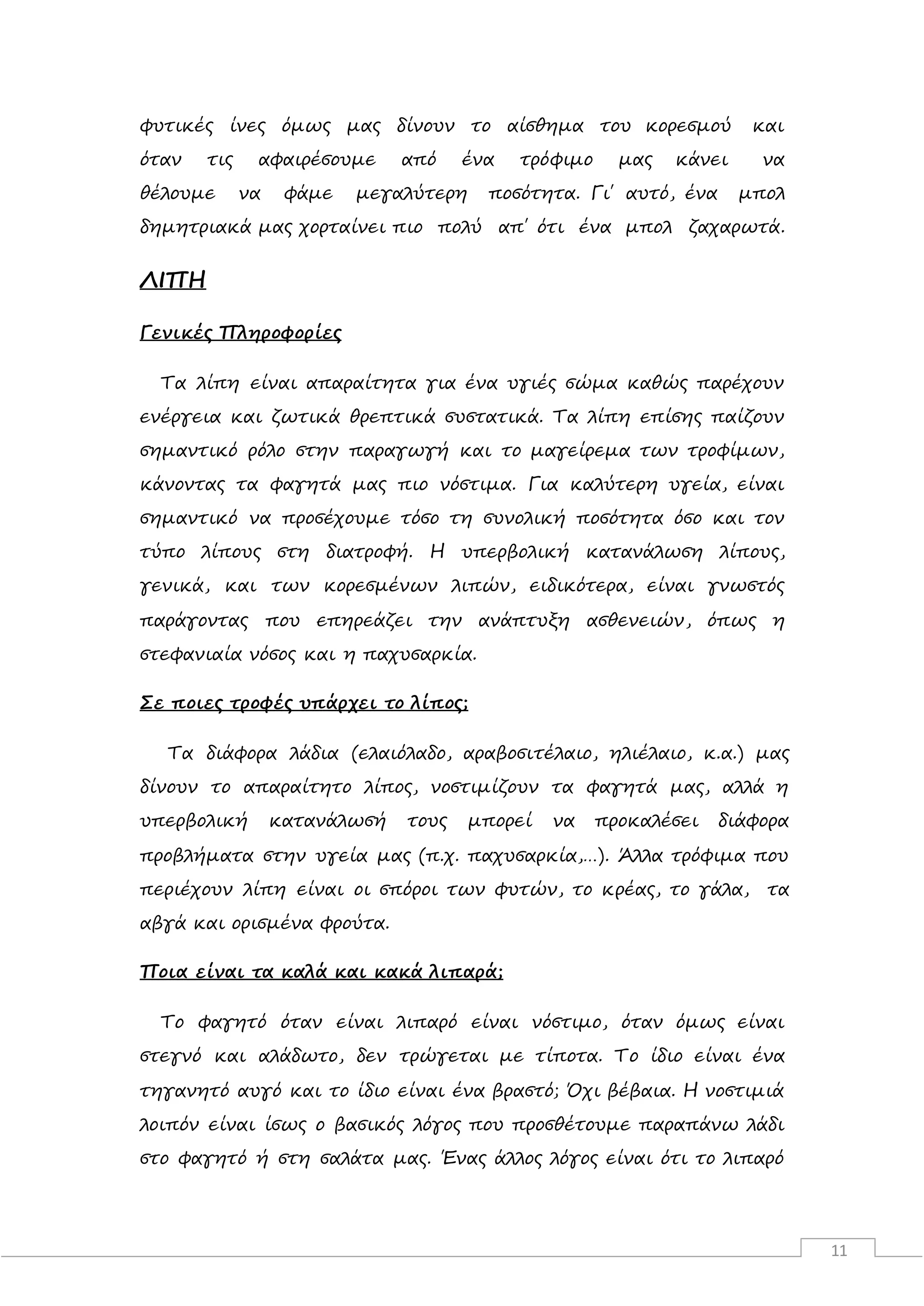 11
φυτικές ίνες όμως μας δίνουν το αίσθημα του κορεσμού και
όταν τις αφαιρέσουμε από ένα τρόφιμο μας κάνει να
θέλουμε να φάμε μεγαλύτερη ποσότητα. Γι΄ αυτό, ένα μπολ
δημητριακά μας χορταίνει πιο πολύ απ΄ ότι ένα μπολ ζαχαρωτά.
ΛΙΠΗ
Γενικές Πληροφορίες
Τα λίπη είναι απαραίτητα για ένα υγιές σώμα καθώς παρέχουν
ενέργεια και ζωτικά θρεπτικά συστατικά. Τα λίπη επίσης παίζουν
σημαντικό ρόλο στην παραγωγή και το μαγείρεμα των τροφίμων,
κάνοντας τα φαγητά μας πιο νόστιμα. Για καλύτερη υγεία, είναι
σημαντικό να προσέχουμε τόσο τη συνολική ποσότητα όσο και τον
τύπο λίπους στη διατροφή. Η υπερβολική κατανάλωση λίπους,
γενικά, και των κορεσμένων λιπών, ειδικότερα, είναι γνωστός
παράγοντας που επηρεάζει την ανάπτυξη ασθενειών, όπως η
στεφανιαία νόσος και η παχυσαρκία.
Σε ποιες τροφές υπάρχει το λίπος;
Τα διάφορα λάδια (ελαιόλαδο, αραβοσιτέλαιο, ηλιέλαιο, κ.α.) μας
δίνουν το απαραίτητο λίπος, νοστιμίζουν τα φαγητά μας, αλλά η
υπερβολική κατανάλωσή τους μπορεί να προκαλέσει διάφορα
προβλήματα στην υγεία μας (π.χ. παχυσαρκία,…). Άλλα τρόφιμα που
περιέχουν λίπη είναι οι σπόροι των φυτών, το κρέας, το γάλα, τα
αβγά και ορισμένα φρούτα.
Ποια είναι τα καλά και κακά λιπαρά;
Το φαγητό όταν είναι λιπαρό είναι νόστιμο, όταν όμως είναι
στεγνό και αλάδωτο, δεν τρώγεται με τίποτα. Το ίδιο είναι ένα
τηγανητό αυγό και το ίδιο είναι ένα βραστό; Όχι βέβαια. H νοστιμιά
λοιπόν είναι ίσως ο βασικός λόγος που προσθέτουμε παραπάνω λάδι
στο φαγητό ή στη σαλάτα μας. Ένας άλλος λόγος είναι ότι το λιπαρό
 