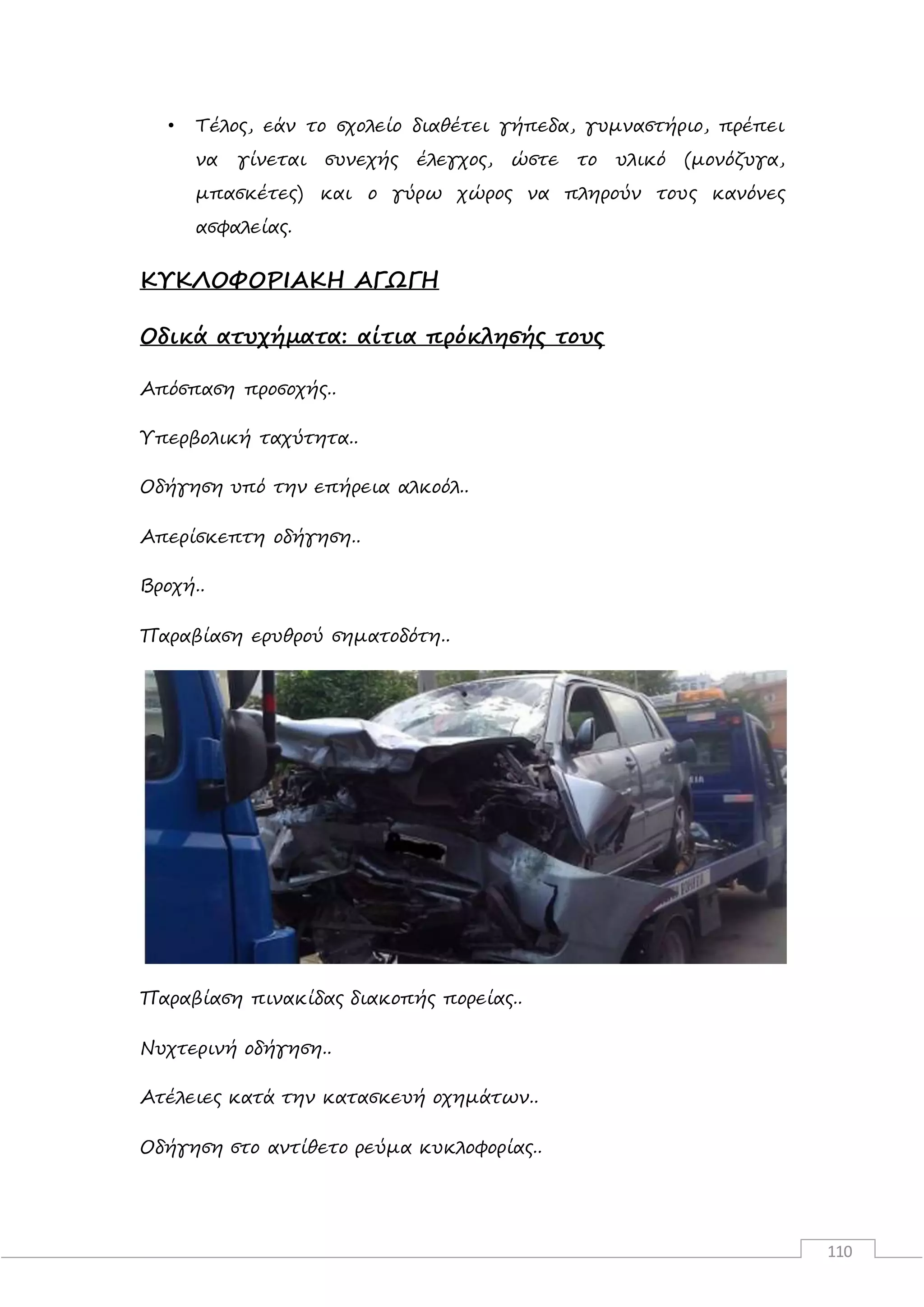 110
• Τέλος, εάν το σχολείο διαθέτει γήπεδα, γυμναστήριο, πρέπει
να γίνεται συνεχής έλεγχος, ώστε το υλικό (μονόζυγα,
μπασκέτες) και ο γύρω χώρος να πληρούν τους κανόνες
ασφαλείας.
ΚΥΚΛΟΦΟΡΙΑΚΗ ΑΓΩΓΗ
Οδικά ατυχήματα: αίτια πρόκλησής τους
Απόσπαση προσοχής..
Υπερβολική ταχύτητα..
Οδήγηση υπό την επήρεια αλκοόλ..
Απερίσκεπτη οδήγηση..
Βροχή..
Παραβίαση ερυθρού σηματοδότη..
Παραβίαση πινακίδας διακοπής πορείας..
Νυχτερινή οδήγηση..
Ατέλειες κατά την κατασκευή οχημάτων..
Οδήγηση στο αντίθετο ρεύμα κυκλοφορίας..
 