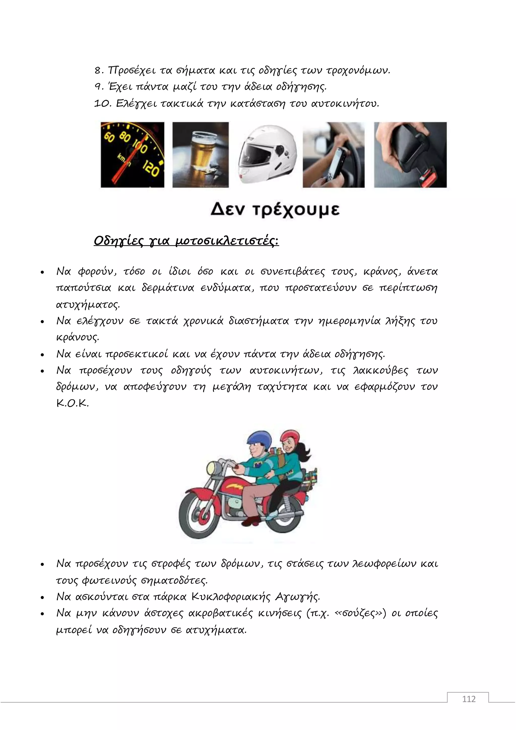 112
8. Προσέχει τα σήματα και τις οδηγίες των τροχονόμων.
9. Έχει πάντα μαζί του την άδεια οδήγησης.
10. Ελέγχει τακτικά την κατάσταση του αυτοκινήτου.
Οδηγίες για μοτοσικλετιστές:
 Να φορούν, τόσο οι ίδιοι όσο και οι συνεπιβάτες τους, κράνος, άνετα
παπούτσια και δερμάτινα ενδύματα, που προστατεύουν σε περίπτωση
ατυχήματος.
 Να ελέγχουν σε τακτά χρονικά διαστήματα την ημερομηνία λήξης του
κράνους.
 Να είναι προσεκτικοί και να έχουν πάντα την άδεια οδήγησης.
 Να προσέχουν τους οδηγούς των αυτοκινήτων, τις λακκούβες των
δρόμων, να αποφεύγουν τη μεγάλη ταχύτητα και να εφαρμόζουν τον
Κ.Ο.Κ.
 Να προσέχουν τις στροφές των δρόμων, τις στάσεις των λεωφορείων και
τους φωτεινούς σηματοδότες.
 Να ασκούνται στα πάρκα Κυκλοφοριακής Αγωγής.
 Να μην κάνουν άστοχες ακροβατικές κινήσεις (π.χ. «σούζες») οι οποίες
μπορεί να οδηγήσουν σε ατυχήματα.
 