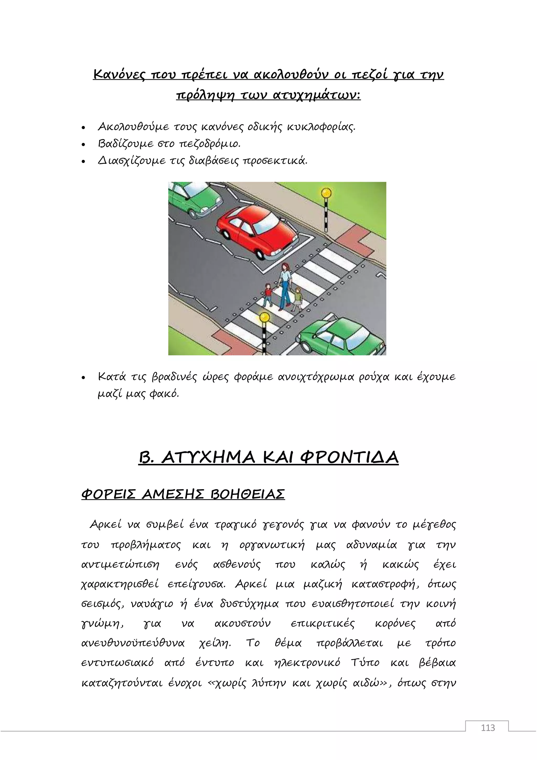 113
Κανόνες που πρέπει να ακολουθούν οι πεζοί για την
πρόληψη των ατυχημάτων:
 Ακολουθούμε τους κανόνες οδικής κυκλοφορίας.
 Βαδίζουμε στο πεζοδρόμιο.
 Διασχίζουμε τις διαβάσεις προσεκτικά.
 Κατά τις βραδινές ώρες φοράμε ανοιχτόχρωμα ρούχα και έχουμε
μαζί μας φακό.
Β. ΑΤΥΧΗΜΑ ΚΑΙ ΦΡΟΝΤΙΔΑ
ΦΟΡΕΙΣ ΑΜΕΣΗΣ ΒΟΗΘΕΙΑΣ
Αρκεί να συμβεί ένα τραγικό γεγονός για να φανούν το μέγεθος
του προβλήματος και η οργανωτική μας αδυναμία για την
αντιμετώπιση ενός ασθενούς που καλώς ή κακώς έχει
χαρακτηρισθεί επείγουσα. Αρκεί μια μαζική καταστροφή, όπως
σεισμός, ναυάγιο ή ένα δυστύχημα που ευαισθητοποιεί την κοινή
γνώμη, για να ακουστούν επικριτικές κορόνες από
ανευθυνοϋπεύθυνα χείλη. Το θέμα προβάλλεται με τρόπο
εντυπωσιακό από έντυπο και ηλεκτρονικό Τύπο και βέβαια
καταζητούνται ένοχοι «χωρίς λύπην και χωρίς αιδώ», όπως στην
 