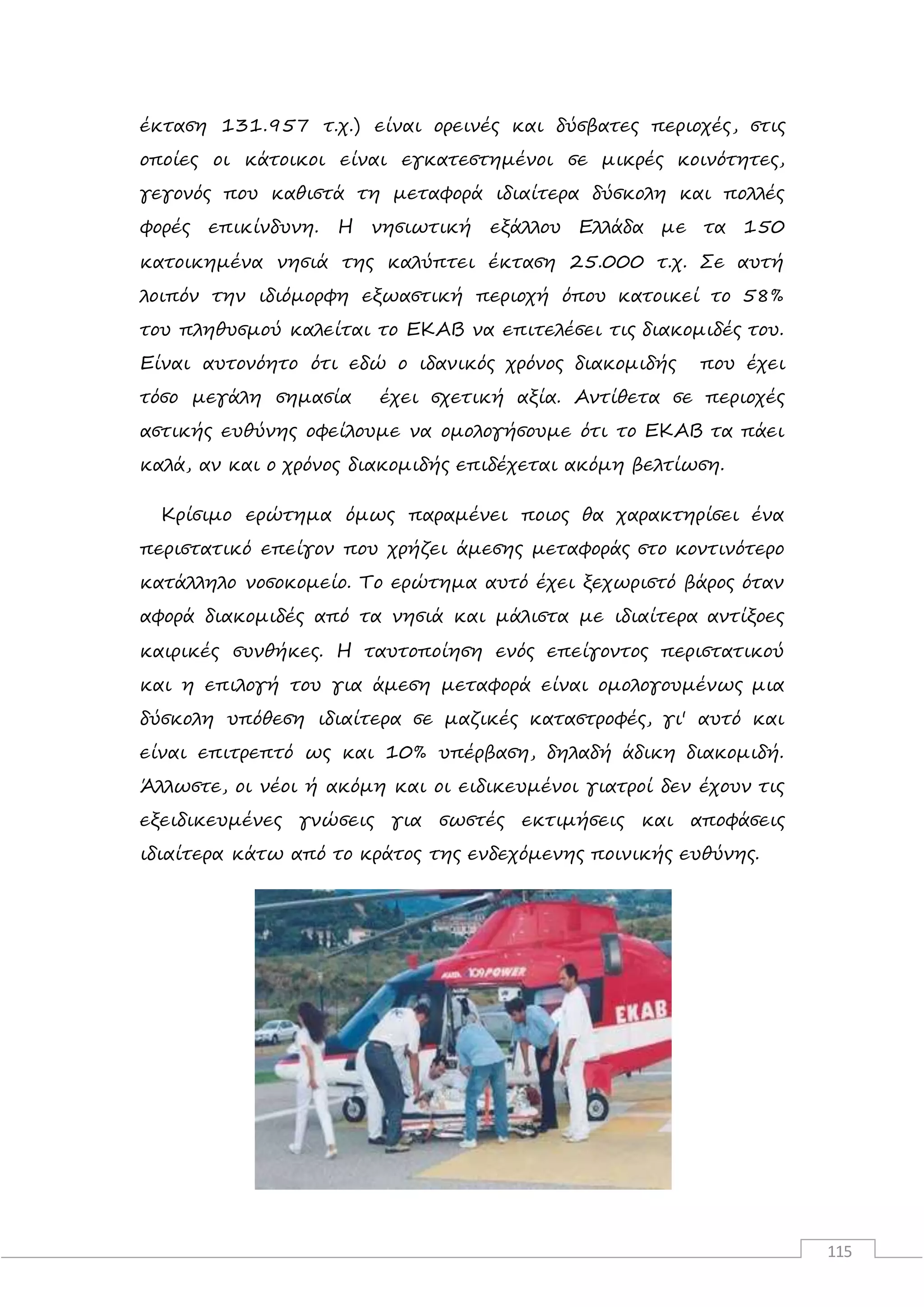 115
έκταση 131.957 τ.χ.) είναι ορεινές και δύσβατες περιοχές, στις
οποίες οι κάτοικοι είναι εγκατεστημένοι σε μικρές κοινότητες,
γεγονός που καθιστά τη μεταφορά ιδιαίτερα δύσκολη και πολλές
φορές επικίνδυνη. Η νησιωτική εξάλλου Ελλάδα με τα 150
κατοικημένα νησιά της καλύπτει έκταση 25.000 τ.χ. Σε αυτή
λοιπόν την ιδιόμορφη εξωαστική περιοχή όπου κατοικεί το 58%
του πληθυσμού καλείται το ΕΚΑΒ να επιτελέσει τις διακομιδές του.
Είναι αυτονόητο ότι εδώ ο ιδανικός χρόνος διακομιδής που έχει
τόσο μεγάλη σημασία έχει σχετική αξία. Αντίθετα σε περιοχές
αστικής ευθύνης οφείλουμε να ομολογήσουμε ότι το ΕΚΑΒ τα πάει
καλά, αν και ο χρόνος διακομιδής επιδέχεται ακόμη βελτίωση.
Κρίσιμο ερώτημα όμως παραμένει ποιος θα χαρακτηρίσει ένα
περιστατικό επείγον που χρήζει άμεσης μεταφοράς στο κοντινότερο
κατάλληλο νοσοκομείο. Το ερώτημα αυτό έχει ξεχωριστό βάρος όταν
αφορά διακομιδές από τα νησιά και μάλιστα με ιδιαίτερα αντίξοες
καιρικές συνθήκες. Η ταυτοποίηση ενός επείγοντος περιστατικού
και η επιλογή του για άμεση μεταφορά είναι ομολογουμένως μια
δύσκολη υπόθεση ιδιαίτερα σε μαζικές καταστροφές, γι' αυτό και
είναι επιτρεπτό ως και 10% υπέρβαση, δηλαδή άδικη διακομιδή.
Άλλωστε, οι νέοι ή ακόμη και οι ειδικευμένοι γιατροί δεν έχουν τις
εξειδικευμένες γνώσεις για σωστές εκτιμήσεις και αποφάσεις
ιδιαίτερα κάτω από το κράτος της ενδεχόμενης ποινικής ευθύνης.
 