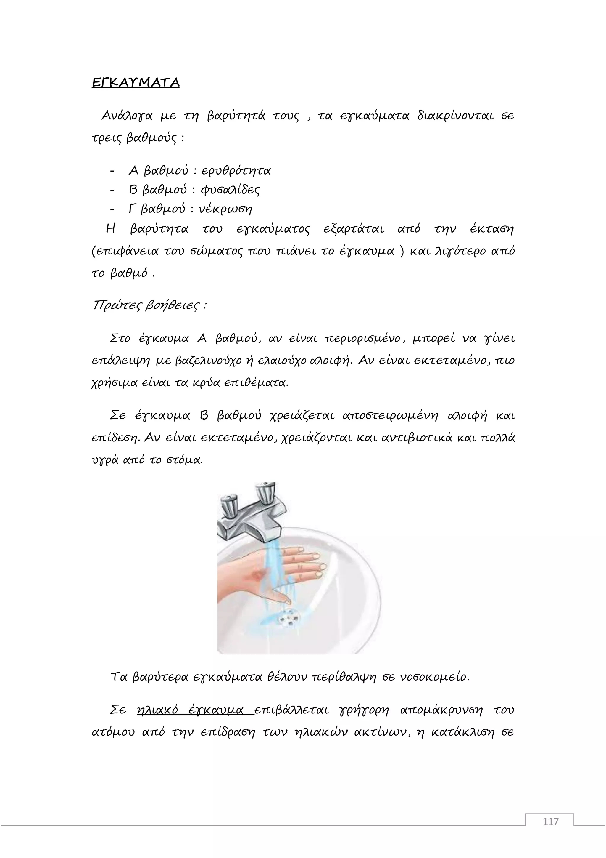 117
ΕΓΚΑΥΜΑΤΑ
Ανάλογα με τη βαρύτητά τους , τα εγκαύματα διακρίνονται σε
τρεις βαθμούς :
- Α βαθμού : ερυθρότητα
- Β βαθμού : φυσαλίδες
- Γ βαθμού : νέκρωση
Η βαρύτητα του εγκαύματος εξαρτάται από την έκταση
(επιφάνεια του σώματος που πιάνει το έγκαυμα ) και λιγότερο από
το βαθμό .
Πρώτες βοήθειες :
Στο έγκαυμα Α βαθμού, αν είναι περιορισμένο, μπορεί να γίνει
επάλειψη με βαζελινούχο ή ελαιούχο αλοιφή. Αν είναι εκτεταμένο, πιο
χρήσιμα είναι τα κρύα επιθέματα.
Σε έγκαυμα Β βαθμού χρειάζεται αποστειρωμένη αλοιφή και
επίδεση. Αν είναι εκτεταμένο, χρειάζονται και αντιβιοτικά και πολλά
υγρά από το στόμα.
Τα βαρύτερα εγκαύματα θέλουν περίθαλψη σε νοσοκομείο.
Σε ηλιακό έγκαυμα επιβάλλεται γρήγορη απομάκρυνση του
ατόμου από την επίδραση των ηλιακών ακτίνων, η κατάκλιση σε
 