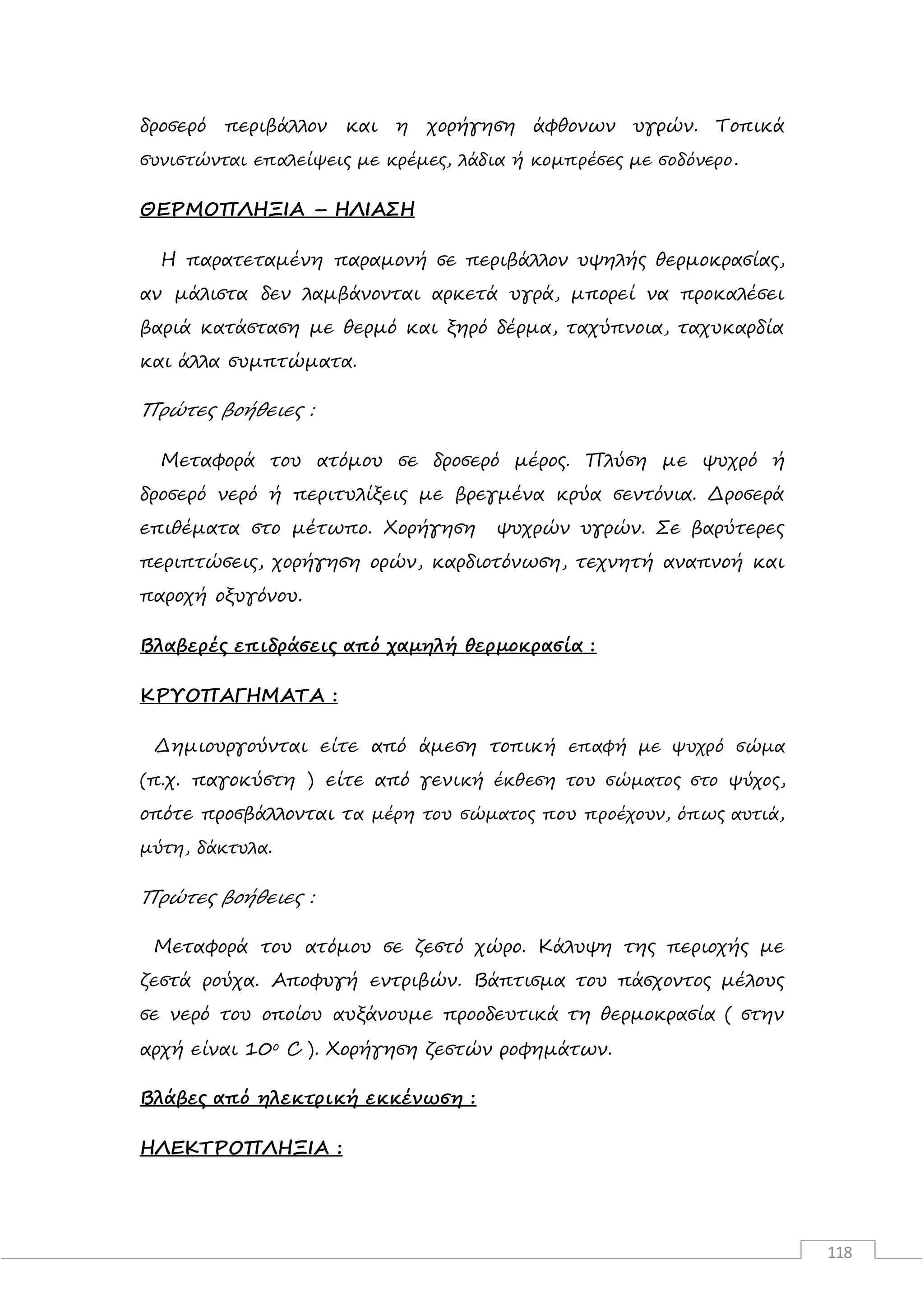 118
δροσερό περιβάλλον και η χορήγηση άφθονων υγρών. Τοπικά
συνιστώνται επαλείψεις με κρέμες, λάδια ή κομπρέσες με σοδόνερο.
ΘΕΡΜΟΠΛΗΞΙΑ – ΗΛΙΑΣΗ
Η παρατεταμένη παραμονή σε περιβάλλον υψηλής θερμοκρασίας,
αν μάλιστα δεν λαμβάνονται αρκετά υγρά, μπορεί να προκαλέσει
βαριά κατάσταση με θερμό και ξηρό δέρμα, ταχύπνοια, ταχυκαρδία
και άλλα συμπτώματα.
Πρώτες βοήθειες :
Μεταφορά του ατόμου σε δροσερό μέρος. Πλύση με ψυχρό ή
δροσερό νερό ή περιτυλίξεις με βρεγμένα κρύα σεντόνια. Δροσερά
επιθέματα στο μέτωπο. Χορήγηση ψυχρών υγρών. Σε βαρύτερες
περιπτώσεις, χορήγηση ορών, καρδιοτόνωση, τεχνητή αναπνοή και
παροχή οξυγόνου.
Βλαβερές επιδράσεις από χαμηλή θερμοκρασία :
ΚΡΥΟΠΑΓΗΜΑΤΑ :
Δημιουργούνται είτε από άμεση τοπική επαφή με ψυχρό σώμα
(π.χ. παγοκύστη ) είτε από γενική έκθεση του σώματος στο ψύχος,
οπότε προσβάλλονται τα μέρη του σώματος που προέχουν, όπως αυτιά,
μύτη, δάκτυλα.
Πρώτες βοήθειες :
Μεταφορά του ατόμου σε ζεστό χώρο. Κάλυψη της περιοχής με
ζεστά ρούχα. Αποφυγή εντριβών. Βάπτισμα του πάσχοντος μέλους
σε νερό του οποίου αυξάνουμε προοδευτικά τη θερμοκρασία ( στην
αρχή είναι 10ο C ). Χορήγηση ζεστών ροφημάτων.
Βλάβες από ηλεκτρική εκκένωση :
ΗΛΕΚΤΡΟΠΛΗΞΙΑ :
 