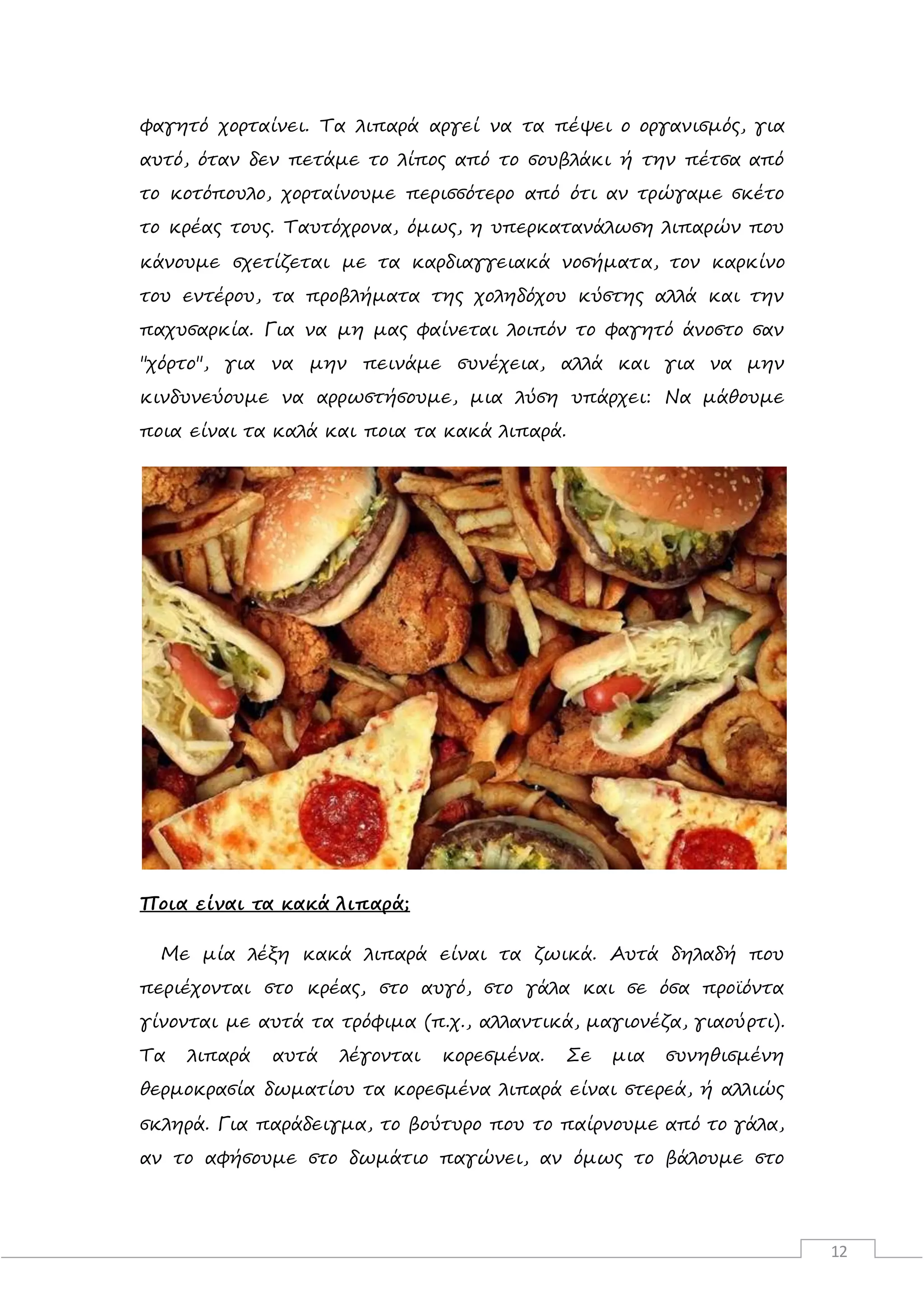 12
φαγητό χορταίνει. Τα λιπαρά αργεί να τα πέψει ο οργανισμός, για
αυτό, όταν δεν πετάμε το λίπος από το σουβλάκι ή την πέτσα από
το κοτόπουλο, χορταίνουμε περισσότερο από ότι αν τρώγαμε σκέτο
το κρέας τους. Ταυτόχρονα, όμως, η υπερκατανάλωση λιπαρών που
κάνουμε σχετίζεται με τα καρδιαγγειακά νοσήματα, τον καρκίνο
του εντέρου, τα προβλήματα της χοληδόχου κύστης αλλά και την
παχυσαρκία. Για να μη μας φαίνεται λοιπόν το φαγητό άνοστο σαν
"χόρτο", για να μην πεινάμε συνέχεια, αλλά και για να μην
κινδυνεύουμε να αρρωστήσουμε, μια λύση υπάρχει: Να μάθουμε
ποια είναι τα καλά και ποια τα κακά λιπαρά.
Ποια είναι τα κακά λιπαρά;
Με μία λέξη κακά λιπαρά είναι τα ζωικά. Αυτά δηλαδή που
περιέχονται στο κρέας, στο αυγό, στο γάλα και σε όσα προϊόντα
γίνονται με αυτά τα τρόφιμα (π.χ., αλλαντικά, μαγιονέζα, γιαούρτι).
Τα λιπαρά αυτά λέγονται κορεσμένα. Σε μια συνηθισμένη
θερμοκρασία δωματίου τα κορεσμένα λιπαρά είναι στερεά, ή αλλιώς
σκληρά. Για παράδειγμα, το βούτυρο που το παίρνουμε από το γάλα,
αν το αφήσουμε στο δωμάτιο παγώνει, αν όμως το βάλουμε στο
 