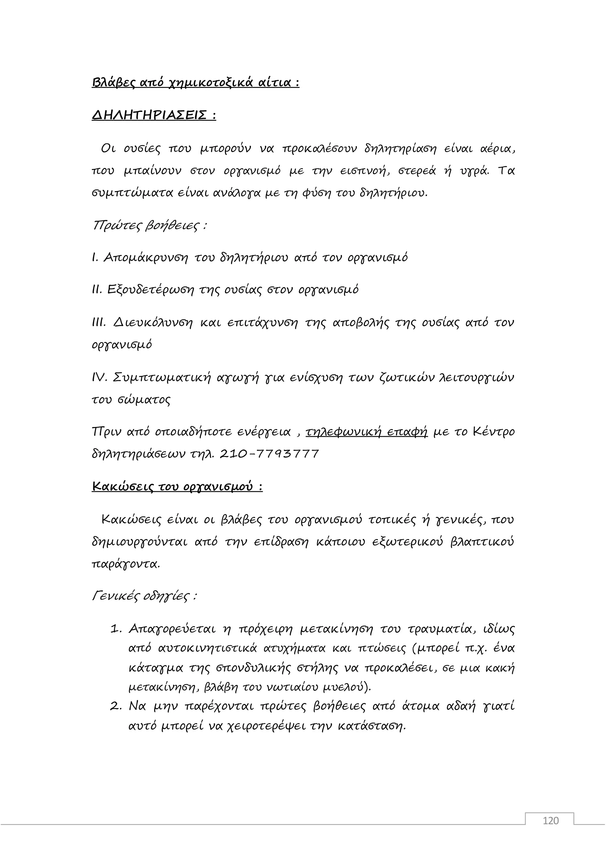 120
Βλάβες από χημικοτοξικά αίτια :
ΔΗΛΗΤΗΡΙΑΣΕΙΣ :
Οι ουσίες που μπορούν να προκαλέσουν δηλητηρίαση είναι αέρια,
που μπαίνουν στον οργανισμό με την εισπνοή, στερεά ή υγρά. Τα
συμπτώματα είναι ανάλογα με τη φύση του δηλητήριου.
Πρώτες βοήθειες :
Ι. Απομάκρυνση του δηλητήριου από τον οργανισμό
ΙΙ. Εξουδετέρωση της ουσίας στον οργανισμό
ΙΙΙ. Διευκόλυνση και επιτάχυνση της αποβολής της ουσίας από τον
οργανισμό
IV. Συμπτωματική αγωγή για ενίσχυση των ζωτικών λειτουργιών
του σώματος
Πριν από οποιαδήποτε ενέργεια , τηλεφωνική επαφή με το Κέντρο
δηλητηριάσεων τηλ. 210-7793777
Κακώσεις του οργανισμού :
Κακώσεις είναι οι βλάβες του οργανισμού τοπικές ή γενικές, που
δημιουργούνται από την επίδραση κάποιου εξωτερικού βλαπτικού
παράγοντα.
Γενικές οδηγίες :
1. Απαγορεύεται η πρόχειρη μετακίνηση του τραυματία, ιδίως
από αυτοκινητιστικά ατυχήματα και πτώσεις (μπορεί π.χ. ένα
κάταγμα της σπονδυλικής στήλης να προκαλέσει, σε μια κακή
μετακίνηση, βλάβη του νωτιαίου μυελού).
2. Να μην παρέχονται πρώτες βοήθειες από άτομα αδαή γιατί
αυτό μπορεί να χειροτερέψει την κατάσταση.
 