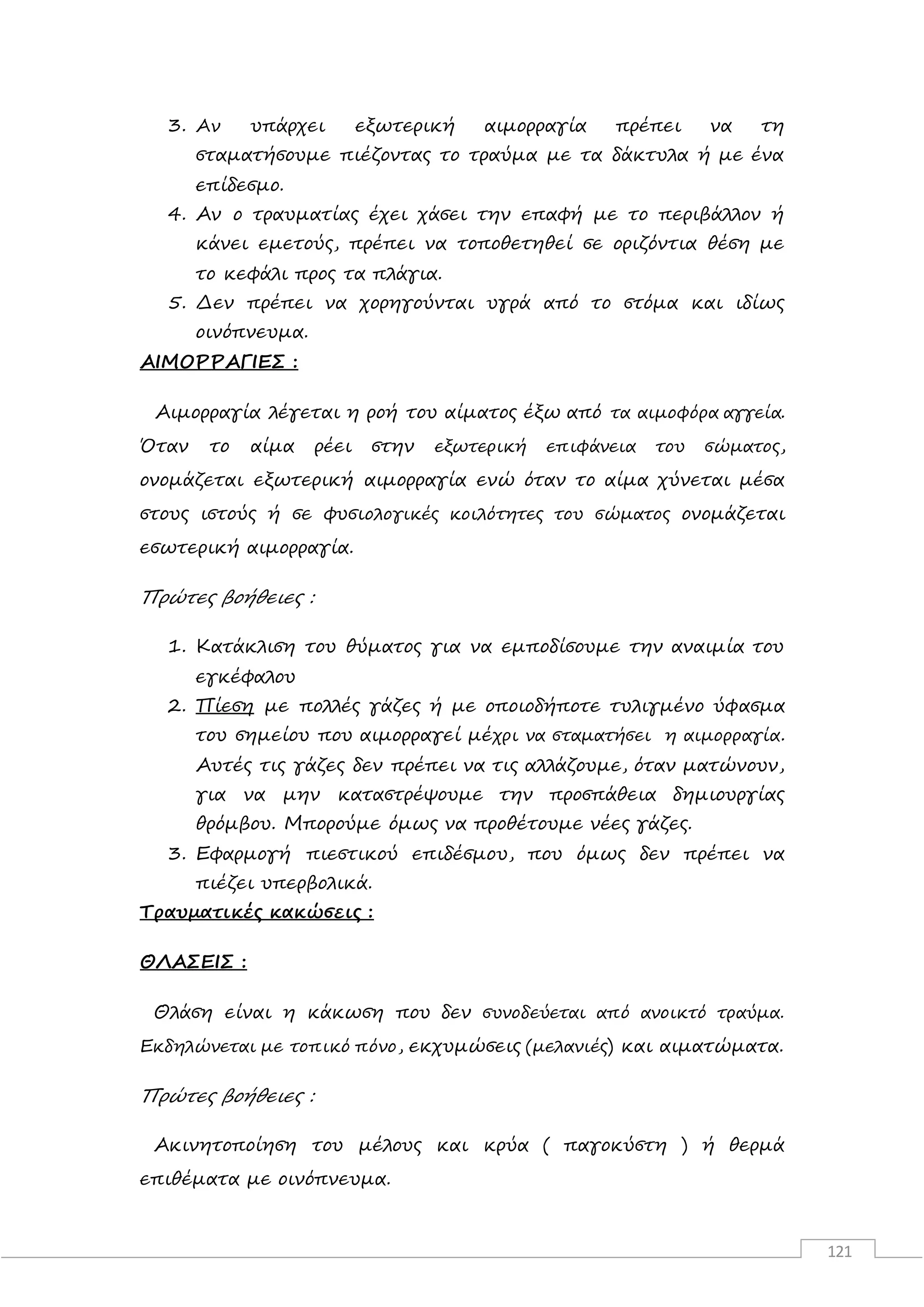 121
3. Αν υπάρχει εξωτερική αιμορραγία πρέπει να τη
σταματήσουμε πιέζοντας το τραύμα με τα δάκτυλα ή με ένα
επίδεσμο.
4. Αν ο τραυματίας έχει χάσει την επαφή με το περιβάλλον ή
κάνει εμετούς, πρέπει να τοποθετηθεί σε οριζόντια θέση με
το κεφάλι προς τα πλάγια.
5. Δεν πρέπει να χορηγούνται υγρά από το στόμα και ιδίως
οινόπνευμα.
ΑΙΜΟΡΡΑΓΙΕΣ :
Αιμορραγία λέγεται η ροή του αίματος έξω από τα αιμοφόρα αγγεία.
Όταν το αίμα ρέει στην εξωτερική επιφάνεια του σώματος,
ονομάζεται εξωτερική αιμορραγία ενώ όταν το αίμα χύνεται μέσα
στους ιστούς ή σε φυσιολογικές κοιλότητες του σώματος ονομάζεται
εσωτερική αιμορραγία.
Πρώτες βοήθειες :
1. Κατάκλιση του θύματος για να εμποδίσουμε την αναιμία του
εγκέφαλου
2. Πίεση με πολλές γάζες ή με οποιοδήποτε τυλιγμένο ύφασμα
του σημείου που αιμορραγεί μέχρι να σταματήσει η αιμορραγία.
Αυτές τις γάζες δεν πρέπει να τις αλλάζουμε, όταν ματώνουν,
για να μην καταστρέψουμε την προσπάθεια δημιουργίας
θρόμβου. Μπορούμε όμως να προθέτουμε νέες γάζες.
3. Εφαρμογή πιεστικού επιδέσμου, που όμως δεν πρέπει να
πιέζει υπερβολικά.
Τραυματικές κακώσεις :
ΘΛΑΣΕΙΣ :
Θλάση είναι η κάκωση που δεν συνοδεύεται από ανοικτό τραύμα.
Εκδηλώνεται με τοπικό πόνο, εκχυμώσεις (μελανιές) και αιματώματα.
Πρώτες βοήθειες :
Ακινητοποίηση του μέλους και κρύα ( παγοκύστη ) ή θερμά
επιθέματα με οινόπνευμα.
 