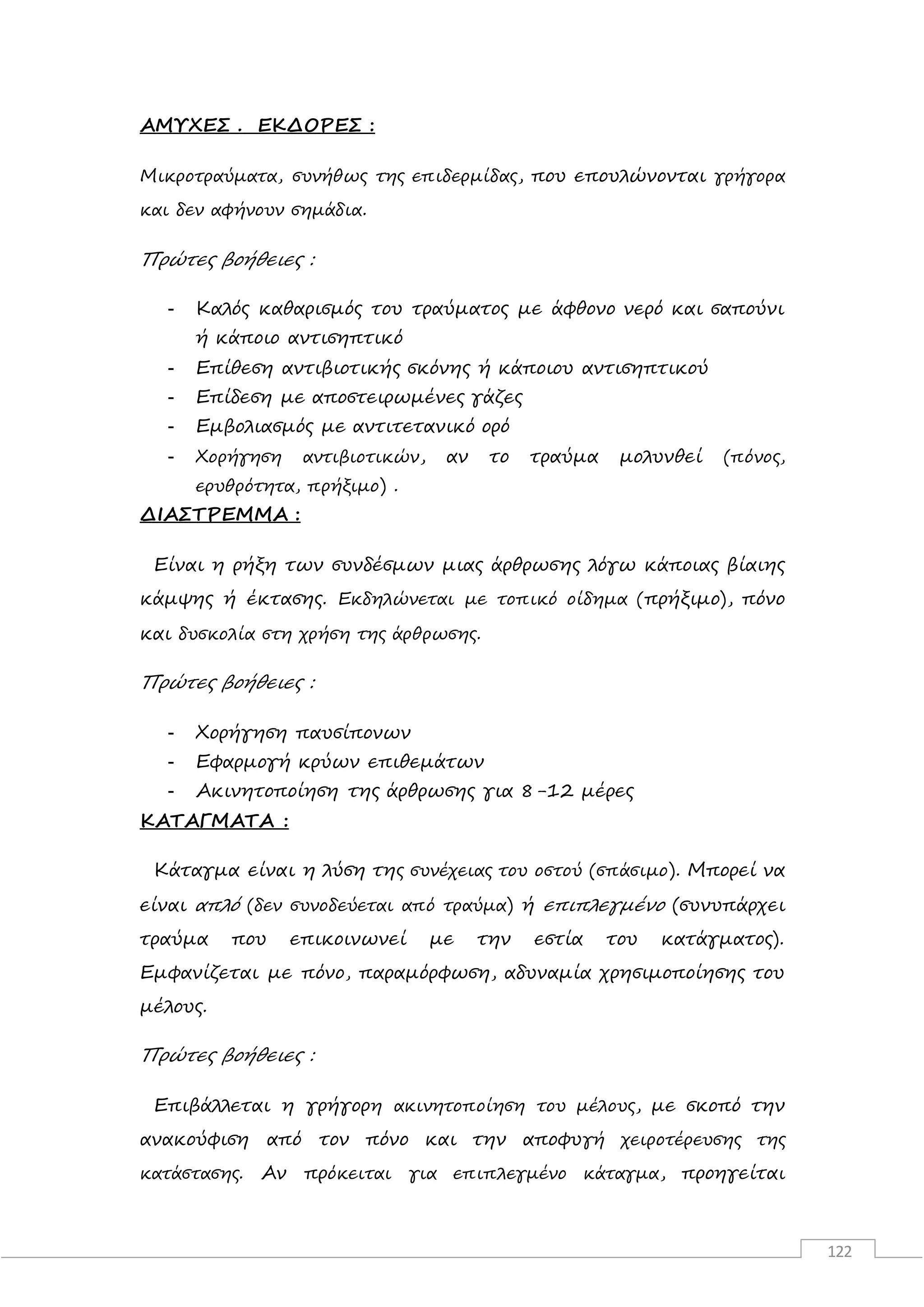 122
ΑΜΥΧΕΣ . ΕΚΔΟΡΕΣ :
Μικροτραύματα, συνήθως της επιδερμίδας, που επουλώνονται γρήγορα
και δεν αφήνουν σημάδια.
Πρώτες βοήθειες :
- Καλός καθαρισμός του τραύματος με άφθονο νερό και σαπούνι
ή κάποιο αντισηπτικό
- Επίθεση αντιβιοτικής σκόνης ή κάποιου αντισηπτικού
- Επίδεση με αποστειρωμένες γάζες
- Εμβολιασμός με αντιτετανικό ορό
- Χορήγηση αντιβιοτικών, αν το τραύμα μολυνθεί (πόνος,
ερυθρότητα, πρήξιμο) .
ΔΙΑΣΤΡΕΜΜΑ :
Είναι η ρήξη των συνδέσμων μιας άρθρωσης λόγω κάποιας βίαιης
κάμψης ή έκτασης. Εκδηλώνεται με τοπικό οίδημα (πρήξιμο), πόνο
και δυσκολία στη χρήση της άρθρωσης.
Πρώτες βοήθειες :
- Χορήγηση παυσίπονων
- Εφαρμογή κρύων επιθεμάτων
- Ακινητοποίηση της άρθρωσης για 8-12 μέρες
ΚΑΤΑΓΜΑΤΑ :
Κάταγμα είναι η λύση της συνέχειας του οστού (σπάσιμο). Μπορεί να
είναι απλό (δεν συνοδεύεται από τραύμα) ή επιπλεγμένο (συνυπάρχει
τραύμα που επικοινωνεί με την εστία του κατάγματος).
Εμφανίζεται με πόνο, παραμόρφωση, αδυναμία χρησιμοποίησης του
μέλους.
Πρώτες βοήθειες :
Επιβάλλεται η γρήγορη ακινητοποίηση του μέλους, με σκοπό την
ανακούφιση από τον πόνο και την αποφυγή χειροτέρευσης της
κατάστασης. Αν πρόκειται για επιπλεγμένο κάταγμα, προηγείται
 