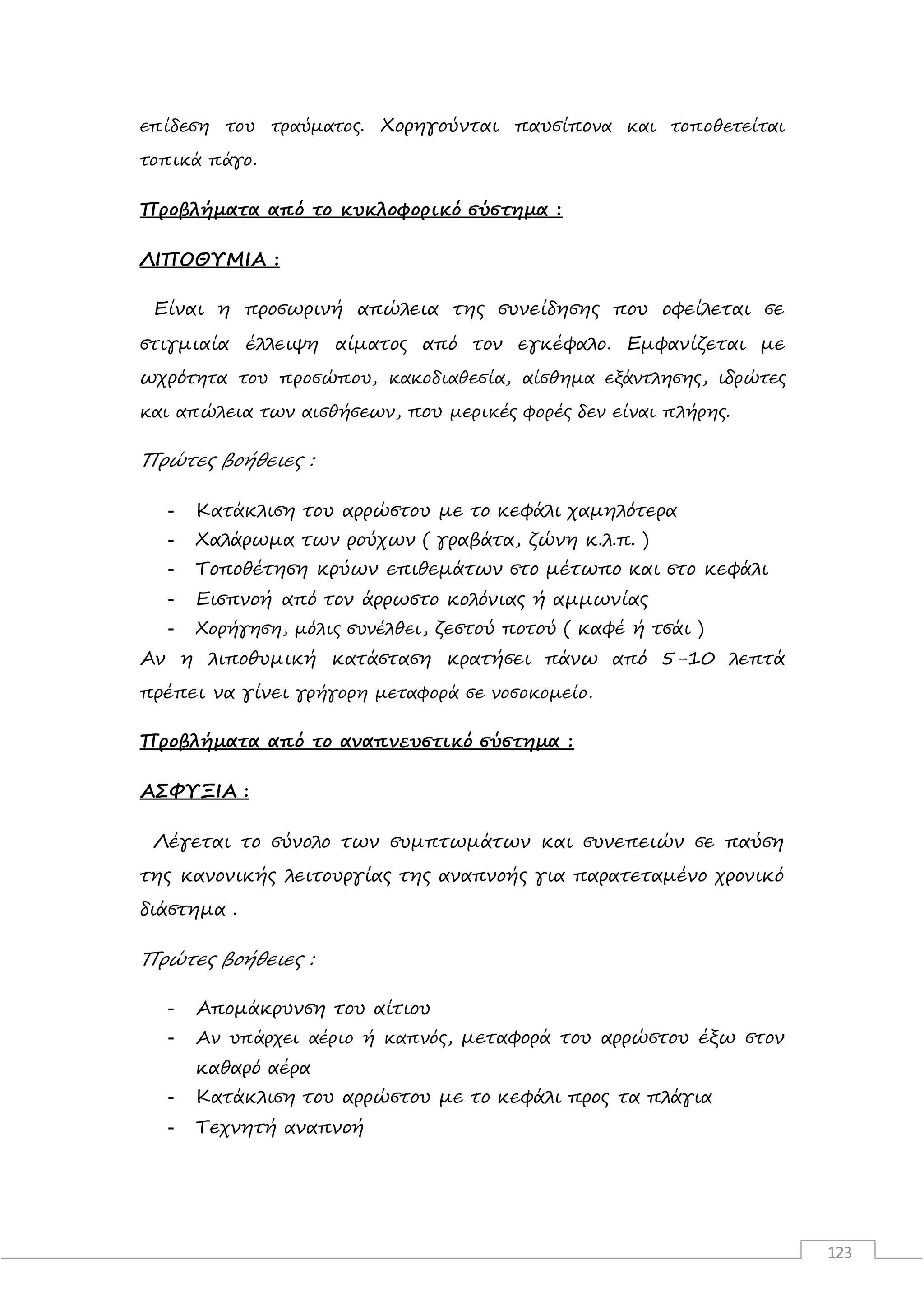 123
επίδεση του τραύματος. Χορηγούνται παυσίπονα και τοποθετείται
τοπικά πάγο.
Προβλήματα από το κυκλοφορικό σύστημα :
ΛΙΠΟΘΥΜΙΑ :
Είναι η προσωρινή απώλεια της συνείδησης που οφείλεται σε
στιγμιαία έλλειψη αίματος από τον εγκέφαλο. Εμφανίζεται με
ωχρότητα του προσώπου, κακοδιαθεσία, αίσθημα εξάντλησης, ιδρώτες
και απώλεια των αισθήσεων, που μερικές φορές δεν είναι πλήρης.
Πρώτες βοήθειες :
- Κατάκλιση του αρρώστου με το κεφάλι χαμηλότερα
- Χαλάρωμα των ρούχων ( γραβάτα, ζώνη κ.λ.π. )
- Τοποθέτηση κρύων επιθεμάτων στο μέτωπο και στο κεφάλι
- Εισπνοή από τον άρρωστο κολόνιας ή αμμωνίας
- Χορήγηση, μόλις συνέλθει, ζεστού ποτού ( καφέ ή τσάι )
Αν η λιποθυμική κατάσταση κρατήσει πάνω από 5-10 λεπτά
πρέπει να γίνει γρήγορη μεταφορά σε νοσοκομείο.
Προβλήματα από το αναπνευστικό σύστημα :
ΑΣΦΥΞΙΑ :
Λέγεται το σύνολο των συμπτωμάτων και συνεπειών σε παύση
της κανονικής λειτουργίας της αναπνοής για παρατεταμένο χρονικό
διάστημα .
Πρώτες βοήθειες :
- Απομάκρυνση του αίτιου
- Αν υπάρχει αέριο ή καπνός, μεταφορά του αρρώστου έξω στον
καθαρό αέρα
- Κατάκλιση του αρρώστου με το κεφάλι προς τα πλάγια
- Τεχνητή αναπνοή
 