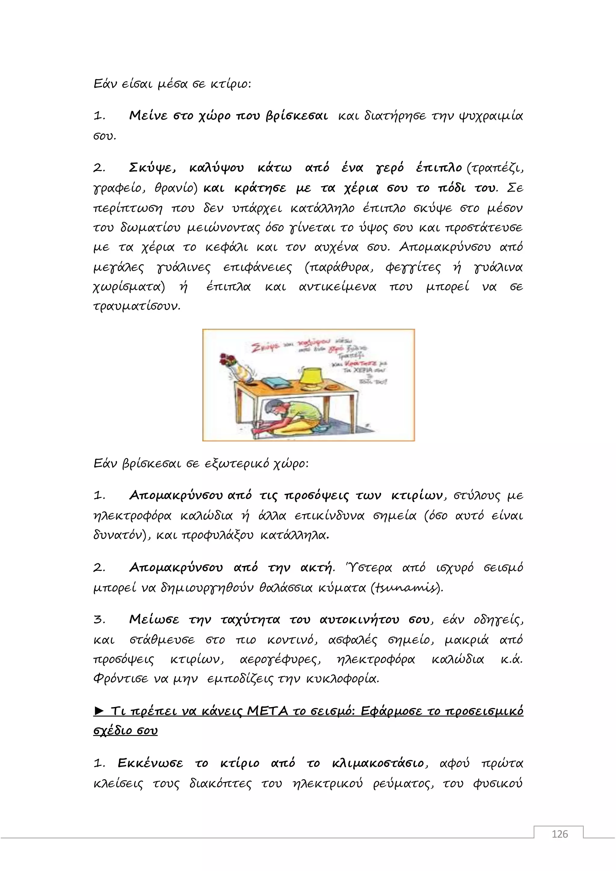 126
Εάν είσαι μέσα σε κτίριο:
1. Μείνε στο χώρο που βρίσκεσαι και διατήρησε την ψυχραιμία
σου.
2. Σκύψε, καλύψου κάτω από ένα γερό έπιπλο (τραπέζι,
γραφείο, θρανίο) και κράτησε με τα χέρια σου το πόδι του. Σε
περίπτωση που δεν υπάρχει κατάλληλο έπιπλο σκύψε στο μέσον
του δωματίου μειώνοντας όσο γίνεται το ύψος σου και προστάτευσε
με τα χέρια το κεφάλι και τον αυχένα σου. Απομακρύνσου από
μεγάλες γυάλινες επιφάνειες (παράθυρα, φεγγίτες ή γυάλινα
χωρίσματα) ή έπιπλα και αντικείμενα που μπορεί να σε
τραυματίσουν.
Εάν βρίσκεσαι σε εξωτερικό χώρο:
1. Απομακρύνσου από τις προσόψεις των κτιρίων, στύλους με
ηλεκτροφόρα καλώδια ή άλλα επικίνδυνα σημεία (όσο αυτό είναι
δυνατόν), και προφυλάξου κατάλληλα.
2. Απομακρύνσου από την ακτή. Ύστερα από ισχυρό σεισμό
μπορεί να δημιουργηθούν θαλάσσια κύματα (tsunamis).
3. Μείωσε την ταχύτητα του αυτοκινήτου σου, εάν οδηγείς,
και στάθμευσε στο πιο κοντινό, ασφαλές σημείο, μακριά από
προσόψεις κτιρίων, αερογέφυρες, ηλεκτροφόρα καλώδια κ.ά.
Φρόντισε να μην εμποδίζεις την κυκλοφορία.
► Τι πρέπει να κάνεις ΜΕΤΑ το σεισμό: Εφάρμοσε το προσεισμικό
σχέδιο σου
1. Εκκένωσε το κτίριο από το κλιμακοστάσιο, αφού πρώτα
κλείσεις τους διακόπτες του ηλεκτρικού ρεύματος, του φυσικού
 