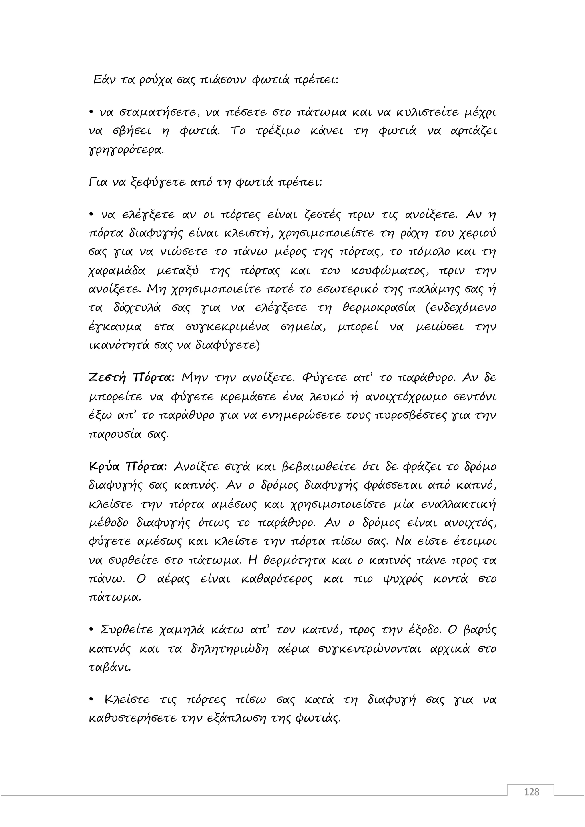 128
Εάν τα ρούχα σας πιάσουν φωτιά πρέπει:
• να σταµατήσετε, να πέσετε στο πάτωµα και να κυλιστείτε µέχρι
να σβήσει η φωτιά. Το τρέξιµο κάνει τη φωτιά να αρπάζει
γρηγορότερα.
Για να ξεφύγετε από τη φωτιά πρέπει:
• να ελέγξετε αν οι πόρτες είναι ζεστές πριν τις ανοίξετε. Αν η
πόρτα διαφυγής είναι κλειστή, χρησιµοποιείστε τη ράχη του χεριού
σας για να νιώσετε το πάνω µέρος της πόρτας, το πόµολο και τη
χαραµάδα µεταξύ της πόρτας και του κουφώµατος, πριν την
ανοίξετε. Μη χρησιµοποιείτε ποτέ το εσωτερικό της παλάµης σας ή
τα δάχτυλά σας για να ελέγξετε τη θερµοκρασία (ενδεχόµενο
έγκαυµα στα συγκεκριµένα σηµεία, µπορεί να µειώσει την
ικανότητά σας να διαφύγετε)
Ζεστή Πόρτα: Μην την ανοίξετε. Φύγετε απ’ το παράθυρο. Αν δε
µπορείτε να φύγετε κρεµάστε ένα λευκό ή ανοιχτόχρωµο σεντόνι
έξω απ’ το παράθυρο για να ενηµερώσετε τους πυροσβέστες για την
παρουσία σας.
Κρύα Πόρτα: Ανοίξτε σιγά και βεβαιωθείτε ότι δε φράζει το δρόµο
διαφυγής σας καπνός. Αν ο δρόµος διαφυγής φράσσεται από καπνό,
κλείστε την πόρτα αµέσως και χρησιµοποιείστε µία εναλλακτική
µέθοδο διαφυγής όπως το παράθυρο. Αν ο δρόµος είναι ανοιχτός,
φύγετε αµέσως και κλείστε την πόρτα πίσω σας. Να είστε έτοιµοι
να συρθείτε στο πάτωµα. Η θερµότητα και ο καπνός πάνε προς τα
πάνω. Ο αέρας είναι καθαρότερος και πιο ψυχρός κοντά στο
πάτωµα.
• Συρθείτε χαµηλά κάτω απ’ τον καπνό, προς την έξοδο. Ο βαρύς
καπνός και τα δηλητηριώδη αέρια συγκεντρώνονται αρχικά στο
ταβάνι.
• Κλείστε τις πόρτες πίσω σας κατά τη διαφυγή σας για να
καθυστερήσετε την εξάπλωση της φωτιάς.
 