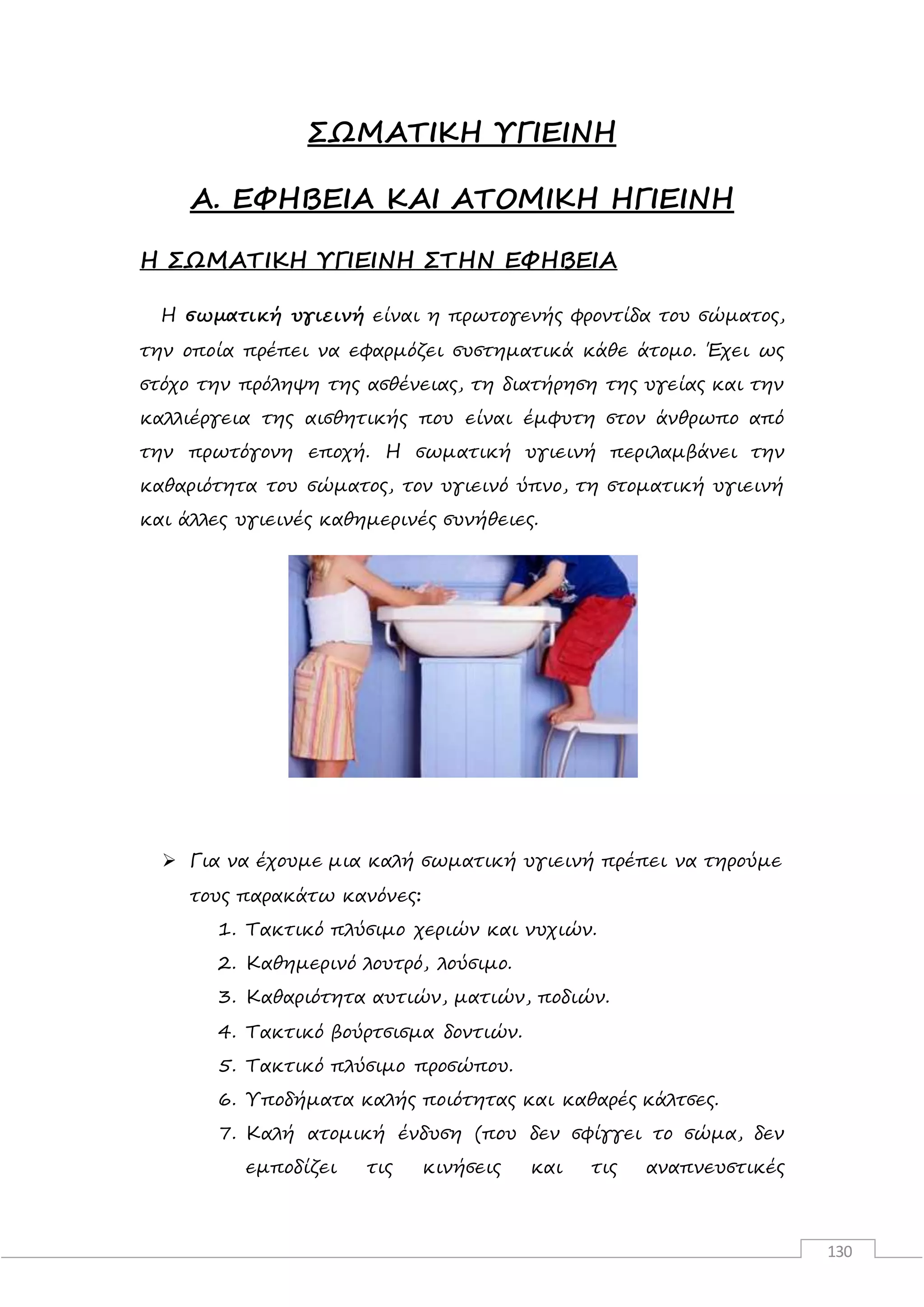130
ΣΩΜΑΤΙΚΗ ΥΓΙΕΙΝΗ
Α. ΕΦΗΒΕΙΑ ΚΑΙ ΑΤΟΜΙΚΗ ΗΓΙΕΙΝΗ
Η ΣΩΜΑΤΙΚΗ ΥΓΙΕΙΝΗ ΣΤΗΝ ΕΦΗΒΕΙΑ
Η σωματική υγιεινή είναι η πρωτογενής φροντίδα του σώματος,
την οποία πρέπει να εφαρμόζει συστηματικά κάθε άτομο. Έχει ως
στόχο την πρόληψη της ασθένειας, τη διατήρηση της υγείας και την
καλλιέργεια της αισθητικής που είναι έμφυτη στον άνθρωπο από
την πρωτόγονη εποχή. Η σωματική υγιεινή περιλαμβάνει την
καθαριότητα του σώματος, τον υγιεινό ύπνο, τη στοματική υγιεινή
και άλλες υγιεινές καθημερινές συνήθειες.
 Για να έχουμε μια καλή σωματική υγιεινή πρέπει να τηρούμε
τους παρακάτω κανόνες:
1. Τακτικό πλύσιμο χεριών και νυχιών.
2. Καθημερινό λουτρό, λούσιμο.
3. Καθαριότητα αυτιών, ματιών, ποδιών.
4. Τακτικό βούρτσισμα δοντιών.
5. Τακτικό πλύσιμο προσώπου.
6. Υποδήματα καλής ποιότητας και καθαρές κάλτσες.
7. Καλή ατομική ένδυση (που δεν σφίγγει το σώμα, δεν
εμποδίζει τις κινήσεις και τις αναπνευστικές
 
