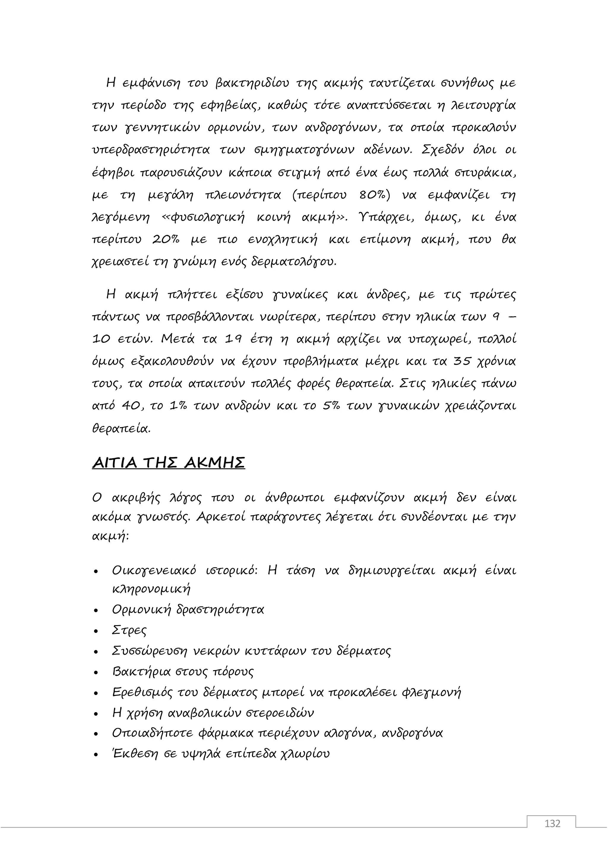 132
Η εμφάνιση του βακτηριδίου της ακμής ταυτίζεται συνήθως με
την περίοδο της εφηβείας, καθώς τότε αναπτύσσεται η λειτουργία
των γεννητικών ορμονών, των ανδρογόνων, τα οποία προκαλούν
υπερδραστηριότητα των σμηγματογόνων αδένων. Σχεδόν όλοι οι
έφηβοι παρουσιάζουν κάποια στιγμή από ένα έως πολλά σπυράκια,
με τη μεγάλη πλειονότητα (περίπου 80%) να εμφανίζει τη
λεγόμενη «φυσιολογική κοινή ακμή». Υπάρχει, όμως, κι ένα
περίπου 20% με πιο ενοχλητική και επίμονη ακμή, που θα
χρειαστεί τη γνώμη ενός δερματολόγου.
Η ακμή πλήττει εξίσου γυναίκες και άνδρες, με τις πρώτες
πάντως να προσβάλλονται νωρίτερα, περίπου στην ηλικία των 9 –
10 ετών. Μετά τα 19 έτη η ακμή αρχίζει να υποχωρεί, πολλοί
όμως εξακολουθούν να έχουν προβλήματα μέχρι και τα 35 χρόνια
τους, τα οποία απαιτούν πολλές φορές θεραπεία. Στις ηλικίες πάνω
από 40, το 1% των ανδρών και το 5% των γυναικών χρειάζονται
θεραπεία.
ΑΙΤΙΑ ΤΗΣ ΑΚΜΗΣ
Ο ακριβής λόγος που οι άνθρωποι εμφανίζουν ακμή δεν είναι
ακόμα γνωστός. Αρκετοί παράγοντες λέγεται ότι συνδέονται με την
ακμή:
 Οικογενειακό ιστορικό: Η τάση να δημιουργείται ακμή είναι
κληρονομική
 Ορμονική δραστηριότητα
 Στρες
 Συσσώρευση νεκρών κυττάρων του δέρματος
 Βακτήρια στους πόρους
 Ερεθισμός του δέρματος μπορεί να προκαλέσει φλεγμονή
 Η χρήση αναβολικών στεροειδών
 Οποιαδήποτε φάρμακα περιέχουν αλογόνα, ανδρογόνα
 Έκθεση σε υψηλά επίπεδα χλωρίου
 