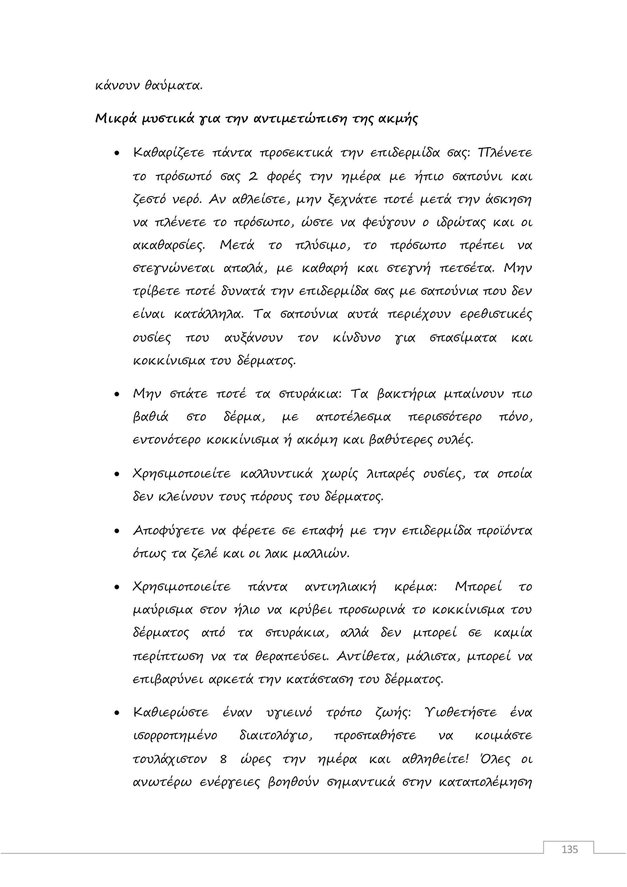 135
κάνουν θαύματα.
Μικρά μυστικά για την αντιμετώπιση της ακμής
 Καθαρίζετε πάντα προσεκτικά την επιδερμίδα σας: Πλένετε
το πρόσωπό σας 2 φορές την ημέρα με ήπιο σαπούνι και
ζεστό νερό. Αν αθλείστε, μην ξεχνάτε ποτέ μετά την άσκηση
να πλένετε το πρόσωπο, ώστε να φεύγουν ο ιδρώτας και οι
ακαθαρσίες. Μετά το πλύσιμο, το πρόσωπο πρέπει να
στεγνώνεται απαλά, με καθαρή και στεγνή πετσέτα. Μην
τρίβετε ποτέ δυνατά την επιδερμίδα σας με σαπούνια που δεν
είναι κατάλληλα. Τα σαπούνια αυτά περιέχουν ερεθιστικές
ουσίες που αυξάνουν τον κίνδυνο για σπασίματα και
κοκκίνισμα του δέρματος.
 Μην σπάτε ποτέ τα σπυράκια: Τα βακτήρια μπαίνουν πιο
βαθιά στο δέρμα, με αποτέλεσμα περισσότερο πόνο,
εντονότερο κοκκίνισμα ή ακόμη και βαθύτερες ουλές.
 Χρησιμοποιείτε καλλυντικά χωρίς λιπαρές ουσίες, τα οποία
δεν κλείνουν τους πόρους του δέρματος.
 Αποφύγετε να φέρετε σε επαφή με την επιδερμίδα προϊόντα
όπως τα ζελέ και οι λακ μαλλιών.
 Χρησιμοποιείτε πάντα αντιηλιακή κρέμα: Μπορεί το
μαύρισμα στον ήλιο να κρύβει προσωρινά το κοκκίνισμα του
δέρματος από τα σπυράκια, αλλά δεν μπορεί σε καμία
περίπτωση να τα θεραπεύσει. Αντίθετα, μάλιστα, μπορεί να
επιβαρύνει αρκετά την κατάσταση του δέρματος.
 Καθιερώστε έναν υγιεινό τρόπο ζωής: Υιοθετήστε ένα
ισορροπημένο διαιτολόγιο, προσπαθήστε να κοιμάστε
τουλάχιστον 8 ώρες την ημέρα και αθληθείτε! Όλες οι
ανωτέρω ενέργειες βοηθούν σημαντικά στην καταπολέμηση
 